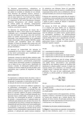 Farmacopeia Brasileira, 5ª edição   111

Os detectores potenciométricos, voltamétricos ou               de substâncias com diferentes fatores de capacidade.
eletroquímicos são úteis para quantificação de substâncias     Entretanto, detectores que são sensíveis a modificações na
que podem ser oxidadas ou reduzidas em um eletrodo.            composição da fase móvel, como os refratômetros, têm sua
Esses detectores são altamente seletivos, sensíveis e          utilização limitada com a técnica de eluição gradiente.
seguros, mas requerem fases móveis livres de oxigênio e
íons de metais redutíveis. Uma bomba de fluxo contínuo         O detector deve apresentar uma ampla faixa de atuação e
deve ser utilizada, assegurando que o pH, a força iônica,      as substâncias a serem analisadas devem estar separadas de
e a temperatura da fase móvel permanecem constantes.           qualquer interferente. A faixa linear para uma substância
Detectores eletroquímicos com eletrodo específicos             é aquela na qual a resposta do detector é diretamente
de carbono podem ser utilizados, vantajosamente,               proporcional à sua concentração.
para quantificar nanogramas de substâncias facilmente          Os sistemas de CLAE são calibrados comparando-
oxidáveis, como fenóis e catecóis.                             se as respostas dos picos obtidos com as respectivas
Os detectores de espectrometria de massas têm a                concentrações de substâncias químicas de referência
capacidade de medir a massa molar de uma substância,           (SQR). Resultados quantitativos confiáveis são obtidos por
combinados com a cromatografia líquida proporcionam            meio de calibração com padrão externo, quando injetores
uma alta seletividade uma vez que picos não resolvidos         ou amostradores automáticos são preferencialmente
podem ser isolados monitorando-se um valor de massa            utilizados. Esse método envolve a comparação direta das
selecionado. Esses detectores podem ser de quadrupolo          respostas obtidas com os picos, separadamente analisados,
simples denominados (MS) ou tandem (MS/MS), quando             das soluções padrão e amostra. Nos casos em que a
associados, para exemplificar alguns dos modelos               padronização externa é utilizada, os cálculos podem ser
utilizados. As fontes de ionização mais comuns são os do       realizados segundo a equação:
tipo “ionização por eletrospray” e a “ionização química a
                                                                                                   /
                                                                                                                               5
pressão atmosférica”.
                                                               em que,
Os detectores de condutividade têm aplicação na
cromatografia de troca iônica e medem a condutividade          Ca = concentração da solução amostra;
da fase móvel continuamente que é modificada com a             Cp = concentração da solução padrão;
presença de analitos na célula.                                Ra = resposta (área ou altura) do pico da solução amostra;
                                                               Rp = resposta (área ou altura) do pico da solução padrão.
Atualmente, sistemas de coleta de dados modernos estão
disponíveis com as funções de receber e armazenar os sinais    Se a injeção é realizada por meio de seringa, melhores
provenientes do detector e, posteriormente, proporcionar       resultados quantitativos são obtidos por meio de calibração
o manejo dessas informações, gerando os cromatogramas          com padrão interno, adicionando-se uma quantidade
com os dados de área e altura do pico, identificação da        conhecida de uma substância química de referência não
amostra e métodos. As informações também podem ser             interferente às soluções padrão e amostra. A relação das
coletadas em sistemas simples de gravação de dados, como       respostas obtidas com a substância a ser analisada e com
registradores, para a garantia da integridade dos dados        o padrão interno é utilizada para expressar o resultado
gerados.                                                       quantitativo. Nos casos em que a padronização interna
                                                               é utilizada, os cálculos podem ser realizados segundo a
PROCEDIMENTO                                                   equação:

O comprimento e o diâmetro interno da coluna, o tipo e o
tamanho das partículas da fase estacionária, a temperatura
da operação, a composição e a vazão da fase móvel e o tipo
de detecção são descritos nas monografias individuais.         em que,
A composição da fase móvel tem influência significativa        Rai = resposta (área ou altura) do pico do padrão interno
na performance cromatográfica e na separação das               na solução amostra;
substâncias presentes na solução a ser analisada. Para uma     Rpi = resposta (área ou altura) do pico do padrão interno
análise quantitativa precisa, reagentes de elevado grau de     na solução padrão.
pureza ou solventes orgânicos de pureza cromatográfica
devem ser utilizados. A água, de qualidade adequada, deve      Devido a variações normais entre equipamentos, solventes,
apresentar baixas condutividade e absorção na faixa do         reagentes e técnicas, é necessário um teste de adequação
ultravioleta. Na cromatografia de partição, o coeficiente      do sistema para assegurar que o método descrito seja
de partição e, consequentemente, a separação podem ser         aplicado de forma irrestrita. Os principais parâmetros da
modificados pela adição de outro solvente à fase móvel. Na     adequação do sistema estão descritos em Interpretação dos
cromatografia de troca-iônica, a retenção das substâncias é    cromatogramas e em Adequação do sistema.
afetada pelo pH, pela força iônica e por outras modificações
na composição da fase móvel. A técnica de modificar            INTERPRETAÇÃO DOS CROMATOGRAMAS
continuamente a composição dos solventes da fase móvel
durante a corrida cromatográfica é denominada de eluição       Na Figura 1 é representada uma separação cromatográfica
gradiente, e é aplicada para separar misturas complexas        típica de duas substâncias, sendo t1 e t2 os respectivos
 