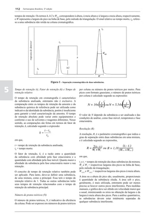 112       Farmacopeia Brasileira, 5ª edição


    tempos de retenção. Os termos h, h/2 e Wh/2 correspondem à altura, à meia altura e à largura a meia altura, respectivamente,
    e W representa a largura do pico na linha de base, pelo método da triangulação. O sinal relativo ao tempo morto, t0, refere-
    se a uma substância não retida na coluna cromatográfica.




                                             Figura 1 – Separação cromatográfica de duas substâncias.


5   Tempo de retenção (t), Fator de retenção (k) e Tempo de
    retenção relativo
                                                                          por coluna ou número de pratos teóricos por metro. Para
                                                                          picos com formato gaussiano, o número de pratos teóricos
                                                                          por coluna é calculado segundo as expressões:
    O tempo de retenção em cromatografia é característico
    da substância analisada, entretanto não é exclusivo. A
    comparação entre os tempos de retenção da amostra e da
    substância química de referência pode ser utilizada como
    indicativo da identidade da substância, porém é insuficiente
    para garantir a total caracterização da amostra. O tempo              O valor de N depende da substância a ser analisada e das
    de retenção absoluto pode variar entre equipamentos e                 condições de análise, como fase móvel, temperatura e fase
    conforme o uso de solventes e reagentes diferentes. Nesse             estacionária.
    sentido, as comparações são feitas em termos de fator de
    retenção, k, calculado segundo a expressão:
                                                                          Resolução (R)
                                   t − t0
                                k=                                        A resolução, R, é o parâmetro cromatográfico que indica o
                                     t0
                                                                          grau de separação entre duas substâncias em uma mistura,
    em que,                                                               e é calculada segundo as expressões,
    t = tempo de retenção da substância analisada;
    t0 = tempo morto.

    O fator de retenção, k, é a razão entre a quantidade
    da substância com afinidade pela fase estacionária e a                em que,
    quantidade com afinidade pela fase móvel. Quanto maior a
                                                                          t2 e t1 = tempos de retenção das duas substâncias da mistura;
    afinidade da substância pela fase estacionária maior a sua
                                                                          W1 e W2 = respectivas larguras dos picos na linha de base,
    retenção.
                                                                          pelo método da triangulação;
    O conceito de tempo de retenção relativo também pode                  W1,h/2 e W2,h/2 = respectivas larguras dos picos à meia altura.
    ser aplicado. Para tanto, deve-se definir uma substância,
                                                                          A área ou a altura do pico são, usualmente, proporcionais
    de uma mistura, como a principal. Essa terá o tempo de
                                                                          à quantidade da substância eluída. A área sob o pico,
    retenção relativo de 1. Todas as outras substâncias terão
                                                                          geralmente, é mais utilizada, entretanto pode ser menos
    seus tempos de retenção relacionados com o tempo de
                                                                          precisa se houver outros picos interferentes. Para medidas
    retenção da substância principal.
                                                                          manuais, o gráfico deve ser obtido em velocidade maior que
                                                                          a usual, minimizando os erros na obtenção da largura e da
    Número de pratos teóricos (N)                                         largura à meia altura dos picos. Para a análise quantitativa,
                                                                          as substâncias devem estar totalmente separadas de
    O número de pratos teóricos, N, é indicativo da eficiência
                                                                          qualquer substância interferente.
    da coluna. Pode ser expresso em números de pratos teóricos
 