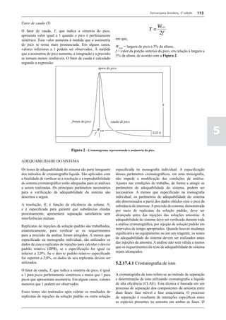 Farmacopeia Brasileira, 5ª edição   113

Fator de cauda (T)

O fator de cauda, T, que indica a simetria do pico,
apresenta valor igual a 1 quando o pico é perfeitamente
simétrico. Esse valor aumenta à medida que a assimetria          em que,
do pico se torna mais pronunciada. Em alguns casos,              W0,05 = largura do pico a 5% da altura;
valores inferiores a 1 podem ser observados. À medida
                                                                 f = valor da porção anterior do pico, em relação à largura a
que a assimetria do pico aumenta, a integração e a precisão
                                                                 5% da altura, de acordo com a Figura 2.
se tornam menos confiáveis. O fator de cauda é calculado
segundo a expressão:




                                                                                                                                   5
                                  Figura 2 – Cromatograma representando a assimetria do pico.

ADEQUABILIDADE DO SISTEMA

Os testes de adequabilidade do sistema são parte integrante      especificada na monografia individual. A especificação
dos métodos de cromatografia líquida. São aplicados com          desses parâmetros cromatográficos, em uma monografia,
a finalidade de verificar se a resolução e a reprodutibilidade   não impede a modificação das condições de análise.
do sistema cromatográfico estão adequadas para as análises       Ajustes nas condições de trabalho, de forma a atingir os
a serem realizadas. Os principais parâmetros necessários         parâmetros de adequabilidade do sistema, podem ser
para a verificação da adequabilidade do sistema são              necessários. A menos que especificado na monografia
descritos a seguir.                                              individual, os parâmetros de adequabilidade do sistema
                                                                 são determinados a partir dos dados obtidos com o pico da
A resolução, R, é função da eficiência da coluna, N,             substância de interesse. A precisão do sistema, demonstrada
e é especificada para garantir que substâncias eluídas           por meio de replicatas da solução padrão, deve ser
proximamente, apresentem separação satisfatória sem              alcançada antes das injeções das soluções amostras. A
interferências mútuas.                                           adequabilidade do sistema deve ser verificada durante toda
                                                                 a análise cromatográfica, por injeção de solução padrão em
Replicatas de injeções da solução padrão são trabalhadas,
                                                                 intervalos de tempo apropriados. Quando houver mudança
estatisticamente, para verificar se os requerimentos
                                                                 significativa no equipamento ou em um reagente, os testes
para a precisão da análise foram atingidos. A menos que
                                                                 de adequabilidade do sistema devem ser realizados antes
especificado na monografia individual, são utilizados os
                                                                 das injeções da amostra. A análise não será válida a menos
dados de cinco replicatas de injeções para calcular o desvio
                                                                 que os requerimentos do teste de adequabilidade do sistema
padrão relativo (DPR), se a especificação for igual ou
                                                                 sejam alcançados.
inferior a 2,0%. Se o desvio padrão relativo especificado
for superior a 2,0%, os dados de seis replicatas devem ser
utilizados.                                                      5.2.17.4.1 Cromatografia de íons
O fator de cauda, T, que indica a simetria do pico, é igual
a 1 para picos perfeitamente simétricos e maior que 1 para       A cromatografia de íons refere-se ao método de separação
picos que apresentam assimetria. Em alguns casos, valores        e determinação de íons utilizando cromatografia a líquido
menores que 1 podem ser observados.                              de alta eficiência (CLAE). Esta técnica é baseada em um
                                                                 processo de separação dos componentes da amostra entre
Esses testes são realizados após coletar os resultados de        duas fases: fase móvel e fase estacionária. O processo
replicatas de injeções da solução padrão ou outra solução        de separação é resultante de interações específicas entre
                                                                 as espécies presentes na amostra em ambas as fases. O
 