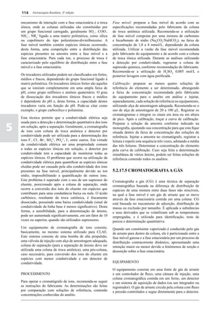 114     Farmacopeia Brasileira, 5ª edição


    mecanismo de interação com a fase estacionária é a troca        Fase móvel: preparar a fase móvel de acordo com as
    iônica, onde as colunas utilizadas são constituídas por         especificações recomendadas pelo fabricante da coluna
    um grupo funcional carregado, geralmente SO3-, COO-,            de troca aniônica utilizada. Recomenda-se a utilização
    NH3+, NR3+ ligado a uma matriz polimérica, como sílica          de fase móvel composta por uma mistura de carbonato
    ou copolímero do tipo poliestireno-divinilbenzeno. A            e bicarbonato de sódio (Na2CO3/NaHCO3), na faixa de
    fase móvel também contém espécies iônicas ocorrendo,            concentração de 1,0 a 4 mmol/L, dependendo da coluna
    desta forma, uma competição entre a distribuição das            utilizada. Utilizar a vazão da fase móvel recomendada
    espécies presentes na amostra entre a fase móvel e a            pelo fabricante do equipamento e de acordo com a coluna
    fase estacionária. Para cada íon, o processo de troca é         de troca iônica utilizada. Durante as análises utilizando
    caracterizado pelo equilíbrio de distribuição entre a fase      a detecção por condutividade, regenerar a coluna de
    móvel e a fase estacionária.                                    supressão química, conforme recomendação do fabricante.
                                                                    Recomenda-se a utilização de H2SO4 0,005 mol/L e
    Os trocadores utilizados podem ser classificados em fortes,     posterior lavagem com água purificada.
    médios e fracos, dependendo do grupo funcional ligado à
    matriz polimérica. Os trocadores iônicos fortes são aqueles     Calibração: preparar ao menos quatro soluções de
    que se ionizam completamente em uma ampla faixa de              referência do elemento a ser determinado, abrangendo
    pH, como grupo sulfônico e amônio quaternário. O grau           a faixa de concentração recomendada pelo fabricante
    de dissociação dos trocadores iônicos fracos e médios           do equipamento para o analito em análise e injetar,
    é dependente do pH e, desta forma, a capacidade destes          separadamente, cada solução de referência no equipamento,
    trocadores varia em função do pH. Pode-se citar como            utilizando alça de amostragem adequada. Recomenda-se o
    exemplo, o grupo carboxílico e poliamina.                       uso de alça de amostragem de 20 a 100 µL. Registrar os
                                                                    cromatogramas e integrar os sinais em área ou em altura
    Esta técnica permite que a condutividade elétrica seja          de pico. Após a calibração, traçar a curva de calibração.
    usada para a detecção e determinação quantitativa dos íons

5
                                                                    Preparar a solução da amostra conforme indicado na
    em solução, após a separação. Geralmente, a cromatografia       monografia, ajustando sua concentração para que esta fique
    de íons com coluna de troca aniônica e detector por             situada dentro da faixa de concentração das soluções de
    condutividade pode ser utilizada para a determinação dos        referência. Injetar a amostra no cromatógrafo, registrar a
    íons F-, Cl-, Br-, SO42-, PO43-, I-, entre outros. Em virtude   leitura e repetir esta sequência três vezes, adotando a média
    da condutividade elétrica ser uma propriedade comum             das três leituras. Determinar a concentração do elemento
    a todas as espécies iônicas em solução, o detector por          pela curva de calibração. Caso seja feita a determinação
    condutividade tem a capacidade de monitorar todas as            simultânea de vários ânions, podem ser feitas soluções de
    espécies iônicas. O problema que ocorre na utilização da        referência contendo todos os analitos.
    condutividade elétrica para quantificar as espécies iônicas
    eluídas pode ser causado pela alta condutividade dos íons
    presentes na fase móvel, principalmente devido ao íon           5.2.17.5 CROMATOGRAFIA A GÁS
    sódio, impossibilitando a quantificação de outros íons.
    Este problema é superado com o uso de um supressor do           Cromatografia a gás (CG) é uma técnica de separação
    eluente, posicionado após a coluna de separação, onde           cromatográfica baseada na diferença de distribuição de
    ocorre a conversão dos íons do eluente em espécies que          espécies de uma mistura entre duas fases não miscíveis,
    contribuam para uma condutância baixa ou nula. O ácido          na qual a fase móvel é um gás de arraste que se move
    carbônico, resultante da troca catiônica, é fracamente          através da fase estacionária contida em uma coluna. CG
    dissociado, possuindo uma baixa condutividade (sinal de         está baseada no mecanismo de adsorção, distribuição de
    condutividade da linha base é menos significativo). Desta       massa ou exclusão por tamanho. É aplicada a substâncias
    forma, a sensibilidade, para a determinação de ânions,          e seus derivados que se volatilizam sob as temperaturas
    pode ser aumentada significativamente, em um fator de 10        empregadas, e é utilizada para identificação, teste de
    vezes ou superior, quando são utilizados supressores.           pureza e determinação quantitativa.
    Um equipamento de cromatografia de íons consiste,               Quando um constituinte vaporizado é conduzido pelo gás
    basicamente, no mesmo sistema utilizado para CLAE.              de arraste para dentro da coluna, ele é particionado entre a
    Este sistema consiste de uma bomba de alta propulsão,           fase móvel gasosa e a fase estacionária por um processo de
    uma válvula de injeção com alça de amostragem adequada,         distribuição contracorrente dinâmico, apresentando uma
    coluna de separação (para a separação de ânions deve ser        retenção maior ou menor devido a fenômenos de sorção e
    utilizada uma coluna de troca aniônica), uma pós-coluna,        dessorção sobre a fase estacionária.
    caso necessário, para conversão dos íons do eluente em
    espécies com menor condutividade e um detector de
    condutividade.                                                  EQUIPAMENTO

                                                                    O equipamento consiste em uma fonte de gás de arraste
    PROCEDIMENTO                                                    e um controlador de fluxo, uma câmara de injeção, uma
                                                                    coluna cromatográfica contida em um forno, um detector
    Para operar o cromatógrafo de íons, recomenda-se seguir         e um sistema de aquisição de dados (ou um integrador ou
    as instruções do fabricante. As determinações são feitas        registrador). O gás de arraste circula pela coluna com fluxo
    por comparação com soluções de referência, contendo             e pressão controlados e segue diretamente para o detector.
    concentrações conhecidas do analito.
 