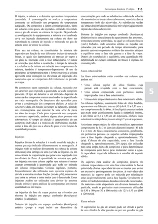 Farmacopeia Brasileira, 5ª edição   115

O injetor, a coluna e o detector apresentam temperatura      concentração, por onde as substâncias voláteis da solução
controlada. A cromatografia se realiza a temperatura         são arrastadas até uma coluna adsorvente, mantida a baixa
constante ou utilizando um programa de temperatura           temperatura onde são adsorvidas. As substâncias retidas
adequado. Os compostos a serem cromatografados, tanto        são então dessorvidas em uma fase móvel por aquecimento
em solução como gases, são injetados, entrando em contato    rápido da coluna adsorvente.
com o gás de arraste na câmara de injeção. Dependendo
da configuração do equipamento, a mistura a ser analisada    Sistema de injeção em espaço confinado (headspace)
deve ser injetada diretamente na coluna ou deve ser          dinâmico inclui uma câmara de aquecimento das amostras,
vaporizada na câmara de injeção e misturada no gás de        termostaticamente controlada, na qual se colocam frascos
arraste antes de entrar na coluna.                           (vials) fechados onde amostras sólidas ou líquidas são
                                                             colocadas por um período de tempo determinado, para
Uma vez na coluna, os constituintes da mistura são           permitir que os componentes voláteis das amostras atinjam
separados em função de seus diferentes índices de retenção   o equilíbrio entre a fase não gasosa e a fase de vapor.
linear, os quais são dependentes da pressão de vapor e       Depois de estabelecido o equilíbrio, uma quantidade pré-
do grau de interação com a fase estacionária. O índice       determinada do espaço confinado do frasco é injetada no
de retenção, que define a resolução, o tempo de retenção     cromatógrafo.
e a eficiência da coluna em relação aos componentes da
mistura, também é temperatura-dependente. O uso de
                                                             Fases estacionárias
programas de temperatura para o forno onde está a coluna
apresenta uma vantagem na eficiência de separação dos        As fases estacionárias estão contidas em colunas que
compostos que se comportam diferentemente na pressão         podem ser:
de vapor.
                                                             •	 Uma coluna capilar de sílica fundida cuja
Os compostos saem separados da coluna, passando por

                                                                                                                              5
                                                                 parede está revestida com a fase estacionária;
um detector, que responde a quantidade de cada composto      •	 Uma coluna empacotada com partículas inertes
presente. O tipo de detector a ser utilizado depende da          impregnadas com a fase estacionária;
natureza dos compostos a serem analisados e é especificado
em cada monografia. Os detectores são aquecidos para         •	 Uma coluna empacotada com a fase estacionária sólida.
evitar a condensação dos compostos eluídos. A saída do       As colunas capilares, usualmente feitas de sílica fundida,
detector é dada em função do tempo de retenção, gerando      apresentam um diâmetro interno ( Ø ) de 0,10 a 0,53 mm e
um cromatograma, que consiste de uma série de picos          um comprimento de 5 a 60 m. A fase líquida ou estacionária
no eixo do tempo. Cada pico representa um composto           que pode estar quimicamente ligada à superfície interna,
da mistura vaporizada, embora alguns picos possam sair       é um filme de 0,1 a 5,0 µm de espessura, embora fases
sobrepostos. O tempo de eluição é característico de um       estacionárias não polares possam atingir 5 µm de espessura.
composto individual e a resposta do instrumento, medido
                                                             As colunas empacotadas, de vidro ou metálicas, apresentam
como a área do pico ou a altura do pico, é em função da
                                                             comprimento de 1a 3 m com um diâmetro interno ( Ø ) de
quantidade presente.
                                                             2 a 4 mm. As fases estacionárias consistem, geralmente,
                                                             em polímeros porosos ou suportes sólidos impregnados
Injetores                                                    com a fase líquida chegando a, aproximadamente, 5%
                                                             (p/p). Colunas de alta capacidade, com a fase líquida
Injeções diretas de soluções é o modo usual de injeção, a    chegando a, aproximadamente, 20% (p/p), são utilizadas
menos que seja indicado diferentemente na monografia. A      para uma ampla faixa de compostos e para determinação
injeção pode se realizar diretamente na cabeça da coluna     de compostos com baixo peso molecular como a água.
utilizando uma seringa ou uma válvula de injeção, ou em      A capacidade requerida influencia a escolha do suporte
uma câmara de vaporização que pode estar equipada com        sólido.
um divisor de fluxo. A quantidade de amostra que pode
ser injetada em uma coluna capilar sem saturara é menor      Os suportes para análise de compostos polares em
quando comparada à quantidade que pode ser injetada          colunas empacotadas com uma fase estacionária de baixa
em colunas empacotadas. Colunas capilares, portanto,         polaridade e baixa capacidade devem ser inertes para evitar
frequentemente são utilizadas com injetores capazes de       um excessivo prolongamento dos picos. A reatividade dos
dividir a amostra em duas frações (modo split), uma menor    materiais de suporte pode ser reduzida por silanização
que entra na coluna e outra maior que é descartada. Esses    antes do preenchimento com a fase líquida. Geralmente se
injetores podem ser utilizados sem divisor de amostra        utiliza terra de diatomáceas lavadas com ácido e calcinadas.
(modo splitless) para análises de componentes em menor       Os materiais estão disponíveis em diversos tamanhos de
quantidade ou em traços.                                     partícula, sendo as partículas mais comumente utilizadas
                                                             de 150 a 180 µm (80 a 100 mesh) e de 125 a 150 µm (100
As injeções da fase de vapor podem ser efetuadas por         a 120 mesh).
sistema de injeção em espaço confinado (headspace)
estático ou dinâmico.
                                                             Fases móveis
Sistema de injeção em espaço confinado (headspace)
estático (purge e trap) inclui um dispositivo de             O suprimento do gás de arraste pode ser obtido a partir
                                                             de um cilindro de alta pressão ou por um gerador de gás
 