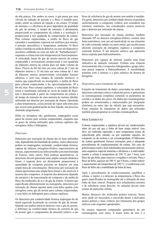 116     Farmacopeia Brasileira, 5ª edição


    de alta pureza. Em ambos os casos, o gás passa por uma          fluxo de referência do gás de arraste sem analito é medido.
    válvula de redução de pressão e o fluxo é medido para,          Em geral, detectores por condutividade térmica respondem
    então, entrar na câmara de injeção e na coluna. O tempo         uniformemente a compostos voláteis sem considerar sua
    de retenção e a eficiência do pico dependem da qualidade        estrutura; entretanto, são considerados menos sensíveis
    do gás de arraste; o tempo de retenção é diretamente            que o detector por ionização de chama.
    proporcional ao comprimento da coluna e a resolução é
    proporcional à raiz quadrada do comprimento da coluna.          Detectores por ionização de chama alcalina, também
    Para colunas empacotadas, a média de fluxo do gás               chamado NP ou detector nitrogênio-fósforo, contêm uma
    carreador é usualmente expressa em mililitros por minuto,       fonte termiônica, com um sal metal-álcali ou um elemento
    à pressão atmosférica e temperatura ambiente. O fluxo           de vidro contendo rubídio ou outro metal, que resulta numa
    médio é medido na saída do detector, ou com um dispositivo      eficiente ionização de nitrogênio orgânico e compostos
    mecânico calibrado ou com um tubo de “borbulhamento”,           contendo fósforo. É um detector seletivo que apresenta
    enquanto a coluna está com temperatura de funcionamento.        baixa resposta para hidrocarbonetos.
    A velocidade linear do gás de arraste através da coluna         Detectores por captura de elétrons contêm uma fonte
    empacotada é inversamente proporcional à raiz quadrada          radioativa de radiação ionizante. Exibem uma resposta
    do diâmetro interno da coluna para um dado volume de            extremamente alta a compostos halogenados e grupo nitro,
    fluxo. Fluxos de 60 mL/min em uma coluna de 2 mm de             mas pouca resposta a hidrocarbonetos. A sensibilidade
    diâmetro interno e 15 mL/min em uma coluna de 2 mm              aumenta com o número e o peso atômico de átomos de
    de diâmetro interno, proporcionam velocidades lineares          halogênio.
    idênticas e, com isso, tempos de retenção similares. A
    menos que especificado na monografia, a média de fluxo
    para colunas empacotadas é de, aproximadamente, 30 a            Dispositivos para tratamento de dados
    60 mL/min. Para colunas capilares, a velocidade do fluxo

5
                                                                    Estações de tratamento de dados conectadas na saída dos
    linear é usualmente utilizada ao invés da média de fluxo.
                                                                    detectores calculam a área e a altura dos picos, e apresentam
    Isto é determinado a partir do comprimento da coluna e
                                                                    os cromatogramas completos contendo os parâmetros da
    do tempo de retenção de uma amostra de metano diluída,
                                                                    corrida e os dados dos picos. Os dados dos cromatogramas
    utilizando um detector por ionização de chama. Operando
                                                                    podem ser armazenados e reprocessados por integração
    a altas temperaturas, existe pressão de vapor suficiente para
                                                                    eletrônica ou outro tipo de cálculo que seja necessário.
    que ocorra uma gradual perda da fase líquida, um processo
                                                                    Essas estações de tratamento de dados são utilizadas
    chamado sangramento.
                                                                    também para programar as corridas cromatográficas.
    Hélio ou nitrogênio são, geralmente, empregados como
    gases de arraste para colunas empacotadas, enquanto que         PROCEDIMENTO
    os gases de arraste utilizados para colunas capilares são
    nitrogênio, hélio e hidrogênio.                                 Colunas empacotadas e capilares devem ser condicionados
                                                                    antes do uso até que a linha de base esteja estável. Isso
                                                                    deve ser realizado operando a uma temperatura acima da
    Detectores
                                                                    especificada pelo método ou por repetidas injeções do
    Detectores por ionização de chama são os mais utilizados        composto ou da mistura a ser cromatografada. O fabricante
    mas, dependendo da finalidade da análise, outros detectores     da coluna geralmente fornece instruções para o adequado
    podem ser empregados, incluindo: condutividade térmica,         procedimento de condicionamento da coluna. Em caso de
    captura de elétrons, nitrogênio-fósforo, espectrometria de      polisiloxanos metil e fenil substituídos termicamente estáveis,
    massas, espectrometria no infravermelho com transformada        uma sequência especial aumenta a eficiência e a inatividade:
    de Fourier, entre outros. Para análises quantitativas, os       manter a coluna à temperatura de 250 °C por 1 hora, com
    detectores devem apresentar uma ampla variação dinâmica         fluxo de gás hélio, para remover o oxigênio e solvente. Para o
    linear: a resposta deve ser diretamente proporcional à          fluxo de hélio, aquecer até 340 °C por 4 horas, e então reduzir
    quantidade de composto presente no detector em uma              o aquecimento até temperatura de 250 °C, e condicionar com
    ampla faixa de concentrações. Detectores por ionização de       fluxo de hélio até a estabilidade da linha de base.
    chama apresentam uma ampla faixa linear e são sensíveis à
                                                                    Após o procedimento de condicionamento, equilibrar a
    maioria dos compostos. A resposta dos detectores depende
                                                                    coluna, o injetor e o detector às temperaturas e fluxo dos
    da estrutura e da concentração do composto e da média de
                                                                    gases especificados na monografia até a obtenção de uma
    fluxo da combustão, do ar e do gás de arraste. A menos que
                                                                    linha de base estável. Preparar a(s) solução(ões) amostra
    especificado diferentemente na monografia, detectores por
                                                                    e de referência como descrito. As soluções devem estar
    ionização de chama operam tanto com hélio quanto com
                                                                    isentas de partículas sólidas.
    nitrogênio como gás de arraste para colunas empacotadas,
    e com hélio ou hidrogênio para colunas capilares.               Muitos fármacos são moléculas polares reativas. Nesse
                                                                    caso, pode ser necessária a conversão destes a derivados
    Os detectores por condutividade térmica empregam fio de
                                                                    menos polares e mais voláteis, por tratamento dos grupos
    metal aquecido localizado na corrente do gás de arraste.
                                                                    reativos com reagentes apropriados.
    Quando um analito entra no detector com o gás de arraste,
    a diferença na condutividade térmica da corrente de gás         Os ensaios requerem comparação quantitativa de um
    de arraste (gás e componentes da amostra) relativo a um         cromatograma com outro. A maior fonte de erro é a
 