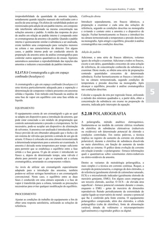 Farmacopeia Brasileira, 5ª edição   117

irreprodutibilidade da quantidade de amostra injetada,          Calibração direta
notadamente quando injeções manuais são realizadas com o
auxílio de uma seringa. Os efeitos de variabilidade podem ser   Introduzir separadamente, em frascos idênticos, a
minimizados pela adição de um padrão interno, um composto       preparação a examinar e cada uma das soluções de
não interferente adicionado na mesma concentração nas           referência, segundo as condições descritas na monografia
soluções amostra e padrão. A média das respostas do pico        e evitando o contato entre a amostra e o dispositivo de
do analito em relação ao padrão interno é comparada entre       injeção. Fechar hermeticamente os frascos e introduzi-los
os cromatogramas da amostra e do padrão. Quando o padrão        na câmara termostatizada a temperatura e pressão descritas
interno é quimicamente similar à substância a ser analisada,    na monografia. Após atingir o equilíbrio, proceder á análise
existe também uma compensação para variações menores            cromatográfica nas condições descritas.
na coluna e nas características do detector. Em alguns
casos, o padrão interno pode ser conduzido através da           Adição de padrão
preparação da amostra antes da análise cromatográfica para
controlar outros aspectos quantitativos do ensaio. Injetores    Adicionar, a uma série de frascos idênticos, volumes
automáticos aumentam a reprodutibilidade das injeções das       iguais da solução a examinar. Adicionar a todos os frascos,
amostras e reduzem a necessidade de padrões internos.           exceto a um deles, quantidades crescentes de uma solução
                                                                de referência, de concentração conhecida da substância a
                                                                examinar. Deste modo, se obtém uma série de preparações
5.2.17.5.1 Cromatografia a gás em espaço                        contendo quantidades crescentes de determinada
confinado (headspace)                                           substância. Fechar hermeticamente os frascos e introduzi-
                                                                los na câmara termostatizada, segundo condições de
A cromatografia a gás em espaço confinado (headspace) é         temperatura e pressão descritas na monografia. Após
uma técnica particularmente adequada para a separação e         alcançar o equilíbrio, proceder á análise cromatográfica

                                                                                                                                 5
determinação de compostos voláteis presentes em amostras        nas condições descritas.
sólidas e líquidas. Este método está baseado na análise de      Calcular a equação da reta por regressão linear, utilizando
uma fase de vapor em equilíbrio com uma fase sólida ou          o método dos mínimos quadrados e, a partir dela, obter a
líquida.                                                        concentração da substância em exame na preparação da
                                                                amostra, indicada pelo intercepto da equação.
EQUIPAMENTO

O equipamento consta de um cromatógrafo a gás ao qual           5.2.18 POLAROGRAFIA
se adapta um dispositivo para a introdução da amostra, que
pode estar conectado a um módulo de programação que
controle automaticamente a pressão e a temperatura. Se for      A polarografia, método analítico eletroquímico,
necessário, pode-se acoplar um dispositivo de eliminação        fundamenta-se na medida da corrente elétrica resultante
de solventes. A amostra a ser analisada é introduzida em um     da eletrólise de substâncias eletroativas (reduzíveis
frasco provido de um obturador adequado que o fecha e de        ou oxidáveis) sob determinado potencial de eletrodo e
um sistema de válvulas que permite a entrada de um gás de       condições controladas. Em outras palavras, a técnica
arraste. O frasco é colocado em uma câmara termostatizada       implica no registro do aumento da corrente em eletrodo
a determinada temperatura para a amostra ser examinada. A       polarizável, durante a eletrólise de substância dissolvida
amostra é deixada nesta temperatura por tempo suficiente        no meio eletrolítico, em função do aumento da tensão
para permitir que se estabeleça o equilíbrio entre a fase       aplicada ao sistema. O gráfico desta evolução da corrente
sólida e a fase gasosa. O gás de arraste é introduzido no       em relação à tensão - o polarograma - fornece informações
frasco e, depois de determinado tempo, uma válvula é            quali e quantitativas sobre constituintes eletro-redutíveis
aberta para permitir que o gás se expanda até a coluna          ou eletro-oxidáveis da amostra.
cromatográfica, arrastando os componentes voláteis.             Dentre as variantes de metodologia polarográfica, a
Ao invés de utilizar um cromatógrafo especialmente              mais simples é a técnica em corrente contínua. Requer, a
adaptado para a introdução das amostras, também                 exemplo da potenciometria, o emprego de dois eletrodos, o
podem-se utilizar seringas herméticas e um cromatógrafo         de referência (geralmente eletrodo de calomelano saturado,
convencional. Neste caso, o equilíbrio entre as duas            ECS) e o microeletrodo indicador (geralmente eletrodo de
fases é conduzido em uma câmara separada e a fase de            mercúrio gotejante, EMG). Em alguns casos emprega-se
vapor é transferida para a coluna, tomando as precauções        um terceiro eletrodo, auxiliar. O ECS - de elevada área
necessárias para evitar qualquer modificação do equilíbrio.     superficial - fornece potencial constante durante o ensaio,
                                                                enquanto o EMG - gotas de mercúrio de dimensões
                                                                reprodutíveis fluindo periodicamente da extremidade de
PROCEDIMENTO                                                    capilar ligado ao reservatório do metal - assume o potencial
                                                                que lhe é conferido pela fonte externa. O equipamento
Ajustar as condições de trabalho do equipamento a fim de
                                                                polarográfico compreende, além dos eletrodos, a célula
obter uma resposta satisfatória, utilizando as soluções de
                                                                polarográfica (cuba de eletrólise), fonte de alimentação
referência.
                                                                variável, dotada de voltímetro e microamperímetro
                                                                (galvanômetro) e registrador gráfico ou digital.
 