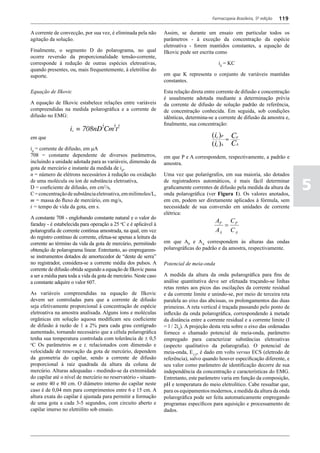 Farmacopeia Brasileira, 5ª edição   119

A corrente de convecção, por sua vez, é eliminada pela não        Assim, se durante um ensaio em particular todos os
agitação da solução.                                              parâmetros - à exceção da concentração da espécie
                                                                  eletroativa - forem mantidos constantes, a equação de
Finalmente, o segmento D do polarograma, no qual                  Ilkovic pode ser escrita como
ocorre reversão da proporcionalidade tensão-corrente,
corresponde à redução de outras espécies eletroativas,                                      id = KC
quando presentes, ou, mais frequentemente, à eletrólise do
suporte.                                                          em que K representa o conjunto de variáveis mantidas
                                                                  constantes.

Equação de Ilkovic                                                Esta relação direta entre corrente de difusão e concentração
                                                                  é usualmente adotada mediante a determinação prévia
A equação de Ilkovic estabelece relações entre variáveis          da corrente de difusão de solução padrão de referência,
compreendidas na medida polarográfica e a corrente de             de concentração conhecida. Em seguida, sob condições
difusão no EMG:                                                   idênticas, determina-se a corrente de difusão da amostra e,
                                                                  finalmente, sua concentração:

em que

id = corrente de difusão, em mA
708 = constante dependente de diversos parâmetros,                em que P e A correspondem, respectivamente, a padrão e
incluindo a unidade adotada para as variáveis, dimensão da        amostra.
gota de mercúrio e instante da medida de id,
n = número de elétrons necessários à redução ou oxidação          Uma vez que polarógrafos, em sua maioria, são dotados
de uma molécula ou íon de substância eletroativa,
D = coeficiente de difusão, em cm2/s,
C = concentração de substância eletroativa, em milimoles/L,
                                                                  de registradores automáticos, é mais fácil determinar
                                                                  graficamente correntes de difusão pela medida da altura da
                                                                  onda polarográfica (ver Figura 1). Os valores anotados,
                                                                                                                                   5
m = massa do fluxo de mercúrio, em mg/s,                          em cm, podem ser diretamente aplicados à fórmula, sem
t = tempo de vida da gota, em s.                                  necessidade de sua conversão em unidades de corrente
                                                                  elétrica:
A constante 708 - englobando constante natural e o valor do
faraday - é estabelecida para operação a 25 oC e é aplicável à
                                                                                           AP C P
                                                                                             =
polarografia de corrente contínua amostrada, na qual, em vez                               AA C A
do registro contínuo de corrente, efetua-se apenas a leitura da
corrente ao término da vida da gota de mercúrio, permitindo       em que AP e AA correspondem às alturas das ondas
obtenção de polarograma linear. Entretanto, ao empregarem-        polarográficas do padrão e da amostra, respectivamente.
se instrumentos dotados de amortecedor de “dente de serra”
no registrador, considera-se a corrente média dos pulsos. A       Potencial de meia-onda
corrente de difusão obtida segundo a equação de Ilkovic passa
a ser a média para toda a vida da gota de mercúrio. Neste caso    A medida da altura da onda polarográfica para fins de
a constante adquire o valor 607.                                  análise quantitativa deve ser efetuada traçando-se linhas
                                                                  retas rentes aos picos das oscilações da corrente residual
As variáveis compreendidas na equação de Ilkovic                  e da corrente limite e unindo-se, por meio de terceira reta
devem ser controladas para que a corrente de difusão              paralela ao eixo das abcissas, os prolongamentos das duas
seja efetivamente proporcional à concentração de espécie          primeiras. A reta vertical é traçada passando pelo ponto de
eletroativa na amostra analisada. Alguns íons e moléculas         inflexão da onda polarográfica, correspondendo à metade
orgânicas em solução aquosa modificam seu coeficiente             da distância entre a corrente residual e a corrente limite (I
de difusão à razão de 1 a 2% para cada grau centígrado            = l / 2id). A projeção desta reta sobre o eixo das ordenadas
aumentado, tornando necessário que a célula polarográfica         fornece o chamado potencial de meia-onda, parâmetro
tenha sua temperatura controlada com tolerância de ± 0,5          empregado para caracterizar substâncias eletroativas
o
 C Os parâmetros m e t, relacionados com dimensão e               (aspecto qualitativo da polarografia). O potencial de
velocidade de renovação da gota de mercúrio, dependem             meia-onda, E1/2, é dado em volts versus ECS (eletrodo de
da geometria do capilar, sendo a corrente de difusão              referência), salvo quando houver especificação diferente, e
proporcional à raiz quadrada da altura da coluna de               seu valor como parâmetro de identificação decorre de sua
mercúrio. Alturas adequadas - medindo-se da extremidade           independência da concentração e características do EMG.
do capilar até o nível de mercúrio no reservatório - situam-      Entretanto, este parâmetro varia em função da composição,
se entre 40 e 80 cm. O diâmetro interno do capilar neste          pH e temperatura do meio eletrolítico. Cabe ressaltar que,
caso é de 0,04 mm para comprimentos entre 6 e 15 cm. A            para os equipamentos modernos, a medida da altura da onda
altura exata do capilar é ajustada para permitir a formação       polarográfica pode ser feita automaticamente empregando
de uma gota a cada 3-5 segundos, com circuito aberto e            programas específicos para aquisição e processamento de
capilar imerso no eletrólito sob ensaio.                          dados.
 