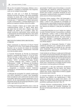 1     12    Farmacopeia Brasileira, 5ª edição


    fala em favor da própria Farmacopeia, dinâmica como a           apresentação. O rápido avanço da tecnologia e a crescente
    terapêutica, e pendente de atualizações mais frequentes,        complexidade das substâncias medicinais determinam a
    como soe ser a própria Farmacologia.                            necessidade de frequentes revisões da Farmacopeia. Para
                                                                    facilitar estas revisões e possibilitar introdução de novas
    Tendo em conta que a 2ª edição da Farmacopeia                   monografias e métodos de análise necessários, a Comissão
    Brasileira encontra-se esgotada, e que muitas monografias       adotou esta nova forma de apresentação.
    constantes da mesma, não revistas, representam ainda
    fonte bibliográfica de mérito e com força legal, decidiu a      O presente volume constitui a Parte I da Farmacopeia e
    Comissão que o 1º Suplemento da 3ª edição representará,         compreende as generalidades, e os métodos gerais de
    no todo e exclusivamente, o constante daquele acervo, a se      análise. A Parte II será constituída de monografias de
    publicar em sequência imediata a desta nova edição.             matérias-primas e especialidades farmacêuticas, publicadas
                                                                    em fascículos. Um índice indicará o título das monografias,
    Críticas, correções e reparos, que se espera, todos serão       seus números de referência e a data para sua entrada em
    compreensivelmente aceitos. E roga-se, desde agora,             vigor.
    que sejam feitos de modo claro e objetivo, para maior
    facilidade das edições que se sucederão. Todos eles,            A Farmacopeia Brasileira em sua 4ª edição tem vigência
    quando construtivos, representarão valioso subsídio para        em todo o Território Nacional. A nomenclatura, os métodos
    o aprimoramento da Farmacopeia Brasileira, tanto quanto         de identificação e análise e todos os demais dados nela
    este trabalho pretende ser, no confronto natural com a          contidos prevalecem sobre quaisquer outros assinalados
    edição anterior.                                                em códigos farmacêuticos diversos. Nos casos omissos,
                                                                    podem ser utilizados a Farmacopeia Internacional, a
                                                                    Farmacopeia Européia e outros códigos farmacêuticos em
    PREFÁCIO DA Farmacopeia BRASILEIRA,
                                                                    suas últimas edições.*
    4ª EDIÇÃO
                                                                    As monografias da Farmacopeia Brasileira 4ª edição
    Dando cumprimento às disposições do Decreto Federal
                                                                    estabelecem parâmetros que o produto deverá satisfazer
    nº 78.840, de 25/11/1976, a nova edição da Farmacopeia
                                                                    a qualquer tempo durante seu período de uso e não para
    Brasileira vem ao encontro dos desejos da comunidade
                                                                    serem interpretados somente como especificações para
    técnico-científica brasileira, manifestamente interessada
                                                                    liberação por parte do fabricante.
    na revisão da edição anterior.
                                                                    A não inclusão de um fármaco ou adjuvante de fabricação
    A Comissão Permanente de Revisão da Farmacopeia
                                                                    na 4ª edição da Farmacopeia Brasileira não dispensa estas
    Brasileira, constituída pela Portaria nº 151/82 do Exmo.
                                                                    substâncias de análise segundo outros códigos oficiais; assim
    Ministro da Saúde, só pôde realizar seu trabalho graças
                                                                    como a presença de impureza não descrita especificamente
    ao apoio decisivo da Secretaria Nacional de Vigilância
                                                                    na Farmacopeia não significa que a substância pode ser
    Sanitária - SNVS - do Ministério da Saúde. Acordos
                                                                    usada pelo simples fato de a Farmacopeia não a especificar.
    e convênios celebrados entre a SNVS, a Central de
                                                                    Nestes casos, a decisão deve ser tomada com base no bom
    Medicamentos - CEME - do Ministério da Previdência
                                                                    senso técnico e nas boas práticas de fabricação.
    e Assistência Social - MPAS - e o Conselho Nacional
    de Desenvolvimento Científico e Tecnológico - CNPq              A Farmacopeia é obra para profissionais devidamente
    -, asseguraram à Comissão recursos financeiros                  qualificados e treinados. Por este motivo, não fornece
    indispensáveis, incluindo bolsas de estudos para execução       explicações didáticas, apresentando as monografias com
    dos trabalhos.                                                  redação clara, sucinta e desprovidas de minúcias julgadas
                                                                    desnecessárias pela Comissão.
    A elaboração das monografias foi confiada a profissionais
    com efetiva experiência no assunto; estas monografias           A Comissão Permanente de Revisão da Farmacopeia
    foram revisadas por outros profissionais do mesmo campo         Brasileira torna públicos seus agradecimentos a todos
    de atividade. Apesar disto, eventuais imperfeições, erros ou    aqueles que colaboraram no preparo desta edição e, em
    omissões são de responsabilidade exclusiva da Comissão          especial, ao Conselho Federal de Farmácia pelo apoio que
    Permanente de Revisão da Farmacopeia Brasileira, a quem         possibilitou a publicação oficial da F. Bras. IV.
    coube a aprovação do texto final.
                                                                    * Normas Nacionais extrafarmacopéicas deverão obter
    A 4ª Edição da Farmacopeia Brasileira marca o início de         previamente aprovação da Comissão Permanente de
    nova era. Trata-se de edição na qual se adota novo sistema de   Revisão da Farmacopeia Brasileira do Conselho Nacional
                                                                    de Saúde.
 