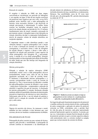 120     Farmacopeia Brasileira, 5ª edição


    Remoção de oxigênio                                           elevado número de substâncias em baixas concentrações,
                                                                  incluindo elementos de traço, metabólitos e, evidentemente,
    O oxigênio é reduzido no EMG em duas etapas,                  fármacos. Sua sensibilidade, cerca de 10 vezes mais
    convertendo-se inicialmente em peróxido de hidrogênio         elevada que a da polarografia DC, permite determinações
    e, em seguida, em água. O fato de tais reações ocorrerem      na ordem de 10-6 M.
    em potenciais mais negativos que zero volts, versus ECS,
    podendo assim interferir com a onda polarográfica da
    amostra, torna necessário eliminar o gás dissolvido na
    solução previamente à determinação. A melhor forma
    consiste em borbulhar nitrogênio isento de oxigênio
    através da solução durante um período de 10 a 15 minutos
    imediatamente antes do ensaio, tomando a precaução de
    previamente saturar o nitrogênio (para evitar alterações na
    solução eletrolítica devidas à evaporação) borbulhando-o
    através de pequeno volume de solução eletrolítica em
    recipiente separado.

    É importante manter a cuba eletrolítica parada e sem
    vibrações durante o registro polarográfico com o intuito
    de se evitar a formação de correntes de convecção. Em
    consequência, é necessário retirar o tubo de nitrogênio
    da solução durante o registro, e deixar o tubo sobre a
    superfície da solução para preencher a parte superior da
    célula polarográfica com nitrogênio (N2(g)) prevenindo,

5   assim, a entrada de ar na célula polarográfica. Soluções
    alcalinas podem ser desoxigenadas pela adição de bissulfito
    de sódio, desde que este não interaja com integrantes da
    solução eletrolítica.

    Máximo polarográfico

    Efetuada a redução da espécie eletroativa (EMG
    catodizado), muitas vezes a onda polarográfica eleva-se
    acentuadamente, muitas vezes, antes de cair, de forma
    igualmente acentuada, até o valor da corrente limite.
    O fenômeno é denominado máximo polarográfico e a
    corrente correspondente recebe o nome de corrente de
    adsorção (ia). Traz o inconveniente de dificultar a medida
    da onda polarográfica (corrente de difusão) e suas causas
    - ainda pouco esclarecidas - compreendem a adsorção de
    eletrólito à superfície da gota de mercúrio. A eliminação
    do máximo polarográfico é, contudo, facilmente efetuada
    mediante adição de quantidades diminutas de determinados
    tensoativos (supressores de máximo) ao meio eletrolítico.         Figura 2 - Medida da corrente em relação ao tempo na
    Sobressaem, para tal fim, o uso de solução de gelatina a          polarografia de corrente contínua (A); na polarografia de
    0,005% (p/v) e solução de vermelho de metila a 0,01%                 pulso (B); e na polarografia de pulso diferencial (C).
    (p/v), entre outras.
                                                                  Em lugar da aplicação linearmente progressiva de potencial
                                                                  e medida contínua da corrente desenvolvida, a polarografia
    Advertência
                                                                  de pulso compreende a aplicação de pulsos de potencial
    Vapores de mercúrio são tóxicos. Ao manusear o metal,         crescente ao EMG, coincidentes com o período final
    trabalhar em área ventilada e evitar derrames que, caso       de vida das gotas de mercúrio, cada pulso apresentando
    ocorram, devem ser imediata e cuidadosamente recolhidos.      potencial ligeiramente superior ao anterior. A corrente, por
                                                                  sua vez, é amostrada no instante final de duração do pulso
                                                                  de potencial, período no qual a corrente capacitiva adquire
    POLAROGRAFIA DE PULSO
                                                                  valor praticamente nulo e a corrente residual se compõe
    Polarografia de pulso consiste em uma variante de técnica,    quase que exclusivamente da corrente de difusão.
    superior, pela precisão e sensibilidade, à polarografia de
    corrente contínua no doseamento e na identificação de
 