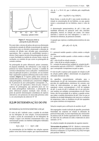 Farmacopeia Brasileira, 5ª edição   121

                                                                  vão de 1 a 10-14 M, que é definida pela simplificada
                                                                  relação:

                                                                              pH = - log [H3O+] = log 1/[H3O+],

                                                                  Desta forma, a escala de pH é uma escala invertida em
                                                                  relação às concentrações de íon hidrônio, ou seja, quanto
                                                                  menor a concentração de íon hidrônio, maior o valor do
                                                                  pH.

                                                                  A determinação potenciométrica do pH é feita pela
                                                                  medidada diferença de potencial entre dois eletrodos
                                                                  adequados, imersos na solução em exame. Um destes
                                                                  eletrodos é sensível aos íons hidrogênio e o outro é o
                                                                  eletrodo de referência, de potencial constante.
              Figura 3 - Polarograma obtido na                    A equação que expressa a medida potenciométrica de uma
                polarografia de pulso diferencial.                célula é :
Por outro lado, a técnica de pulsos não provoca diminuição                          pH = pHt = (E –Et)/ K,
acelerada da camada de difusão (concentração de espécies
eletroativas junto ao eletrodo), propiciando a obtenção de        em que
correntes de difusão mais elevadas para concentrações
                                                                  E = potencial medido quando a célula contém a solução
equivalentes. Daí o aumento de sensibilidade inerente à
                                                                  amostra,
técnica. Outro aspecto favorável da polarografia de pulso é
a maior facilidade na medida da corrente limite, isenta de
oscilações, ao contrário do que ocorre na polarografia de
                                                                  Et = potencial medido quando a célula contém a solução
                                                                  tampão,
                                                                  pH = valor de pH na solução amostra
                                                                                                                                   5
corrente contínua.
                                                                  pHt = valor de ph na solução tampão, e
Na polarografia de pulso diferencial, pulsos constantes,          K = variação do potencial por unidade de variação de pH -
de pequena amplitude, são sobrepostos a uma rampa de              teoricamente equivale a 0,0591631 + 0,000198 (t–25), em
potencial de tensão linearmente crescente. A medida da            que t corresponde à temperatura na qual se opera.
corrente é efetuada duas vezes a cada pulso - imediatamente
                                                                  O valor de pH é expresso pela equação em relação ao pH
antes da aplicação do pulso e, novamente, em seu instante
                                                                  da solução padrão (pHp) e determinado em peagômetro
final - registrando-se apenas a diferença entre os dois valores
                                                                  utilizando eletrodo de vidro.
medidos (Figura 2). O registro gráfico deste sistema de
medida diferencial fornece curva semelhante à derivada da         Os aparelhos comercialmente utilizados para a
onda polarográfica, mostrando pico característico (Figura         determinação de pH são instrumentos potenciométricos,
3). O potencial do pico polarográfico corresponde a E1/2          providos de amplificadores eletrônicos de corrente com
- DE/2 em que DE representa a altura do pico. Graças à            célula de vidro-calomelano, os quais são capazes de
natureza do polarograma, que apresenta picos em vez               reproduzir valores correspondentes a 0,02 de unidades
de ondas polarográficas tradicionais, a polarografia de           de pH. A escala de pH é calibrada não só em milivolts,
pulso diferencial propicia resolução mais elevada, a              mas também em unidades correspondentes de pH. Dessa
ponto de permitir determinações simultâneas de espécies           forma, não há necessidade de se aplicar a equação acima,
eletroativas com potenciais de meia-onda próximos entre           que traduz a medida eletrométrica de pH. Uma vez que as
si, em concentrações da ordem de 10-7 M.                          medidas de atividade hidrogênica são sensíveis a variações
                                                                  de temperatura, todos os medidores de pH são equipados
                                                                  com ajuste eletrônico de temperatura.
5.2.19 DETERMINAÇÃO DO pH
                                                                  Soluções-tampão para calibração do medidor de pH
DETERMINAÇÃO POTENCIOMÉTRICA DO pH                                São empregadas visando à aferição do aparelho, permitindo
                                                                  linearidade nas respostas em relação às alterações de
O valor de pH é definido como a medida da atividade
                                                                  potencial observadas. As mais importantes são: tetraoxalato
do íon hidrogênio de uma solução. Convencionalmente
                                                                  de potássio 0,05 M, fosfato equimolar 0,05 M, tetraborato
é usada a escala da concentração de íon hidrogênio da
                                                                  de sódio 0,01 M, carbonato de sódio e hidróxido de cálcio
solução. A água é um eletrólito extremamente fraco, cuja
                                                                  saturado a 25 ºC.
autoionização produz íon hidrônio (hidrogênio hidratado)
e íon hidróxido:                                                  As soluções-tampão são preparadas da seguinte maneira:
		         H2O + H2O                H3O+ + OH-                    Tetraoxalato de potássio, 0,05 M – Reduzir o tetraoxalato
                                                                  de potássio a pó fino e dessecar em dessecador com sílica.
As concentrações do íon hidrônio nas soluções aquosas
                                                                  Dissolver exatamente 12,71g de KH3(C2O4)∙2H2O em água
podem variar entre limites amplos, que experimentalmente
                                                                  para perfazer 1000 ml.
 