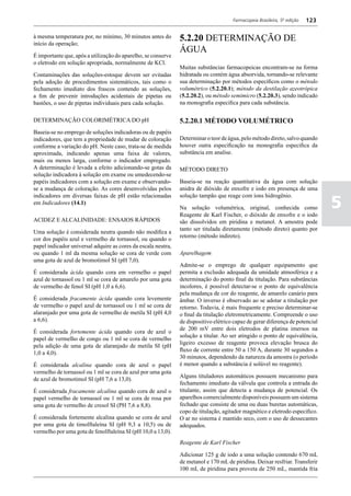 Farmacopeia Brasileira, 5ª edição   123

à mesma temperatura por, no mínimo, 30 minutos antes do
início da operação;
                                                               5.2.20 DETERMINAÇÃO DE
                                                               ÁGUA
É importante que, após a utilização do aparelho, se conserve
o eletrodo em solução apropriada, normalmente de KCl.
                                                               Muitas substâncias farmacopeicas encontram-se na forma
Contaminações das soluções-estoque devem ser evitadas          hidratada ou contém água absorvida, tornando-se relevante
pela adoção de procedimentos sistemáticos, tais como o         sua determinação por métodos específicos como o método
fechamento imediato dos frascos contendo as soluções,          volumétrico (5.2.20.1); método da destilação azeotrópica
a fim de prevenir introduções acidentais de pipetas ou         (5.2.20.2), ou método semimicro (5.2.20.3), sendo indicado
bastões, o uso de pipetas individuais para cada solução.       na monografia especifica para cada substância.

DETERMINAÇÃO COLORIMÉTRICA DO pH                               5.2.20.1 MÉTODO VOLUMÉTRICO
Baseia-se no emprego de soluções indicadoras ou de papéis
indicadores, que tem a propriedade de mudar de coloração       Determinar o teor de água, pelo método direto, salvo quando
conforme a variação do pH. Neste caso, trata-se de medida      houver outra especificação na monografia especifica da
aproximada, indicando apenas uma faixa de valores,             substância em analise.
mais ou menos larga, conforme o indicador empregado.
A determinação é levada a efeito adicionando-se gotas da       MÉTODO DIRETO
solução indicadora à solução em exame ou umedecendo-se
papéis indicadores com a solução em exame e observando-        Baseia-se na reação quantitativa da água com solução
se a mudança de coloração. As cores desenvolvidas pelos        anidra de dióxido de enxofre e iodo em presença de uma


                                                                                                                                5
indicadores em diversas faixas de pH estão relacionadas        solução tampão que reage com íons hidrogênio.
em Indicadores (14.1)
                                                               Na solução volumétrica, original, conhecida como
                                                               Reagente de Karl Fischer, o dióxido de enxofre e o iodo
ACIDEZ E ALCALINIDADE: ENSAIOS RÁPIDOS                         são dissolvidos em piridina e metanol. A amostra pode
                                                               tanto ser titulada diretamente (método direto) quanto por
Uma solução é considerada neutra quando não modifica a
                                                               retorno (método indireto).
cor dos papéis azul e vermelho de tornassol, ou quando o
papel indicador universal adquire as cores da escala neutra,
ou quando 1 ml da mesma solução se cora de verde com           Aparelhagem
uma gota de azul de bromotimol SI (pH 7,0).
                                                               Admite-se o emprego de qualquer equipamento que
É considerada ácida quando cora em vermelho o papel            permita a exclusão adequada da umidade atmosférica e a
azul de tornassol ou 1 ml se cora de amarelo por uma gota      determinação do ponto final da titulação. Para substâncias
de vermelho de fenol SI (pH 1,0 a 6,6).                        incolores, é possível detectar-se o ponto de equivalência
                                                               pela mudança de cor do reagente, de amarelo canário para
É considerada fracamente ácida quando cora levemente           âmbar. O inverso é observado ao se adotar a titulação por
de vermelho o papel azul de tornassol ou 1 ml se cora de       retorno. Todavia, é mais frequente e preciso determinar-se
alaranjado por uma gota de vermelho de metila SI (pH 4,0       o final da titulação eletrometricamente. Compreende o uso
a 6,6).                                                        de dispositivo elétrico capaz de gerar diferença de potencial
                                                               de 200 mV entre dois eletrodos de platina imersos na
É considerada fortemente ácida quando cora de azul o
                                                               solução a titular. Ao ser atingido o ponto de equivalência,
papel de vermelho de congo ou 1 ml se cora de vermelho
                                                               ligeiro excesso de reagente provoca elevação brusca do
pela adição de uma gota de alaranjado de metila SI (pH
                                                               fluxo de corrente entre 50 a 150 A, durante 30 segundos a
1,0 a 4,0).
                                                               30 minutos, dependendo da natureza da amostra (o período
É considerada alcalina quando cora de azul o papel             é menor quando a substância é solúvel no reagente).
vermelho de tornassol ou 1 ml se cora de azul por uma gota
                                                               Alguns tituladores automáticos possuem mecanismo para
de azul de bromotimol SI (pH 7,6 a 13,0).
                                                               fechamento imediato da válvula que controla a entrada do
É considerada fracamente alcalina quando cora de azul o        titulante, assim que detecta a mudança de potencial. Os
papel vermelho de tornassol ou 1 ml se cora de rosa por        aparelhos comercialmente disponíveis possuem um sistema
uma gota de vermelho de cresol SI (PH 7,6 a 8,8).              fechado que consiste de uma ou duas buretas automáticas,
                                                               copo de titulação, agitador magnético e eletrodo especifico.
É considerada fortemente alcalina quando se cora de azul       O ar no sistema é mantido seco, com o uso de dessecantes
por uma gota de timolftaleína SI (pH 9,3 a 10,5) ou de         adequados.
vermelho por uma gota de fenolftaleína SI (pH 10,0 a 13,0).
                                                               Reagente de Karl Fischer

                                                               Adicionar 125 g de iodo a uma solução contendo 670 mL
                                                               de metanol e 170 mL de piridina. Deixar resfriar. Transferir
                                                               100 mL de piridina para proveta de 250 mL, mantida fria
 