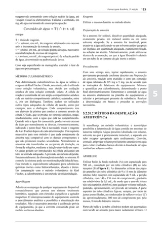 Farmacopeia Brasileira, 5ª edição   125

reagente não consumido com solução padrão de água, até          Reagente
viragem visual ou eletrométrica. Calcular o conteúdo, em
mg, de água na tomada de ensaio pela equação:                   Utilizar o mesmo descrito no método direto.

                                                                Preparação da amostra
em que
                                                                Se a amostra for solúvel, dissolver quantidade adequada,
T = título do reagente,                                         exatamente pesada, em metanol anidro ou em outro
v’ = volume, em mL, do reagente adicionado em excesso           solvente adequado. Se a amostra for insolúvel, pode
após a incorporação da tomada de ensaio,                        extrair-se a água utilizando-se um solvente anidro que pode
v = volume, em mL, de solução padrão de água, necessário        ser injetado, em quantidade adequada, exatamente pesada,
à neutralização do excesso de reagente,                         na solução do analito. Alternativamente, pode utilizar-se
vr = volume, em mL, de reagente por mL de solução padrão        técnica de evaporação, em que a água liberada é coletada
de água, determinado na padronização dessa.                     em um tubo de ar corrente de gás inerte e anidro.

Caso seja especificado na monografia, calcular o teor de
                                                                Procedimento
água em porcentagem.
                                                                Com uma seringa seca, injetar rapidamente, a amostra
MÉTODO CULOMBIMÉTRICO                                           previamente preparada conforme descrito em Preparação
                                                                da amostra, medido com exatidão e com um conteúdo
Para determinação culombimétrica da água se utiliza o           de água estimado de 0,5 mg a 5 mg, ou de acordo com
reagente de Karl Fischer. O iodo, no entanto, não é utilizado   as instruções do fabricante do equipamento. Misturar
como solução volumétrica, mas obtido por oxidação               e quantificar por culombimetria, determinando o ponto
anódica de uma solução contendo iodeto. A célula de
reação é constituída de um amplo compartimento anódico
e de um restrito compartimento catódico; separados, entre
                                                                final eletrometricamente. Determinar o conteúdo de água
                                                                na amostra diretamente na planilha do equipamento e
                                                                calcular a porcentagem presente da substância. Realizar
                                                                                                                                5
si, por um diafragma. Também, podem ser utilizados              a determinação em branco e proceder as correções
outros tipos adequados de células de reação, como por           necessárias.
exemplo, sem o diafragma. Cada compartimento tem
um eletrodo de platina que conduz a corrente através da
célula. O iodo, que se produz no eletrodo anódico, reage,       5.2.20.2 MÉTODO DA DESTILAÇÃO
imediatamente, com a água que está no compartimento.            AZEOTRÓPICA
Quando toda a água for consumida, produz-se um excesso
de iodo que normalmente se detecta, eletrometricamente,         À semelhança do método volumétrico, o azeotrópico
indicando o ponto final. Não é necessário trocar o reagente     possibilita a determinação de água contida em amostras de
de Karl Fischer depois de cada determinação. Um requisito       natureza múltipla. A água presente é destilada com tolueno,
necessário para esse método é que cada componente da            solvente no qual é praticamente imiscível, e separada em
amostra seja compatível com os demais componentes e             tubo receptor apropriado após resfriamento. Convém,
que não produzam reações secundárias. Normalmente as            contudo, empregar tolueno previamente saturado com água
amostras são transferidas ao recipiente de titulação, na        para evitar resultados baixos devido à dissolução de água
forma de soluções, mediante a injeção através de um septo.      residual no solvente anidro.
Os gases podem ser introduzidos na célula utilizando um
tubo de entrada adequado. A precisão do método depende,
fundamentalmente, da eliminação da umidade no sistema. O        APARELHO
controle do sistema pode ser monitorado pela linha de base.     Utilizar balão de fundo redondo (A) com capacidade para
Esse método é, especialmente adequado, para substâncias         500 mL, conectado por um tubo cilíndrico (D) ao tubo
químicas inertes como hidrocarbonetos, alcoóis e éteres.        receptor (B) (Figura 1). As dimensões críticas das peças
Em comparação com o método volumétrico de Karl                  do aparelho são: tubo cilíndrico de 9 a 11 mm de diâmetro
Fischer, a culombimetria é um método de microtitulação.         interno; tubo receptor com capacidade de 5 mL, e porção
                                                                cilíndrica, com 146 - 156 mm de comprimento, graduada
Aparelhagem                                                     em subdivisões de 0,1 mL, de modo que o erro de leitura
                                                                não seja superior a 0,05 mL para qualquer volume indicado,
Admite-se o emprego de qualquer equipamento disponível          podendo, opcionalmente, ser provido de torneira. A parte
comercialmente que possua um sistema totalmente                 superior do tubo cilíndrico liga-se, sempre, por meio de
hermético, equipado com eletrodos específicos e agitador        juntas esmerilhadas, ao condensador de refluxo vertical (C)
magnético. O microprocessador do equipamento controla           de, aproximadamente, 400 mm de comprimento por, pelo
o procedimento analítico e possibilita a visualização dos       menos, 8 mm de diâmetro interno.
resultados. Não é necessário proceder à calibração prévia
do equipamento, já que a corrente consumida pode ser            Partes do balão e do tubo cilíndrico podem ser guarnecidas
medida na forma absoluta.                                       com tecido de amianto para maior isolamento térmico. O
 
