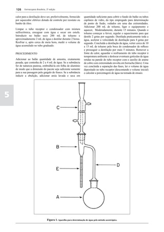 126     Farmacopeia Brasileira, 5ª edição


    calor para a destilação deve ser, preferivelmente, fornecido        quantidade suficiente para cobrir o fundo do balão ou tubos
    por aquecedor elétrico dotado de controle por reostato ou           capilares de vidro, do tipo empregado para determinação
    banho de óleo.                                                      de ponto de fusão, vedados em uma das extremidades.
                                                                        Adicionar 200 mL de tolueno, ligar o equipamento e
    Limpar o tubo receptor e condensador com mistura                    aquecer, Moderadamente, durante 15 minutos. Quando o
    sulfocrômica, enxaguar com água e secar em estufa.                  tolueno começar a ferver, regular o aquecimento para que
    Introduzir no balão seco 200 mL de tolueno e                        destile 2 gotas por segundo. Destilada praticamente toda a
    aproximadamente 2 mL de água e destilar durante 2 horas.            água, acelerar a velocidade de destilação para 4 gotas por
    Resfriar e, após cerca de meia hora, medir o volume de              segundo. Concluída a destilação da água, verter cerca de 10
    água acumulado no tubo graduado.                                    a 15 mL de tolueno pela boca do condensador de refluxo
                                                                        e prosseguir a destilação por mais 5 minutos. Remover a
    PROCEDIMENTO                                                        fonte de calor, aguardar o resfriamento do tubo receptor à
                                                                        temperatura ambiente e deslocar eventuais gotículas de água
    Adicionar ao balão quantidade de amostra, exatamente                retidas na parede do tubo receptor com o auxílio de arame
    pesada, que contenha de 2 a 4 mL de água. Se a substância           de cobre com extremidade envolta em borracha (látex). Uma
    for de natureza pastosa, embrulhá-la em folha de alumínio           vez concluída a separação das fases, ler o volume de água
    de modo que a dimensão do pacote seja suficiente somente            depositado no tubo receptor (descontando o volume inicial)
    para a sua passagem pelo gargalo do frasco. Se a substância         e calcular a porcentagem de água na tomada de ensaio.
    induzir a ebulição, adicionar areia lavada e seca em




5




                                    Figura 1- Aparelho para determinação de água pelo método azeotrópico.
 