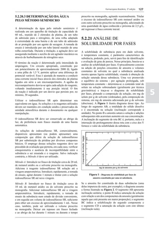 Farmacopeia Brasileira, 5ª edição   127

5.2.20.3 DETERMINAÇÃO DA ÁGUA                                 prescrito na monografia, agitando ocasionalmente. Titular
PELO MÉTODO SEMIMICRO                                         o excesso de iodossulfuroso SR com metanol anidro ou
                                                              com outro solvente prescrito na monografia, adicionado de
                                                              uma quantidade de água conhecida e próxima de 2,5 g/L,
A determinação da água pelo método semimicro é                até regressar à fraca corrente inicial.
realizada em um aparelho de titulação de capacidade de
60 mL, munido de 2 eletrodos de platina, de um tubo
de admissão para o nitrogênio, de uma rolha adaptada          5.2.21 ANÁLISE DE
à extremidade de uma bureta e de um tubo de admissão
de ar protegido por um agente de secagem. A tomada de         SOLUBILIDADE POR FASES
ensaio é introduzida por um tubo lateral munido de uma
rolha esmerilada. Durante a titulação, a agitação deve ser    A solubilidade de substância pura em dado solvente,
assegurada mediante o auxílio de um agitador mecânico ou      à temperatura constante, é parâmetro característico da
através do borbulhamento de nitrogênio seco.                  substância, podendo, pois, servir para fins de identificação
O término da reação é determinado pela intensidade da         e avaliação de grau de pureza. Nesse princípio, baseia-se a
amperagem. Um circuito apropriado, constituído por            análise de solubilidade por fases. O procedimento consiste
um potenciômetro de aproximadamente 2000 Ω, ligado            na adição de porções crescentes de amostra a volumes
a uma pilha de 1,5 V, permite aplicar uma diferença de        constantes de solvente no qual a substância analisada
potencial variável. Essa é ajustada de maneira a conduzir     mostra apenas ligeira solubilidade, visando à obtenção de
uma corrente inicial fraca através dos eletrodos de platina   solução saturada dessa substância. Uma vez promovido
ligados em série a um microamperímetro. A agulha do           o equilíbrio do sistema - por agitação prolongada, sob
microamperímetro desvia-se após cada adição do reagente,      temperatura constante - determina-se o conteúdo total de
voltando imediatamente à sua posição inicial. O fim           soluto na solução sobrenadante (geralmente por técnica
da reação é indicado por um desvio que persiste por, no
mínimo, 30 segundos.
                                                              gravimétrica) e traça-se o diagrama de solubilidade
                                                              por fases, plotando a composição da solução, em mg de
                                                              soluto por g de solvente (ordenadas), pela composição do
                                                                                                                                5
Utilizar o iodossulfuroso SR após determinar seu              sistema, em mg de amostra adicionada por g de solvente
equivalente em água. As soluções e os reagentes utilizados    (abscissas). A Figura 1 ilustra diagrama desse tipo. Ao
devem ser mantidos em condição anidra e preservados da        longo do segmento AB, a totalidade do sólido dissolve
umidade atmosférica durante o doseamento ou qualquer          e é encontrada na solução (inclinação corresponde à
manipulação.                                                  unidade). No ponto B a amostra satura a solução e adições
                                                              subsequentes não acarretam aumento em sua concentração.
O iodossulfuroso SR deve ser conservado ao abrigo da          A inclinação do segmento de reta BC é, portanto, nula e a
luz, de preferência num frasco munido de uma bureta           interseção do prolongamento dessa reta com o eixo dos Y
automática.                                                   fornece o valor da solubilidade da substância.
As soluções de iodossulfuroso SR, comercialmente,
disponíveis apresentam (ou podem apresentar) uma
composição que difere da solução de iodossulfuroso
SR por substituição da piridina por diversos compostos
básicos. O emprego dessas soluções reagentes deve ser
precedido de avaliação que permita, em cada caso, verificar
estequiometria e ausência de incompatibilidade entre a
substância a ser ensaiada e o reagente. Salvo indicação
contrária, o Método A deve ser utilizado.

Método A. Introduzir no frasco de titulação cerca de 20 mL
de metanol anidro ou o solvente prescrito na monografia.
Adicione à reagente iodossulfuroso SR solução até a
viragem amperométrica. Introduzir, rapidamente, a tomada
de ensaio, agitar durante 1 minuto e titular com a solução           Figura 1 – Diagrama de solubilidade por fases de
iodossulfuroso SR até nova viragem.                                      amostra constituída por uma só substância.

Método B. Introduzir no frasco de titulação cerca de          Se a amostra for constituída de duas substâncias (uma
10 mL de metanol anidro ou do solvente prescrito na           delas impureza da outra, por exemplo), o diagrama assume
monografia. Adicionar iodossulfuroso SR até a viragem         a forma ilustrada na Figura 2. O segmento AB apresenta
amperométrica. Introduzir, rapidamente, a tomada de           inclinação unitária; o ponto B indica saturação da solução
ensaio da substância num estado de divisão conveniente,       com relação a um dos componentes da amostra (geralmente
e em seguida um volume de iodossulfuroso SR, suficiente       aquele que está presente em maior proporção); o segmento
para obter um excesso de aproximadamente 1 mL. Nesse          BC indica a solubilização do segundo componente e
caso, também, pode ser utilizado o volume prescrito           o segmento CD a saturação da solução com este último
na monografia. Deixar em repouso em frasco fechado            (inclinação nula).
e ao abrigo da luz durante 1 minuto ou durante o tempo
 