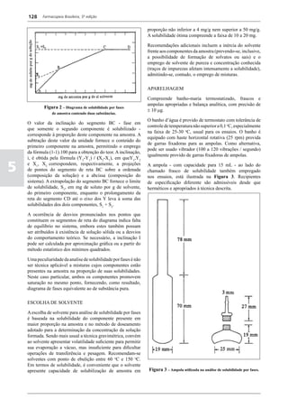 128     Farmacopeia Brasileira, 5ª edição


                                                                   proporção não inferior a 4 mg/g nem superior a 50 mg/g.
                                                                   A solubilidade ótima compreende a faixa de 10 a 20 mg.

                                                                   Recomendações adicionais incluem a inércia do solvente
                                                                   frente aos componentes da amostra (prevendo-se, inclusive,
                                                                   a possibilidade de formação de solvatos ou sais) e o
                                                                   emprego de solvente de pureza e concentração conhecida
                                                                   (traços de impurezas afetam intensamente a solubilidade),
                                                                   admitindo-se, contudo, o emprego de misturas.

                                                                   APARELHAGEM

                                                                   Compreende banho-maria termostatizado, frascos e
                                                                   ampolas apropriadas e balança analítica, com precisão de
            Figura 2 – Diagrama de solubilidade por fases
                                                                   ± 10 mg.
                 de amostra contendo duas substâncias.
                                                                   O banho d’água é provido de termostato com tolerância de
    O valor da inclinação do segmento BC - fase em
                                                                   controle de temperatura não superior a 0,1 oC, especialmente
    que somente o segundo componente é solubilizado -
                                                                   na faixa de 25-30 oC, usual para os ensaios. O banho é
    corresponde à proporção deste componente na amostra. A
                                                                   equipado com haste horizontal rotativa (25 rpm) provida
    subtração deste valor da unidade fornece o conteúdo do
                                                                   de garras fixadoras para as ampolas. Como alternativa,
    primeiro componente na amostra, permitindo o emprego
                                                                   pode ser usado vibrador (100 a 120 vibrações / segundo)
    da fórmula (1-1).100 para a obtenção do teor. A inclinação,
                                                                   igualmente provido de garras fixadoras de ampolas.
    i, é obtida pela fórmula (Y2-Y1) / (X2-X1), em queY1,Y2

5   e X1, X2 correspondem, respectivamente, a projeções
    de pontos do segmento de reta BC sobre a ordenada
    (composição da solução) e a abcissa (composição do
                                                                   A ampola - com capacidade para 15 mL -
                                                                   chamado frasco de solubilidade também
                                                                   nos ensaios, está ilustrada na Figura 3.
                                                                                                                       ao lado do
                                                                                                                       empregado
                                                                                                                       Recipientes
    sistema). A extrapolação do segmento BC fornece o limite       de especificação diferente são admissíveis           desde que
    de solubilidade, S1, em mg de soluto por g de solvente,        herméticos e apropriados à técnica descrita.
    do primeiro componente, enquanto o prolongamento da
    reta do segmento CD até o eixo dos Y leva à soma das
    solubilidades dos dois componentes, S1 + S2.

    A ocorrência de desvios pronunciados nos pontos que
    constituem os segmentos de reta do diagrama indica falta
    de equilíbrio no sistema, embora estes também possam
    ser atribuídos à existência de solução sólida ou a desvios
    do comportamento teórico. Se necessário, a inclinação I
    pode ser calculada por aproximação gráfica ou a partir do
    método estatístico dos mínimos quadrados.

    Uma peculiaridade da analise de solubilidade por fases é não
    ser técnica aplicável a misturas cujos componentes estão
    presentes na amostra na proporção de suas solubilidades.
    Neste caso particular, ambos os componentes promovem
    saturação no mesmo ponto, fornecendo, como resultado,
    diagrama de fases equivalente ao de substância pura.

    ESCOLHA DE SOLVENTE

    A escolha de solvente para análise de solubilidade por fases
    é baseada na solubilidade do componente presente em
    maior proporção na amostra e no método de doseamento
    adotado para a determinação da concentração da solução
    formada. Sendo mais usual a técnica gravimétrica, convém
    ao solvente apresentar volatilidade suficiente para permitir
    sua evaporação a vácuo, mas insuficiente para dificultar
    operações de transferência e pesagem. Recomendam-se
    solventes com ponto de ebulição entre 60 oC e 150 oC.
    Em termos de solubilidade, é conveniente que o solvente
    apresente capacidade de solubilização de amostra em            Figura 3 – Ampola utilizada na análise de solubilidade por fases.
 