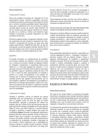 Farmacopeia Brasileira, 5ª edição   129

PROCEDIMENTO                                                  fórmula 1000 (P3 -P1)/(P2 -P3), em que P3 corresponde à
                                                              massa do frasco contendo o resíduo da evaporação; P1 é a
                                                              massa do frasco de solubilidade vazio (tara) e P2 é a massa
Composição do sistema
                                                              do frasco contendo a solução.
Pesar com exatidão um mínimo de 7 ampolas de 15 mL
                                                              Traçar diagrama de fases com base nos valores obtidos e
rigorosamente limpas. Transferir quantidades crescentes
                                                              determinar a pureza porcentual da amostra em função da
exatamente pesadas de amostra para cada ampola, de modo
                                                              inclinação do segmento de reta.
que a primeira contenha quantidade apenas ligeiramente
menor que a solubilizável em 5 mL de solvente e a última
contenha ligeiro excesso de amostra. Após transferir 5,0      APLICAÇÃO DA ANÁLISE DE SOLUBILIDADE POR
mL de solvente para cada ampola, resfriá-las em mistura       FASES NA PURIFICAÇÃO DE SUBSTÂNCIAS
de gelo seco e acetona e selá-las com maçarico ar/gás,
tomando a precaução de guardar fragmentos de vidro            Enquanto as soluções obtidas no processo analítico descrito
resultantes do processo.                                      contêm essencialmente todas as impurezas presentes na
                                                              amostra em proporção aumentada em relação à amostra
Permitir às ampolas atingir a temperatura ambiente e pesá-    original, prestando-se - após evaporação do solvente – à
las, juntamente com seus respectivos fragmentos de vidro.     determinação qualitativa das impurezas, a fase é adequada,
Calcular a composição do sistema, em mg/g, para cada          pela elevada pureza, ao preparo de padrões de referência
ampola, pela fórmula: 1000(M2-M1)/(M3-M2), em que M2          para outros ensaios analíticos.
corresponde à massa da ampola contendo amostra; M1 é a
massa da ampola vazia e M3 é a massa da ampola contendo
                                                              Procedimento
amostra, solvente e eventuais fragmentos de vidro.
                                                              Pesar quantidade apropriada de amostra e suspendê-la em
Equilíbrio

O período necessário ao estabelecimento de equilíbrio
                                                              solvente adequado de modo a - alcançado o equilíbrio -
                                                              dissolver somente 10% do material. Fechar o frasco e
                                                              aguardar estabelecimento do equilíbrio à temperatura
                                                                                                                               5
nos sistemas contidos nas ampolas é variável de acordo        ambiente (em geral, 24 horas são suficientes). Em seguida,
com a natureza da amostra, método de agitação (rotação        recolher a solução sobrenadante límpida e evaporar, à
ou vibração) e temperatura. A experiência indica prazo        temperatura ambiente ou próxima desta, até secura. Pelo
médio de 1 a 7 dias para agitação por vibração e 7 a 14       fato de a solução conter as impurezas da amostra original,
dias para o processo rotacional. Para confirmar a promoção    obtém-se, por este procedimento, material em que a
de equilíbrio, aquecer a penúltima ampola da série a 40       proporção de impurezas encontra-se aumentada, sendo a
o
 C com o intuito de obter supersaturação. O resultado é       relação de enriquecimento aproximadamente igual à razão
positivo se o ponto correspondente a esta ampola for          da massa da amostra pela massa de sólidos dissolvidos no
coerente com os demais no diagrama de fases. Todavia,         volume de solvente empregado. Purificar o resíduo não
resultado diverso não significa necessariamente não ter       dissolvido por lavagem e secagem (padrão de referência).
sido atingido o equilíbrio. Há substâncias com tendência a
permanecer em solução supersaturada e, sendo este o caso,
cabe a execução de série de análises, variando-se o período   5.2.22 ELETROFORESE
de espera com o fim de assegurar a coerência dos pontos da
curva de solubilidade.
                                                              PRINCÍPIOS GERAIS
Composição da solução
                                                              Por ação de um campo elétrico, as partículas carregadas
Atingido o equilíbrio, colocar as ampolas em suporte          dissolvidas ou dispersas numa solução eletrolítica migram
apropriado para que permaneçam em posição vertical,           em direção ao eletrodo de polaridade oposta. Na eletroforese
com os gargalos acima do nível da água do banho               em gel, o deslocamento das partículas é retardado pelas
termostatizado. Aguardar a decantação dos sólidos nas         interações com o gel da matriz que constitui o meio de
ampolas, abri-las e coletar 2,0 mL de cada uma por meio de    migração e comporta-se como um tamis molecular.
pipeta provida de chumaço de algodão ou de outro material
                                                              As interações de oposição da força elétrica e da tamização
capaz de atuar como filtro. Remover o material filtrante
                                                              molecular resultam na taxa de diferencial de migração
da pipeta e transferir o líquido límpido para frasco de
                                                              de acordo com o tamanho, forma e carga de partículas.
solubilidade (Figura 3) tarado e devidamente identificado,
                                                              Devido às suas propriedades físico-químicas diferentes,
pesando cada frasco após a operação. Esfriar os frascos em
                                                              as diversas moléculas contidas numa mistura migrarão
banho de gelo seco e acetona e, em seguida, evaporar o
                                                              a velocidades diferentes durante a eletroforese, ficando
solvente sob pressão reduzida. Aumentar gradativamente
                                                              assim separadas em frações bem definidas. As separações
a temperatura de evaporação, tomando a precaução de
                                                              eletroforéticas podem ser conduzidas em sistemas sem fase
não exceder o limite compatível com a estabilidade da
                                                              de suporte (por exemplo, separação em solução livre na
amostra e dessecar o resíduo até peso constante. Calcular
                                                              eletroforese capilar), e ou em meios estabilizados como
a composição da solução em cada frasco, em mg/g, pela
                                                              placas de camada fina, filmes ou géis.
 