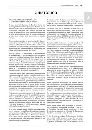 Farmacopeia Brasileira, 5ª edição   13




                                           2 HISTÓRICO
BREVE ATUALIZAÇÃO HISTÓRICA DA                                 A terceira edição da Farmacopeia Brasileira esperou
                                                                                                                               2
FARMACOPEIA BRASILEIRA, 5ª EDIÇÃO                              dezessete anos para ser publicada por meio do Decreto Nº
                                                               78.840 de vinte e cinco de novembro de 1976 e reforça a
A quase centenária Farmacopeia Brasileira ilustra um           edição anterior ampliando e modernizando o seu conteúdo.
ciclo de grande importância para o país. Partindo de sua
primeira edição, fruto de laborioso trabalho de um único       Da mesma forma que as anteriores, a quarta edição da
farmacêutico, atravessou oito décadas buscando seu             Farmacopeia Brasileira foi elaborada a partir de iniciativa
espaço, de fato e de direito, como instrumento fundamental     de abnegados profissionais da saúde. Os trabalhos foram
de apoio às políticas nacionais de saúde emanadas de           iniciados 1982 com a criação da Comissão de Revisão da
governos com projetos sérios de proteção ao cidadão            Farmacopeia Brasileira (CPRFB) nomeada pelo Diretor da
brasileiro.                                                    Secretaria Nacional de Vigilância Sanitária, Dr. Antônio
                                                               Carlos Zanini.
Tivessem sido respeitadas as determinações dos decretos
e resoluções que indicavam revisão a cada quinquênio           Somente em 1988 foi possível o lançamento da Parte I da
estar-se-ia publicando a sua décima sétima edição o que        quarta edição, contendo métodos gerais, e deu-se início a
infelizmente não está ocorrendo, certamente por problemas      elaboração da Parte II contendo as monografias de fármacos
ocorridos mas sem nenhum demérito ao passado, visto que        e especialidades. A entrega do primeiro fascículo se deu
o nosso objetivo é sempre olhar para frente.                   em 1996. A dedicação, persistência e incansável trabalho
                                                               do Dr. Celso F. Bittencourt, então Presidente da CPRFB,
Inicia-se o século XX, as boticas são os principais locais     contribuíram para a criação e manutenção da infraestrutura
da prática sanitária e o país experimenta a convivência com    necessária ao desenvolvimento dos fascículos da quarta
a sua jovem república. Rodolpho Albino Dias da Silva se        edição até a sua conclusão reforçando as bases para o
entrega a um trabalho hercúleo de repassar para um livro       prosseguimento dos trabalhos até o presente. A participação
toda uma vida de pesquisa sobre as drogas vegetais e           do meio acadêmico, por meio de universidades públicas,
animais, descrição de produtos químicos e de preparações       foi e continua a ser, intensa e imprescindível.
oficinais. Nasce, assim, a primeira edição da Farmacopeia
Brasileira, oficializada pelo governo federal por meio do      Com a criação da Anvisa, em 1999, a revisão permanente
decreto Nº 17.509 de quatro de novembro de 1926, porém         da Farmacopeia Brasileira passa a ser de responsabilidade
obrigatória a partir de quinze de agosto de 1929.              administrativa, técnica e científica da agência. O sólido
                                                               apoio da Diretoria Colegiada, desde então, especialmente
Uma grande guerra assola o planeta nos anos quarenta e         por seu primeiro Diretor Presidente Dr. Gonzalo Vecina
em seguida uma grande mudança mundial se faz sentir em         Neto, levou a Comissão Permanente de Revisão da
todos os países desenvolvidos ou em desenvolvimento, e         Farmacopeia Brasileira a atingir a maturidade de seus
a nossa primeira edição já não mais cumpre o seu papel.        trabalhos.
As boticas são substituídas, gradativamente, por farmácias
que não mais realizam a arte da manipulação magistral e é      Foram construídas metodologias de trabalho baseadas
decretado o início de um fim do enorme serviço prestado        nas mais modernas e atualizadas referências mundiais em
pelo profissional de farmácia à população. O país é invadido   consonância com publicações de códigos farmacêuticos
por indústrias multinacionais que, aos poucos, conseguem       realizados por congêneres de farmacopeias internacionais
eliminar todas as pequenas empresas brasileiras do ramo.       de grande respeitabilidade na esfera farmacêutica mundial.

Paralelamente, tem-se início ao acesso de medicamentos         Por meio de contratos e convênios conseguiu-se financiar
modernos que exigem controle de qualidade diferenciado         estudos laboratoriais e pode-se, assim, serem lançados os
devido à produção em grande escala e à quantidade de           fascículos 2 (2000); 3 (2002); 4 (2003); 5 (2004) e 6 (2005)
fármacos sintetizados e originários de diversas fontes.        esse último já na gestão do Diretor-Presidente Dr. Dirceu
A Farmacopeia não escapou do movimento modernista              Raposo de Mello, completando assim, a quarta edição da
impresso pelo Presidente Juscelino Kubitschek que, em          Farmacopeia Brasileira.
1959 assina o Decreto Nº 45.502 aprovando a segunda
edição da Farmacopeia Brasileira.                              Nesse ínterim foram ainda publicados, o fascículo 1
                                                               da Farmacopeia Homeopática Brasileira 2ª edição, e
Já em outra realidade, aquela edição se apresenta voltada      o Formulário Nacional. Foram certificados 67 lotes
para os insumos e especialidades farmacêuticas buscando        de substâncias químicas de referência da Farmacopeia
padrões nacionais de qualidade dos bens de saúde a serem       Brasileira e monitorados outros 58 lotes.
disponibilizados à sociedade. As formulações oficinais
foram, então, enviadas para uma publicação futura que          O fato de uma nova edição da Farmacopeia Brasileira,
se pretendia publicar como Formulário Nacional o que           não revogar edições anteriores sempre foi um entrave
somente ocorreu nos anos oitenta.                              para as ações reguladoras de vigilância sanitária. Decidiu-
                                                               se, portanto, trabalhar a quinta edição de forma a realizar
 