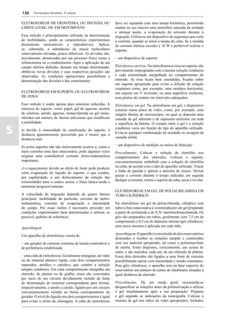 130     Farmacopeia Brasileira, 5ª edição


    ELETROFORESE DE FRONTEIRA, OU DIVISÃO, OU                     deve ser equipada com uma tampa hermética, permitindo
    LIMITE LIVRE, OU EM MOVIMENTO                                 manter no seu interior uma atmosfera saturada de unidade
                                                                  e atenuar assim, a evaporação do solvente durante a
    Esse método é principalmente utilizado na determinação        migração. Utiliza-se um dispositivo de segurança que corte
    de mobilidades, sendo as características experimentais        a corrente, quando se retira a tampa da cuba. Se a medida
    diretamente mensuráveis e reprodutíveis. Aplica-              de corrente elétrica exceder a 10 W é preferível resfriar o
    se, sobretudo, a substâncias de massa moleculares             suporte;
    relativamente elevadas, pouco difusíveis. As divisões são,
    inicialmente, demarcadas por um processo físico como a        – um dispositivo de suporte:
    refratometria ou a condutimetria. Após a aplicação de um
    campo elétrico definido, durante um tempo determinado,        Eletroforese em tiras. Na eletroforese as tiras no suporte, são
    obtêm-se novas divisões e suas respectivas posições são       previamente impregnadas com a mesma solução condutora
    observadas. As condições operacionais possibilitam a          e cada extremidade mergulhada no compartimento do
    determinação das divisões e dos constituintes.                eletrodo. As tiras ficam bem estendidas, fixadas sobre
                                                                  um suporte apropriado para evitar a difusão da solução
                                                                  condutora como, por exemplo, uma moldura horizontal,
    ELETROFORESE EM SUPORTE, OU ELETROFORESE                      um suporte em V invertido, ou uma superfície uniforme,
    DE ZONA                                                       com pontos de contato em intervalos adequados.
    Esse método é usado apenas para amostras reduzidas. A         Eletroforese em gel. Na eletroforese em gel, o dispositivo
    natureza do suporte, como papel, gel de agarose, acetato      consiste numa placa de vidro, como, por exemplo, uma
    de celulose, amido, agarose, metacrilamida ou gel misto,      simples lâmina de microscópio, na qual se deposita uma
    introduz um número de fatores adicionais que modificam        camada de gel aderente e de espessura uniforme em toda
    a mobilidade:                                                 a superfície da lâmina. O contato entre o gel e a solução

5   a) devido à sinuosidade da canalização do suporte, à
    distância aparentemente percorrida que é menor que a
                                                                  condutora varia em função do tipo do aparelho utilizado.
                                                                  Evita-se qualquer condensação de umidade ou secagem da
                                                                  camada sólida;
    distância real;
                                                                  – um dispositivo de medição ou meios de detecção.
    b) certos suportes não são eletricamente neutros e, como o
    meio constitui uma fase estacionária, pode algumas vezes      Procedimento. Colocar a solução de eletrólito nos
    originar uma considerável corrente eletro-endosmótica         compartimentos dos eletrodos. Colocar o suporte,
    importante;                                                   convenientemente embebido com a solução do eletrólito
                                                                  na cuba, de acordo com o tipo de aparelho utilizado. Traçar
    c) o aquecimento devido ao efeito de Joule pode produzir
                                                                  a linha de partida e aplicar a amostra de ensaio. Deixar
    certa evaporação do líquido do suporte, o que conduz,
                                                                  passar a corrente durante o tempo indicado; em seguida
    por capilaridade, a um deslocamento da solução das
                                                                  desligar a corrente, retirar o suporte da cuba, secar e revelar.
    extremidades para o centro; assim, a força iônica tende a
    aumentar progressivamente.
                                                                  ELETROFORESE EM GEL DE POLIACRILAMIDA EM
    A velocidade de migração depende de quatro fatores            TUBO CILÍNDRICO
    principais: mobilidade da partícula, corrente de eletro-
    endosmótica, corrente de evaporação e intensidade             Na eletroforese em gel de poliacrilamida, cilíndrico (em
    do campo. Por essas razões é necessário proceder em           tubo) a fase estacionária é constituída por um gel preparado
    condições experimentais bem determinadas e utilizar, se       a partir de acrilamida e de N,N’-metilenobisacrilamida. Os
    possível, padrões de referência.                              géis são preparados em tubos, geralmente com 7,5 cm de
                                                                  comprimento e 0,5 cm de diâmetro interno (gel cilíndrico);
                                                                  uma única amostra é aplicada em cada tubo.
    Aparelhagem
                                                                  Aparelhagem. O aparelho é constituído de dois reservatórios
    Um aparelho de eletroforese consta de:
                                                                  destinados a receber as soluções tampão e construídos
    – um gerador de corrente contínua de tensão controlável e     com um material apropriado, tal como o polimetacrilato
    de preferência estabilizada;                                  de metila. Estão dispostos, verticalmente, um acima do
                                                                  outro, e são munidos, cada um, de um eletrodo de platina.
    – uma cuba de eletroforese. Geralmente retangular, de vidro   Esses dois eletrodos são ligados a uma fonte de corrente
    ou de material plástico rígido, com dois compartimentos       possibilitando operar com intensidade e tensão constantes.
    separados, anódico e catódico, que contêm a solução           Para géis cilíndricos, o aparelho tem na base superior do
    tampão condutora. Em cada compartimento mergulha um           reservatório um número de juntas de elastômero situadas a
    eletrodo, de platina ou de grafite, esses são conectados      igual distância do eletrodo.
    por meio de um circuito devidamente isolado da fonte
    de alimentação do terminal correspondente para formar,        Procedimento. De um modo geral, recomenda-se
    respectivamente, o anodo e catodo, ligados por um circuito    desgaseificar as soluções antes da polimerização e utilizar
    convenientemente isolado ao borne correspondente do           o gel imediatamente após a sua preparação. Preparar
    gerador. O nível do líquido nos dois compartimentos é igual   o gel segundo as indicações da monografia. Colocar a
    para evitar o efeito de sifonagem. A cuba de eletroforese     mistura de gel nos tubos de vidro apropriados, fechados
 