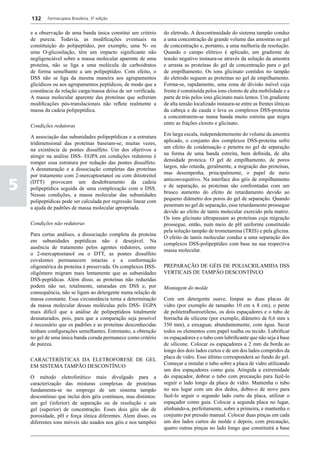 132    Farmacopeia Brasileira, 5ª edição


    e a observação de uma banda única constitui um critério      do eletrodo. A descontinuidade do sistema tampão conduz
    de pureza. Todavia, as modificações eventuais na             a uma concentração de grande volume das amostras no gel
    constituição do polipeptídeo, por exemplo, uma N- ou         de concentração e, portanto, a uma melhoria da resolução.
    uma O-glicosilação, têm um impacto significante não          Quando o campo elétrico é aplicado, um gradiente de
    negligenciável sobre a massa molecular aparente de uma       tensão negativo instaura-se através da solução da amostra
    proteína, não se liga a uma molécula de carboidratos         e arrasta as proteínas do gel de concentração para o gel
    de forma semelhante a um polipeptídeo. Com efeito, o         de empilhamento. Os íons glicinato contidos no tampão
    DSS não se liga da mesma maneira aos agrupamentos            do eletrodo seguem as proteínas no gel de empilhamento.
    glicídicos ou aos agrupamentos peptídicos, de modo que a     Forma-se, rapidamente, uma zona de divisão móvel cuja
    constância da relação carga/massa deixa de ser verificada.   frente é constituída pelos íons cloreto de alta mobilidade e a
    A massa molecular aparente das proteínas que sofreram        parte de trás pelos íons glicinato mais lentos. Um gradiente
    modificações pós-translacionais não reflete realmente a      de alta tensão localizado instaura-se entre as frentes iônicas
    massa da cadeia polipeptídica.                               da cabeça e da cauda e leva os complexos DSS-proteína
                                                                 a concentrarem-se numa banda muito estreita que migra
                                                                 entre as frações cloreto e glicinato.
    Condições redutoras
                                                                 Em larga escala, independentemente do volume da amostra
    A associação das subunidades polipeptídicas e a estrutura
                                                                 aplicado, o conjunto dos complexos DSS-proteína sofre
    tridimensional das proteínas baseiam-se, muitas vezes,
                                                                 um efeito de condensação e penetra no gel de separação
    na existência de pontes dissulfeto. Um dos objetivos a
                                                                 na forma de uma banda estreita, bem definida, de alta
    atingir na análise DSS- EGPA em condições redutoras é
                                                                 densidade proteica. O gel de empilhamento, de poros
    romper essa estrutura por redução das pontes dissulfeto.
                                                                 largos, não retarda, geralmente, a migração das proteínas,
    A desnaturação e a dissociação completas das proteínas
                                                                 mas desempenha, principalmente, o papel de meio
    por tratamento com 2-mercaptoetanol ou com ditiotreitol

5
                                                                 anticonvequitivo. Na interface dos géis de empilhamento
    (DTT) provocam um desdobramento da cadeia
                                                                 e de separação, as proteínas são confrontadas com um
    polipeptídica seguida de uma complexação com o DSS.
                                                                 brusco aumento do efeito de retardamento devido ao
    Nessas condições, a massa molecular das subunidades
                                                                 pequeno diâmetro dos poros do gel de separação. Quando
    polipeptídicas pode ser calculada por regressão linear com
                                                                 penetram no gel de separação, esse retardamento prossegue
    a ajuda de padrões de massa molecular apropriada.
                                                                 devido ao efeito de tamis molecular exercido pela matriz.
                                                                 Os íons glicinato ultrapassam as proteínas cuja migração
    Condições não redutoras                                      prossegue, então, num meio de pH uniforme constituído
                                                                 pela solução tampão de trometamina (TRIS) e pela glicina.
    Para certas análises, a dissociação completa da proteína
                                                                 O efeito de tamis molecular conduz a uma separação dos
    em subunidades peptídicas não é desejável. Na
                                                                 complexos DSS-polipeptídeo com base na sua respectiva
    ausência de tratamento pelos agentes redutores, como
                                                                 massa molecular.
    o 2-mercaptoetanol ou o DTT, as pontes dissulfeto
    covalentes permanecem intactas e a conformação
    oligomérica da proteína é preservada. Os complexos DSS-      PREPARAÇÃO DE GÉIS DE POLIACRILAMIDA DSS
    oligômero migram mais lentamente que as subunidades          VERTICAIS DE TAMPÃO DESCONTÍNUO
    DSS-peptídicas. Além disso, as proteínas não reduzidas
    podem não ser, totalmente, saturadas em DSS e, por           Montagem do molde
    consequência, não se ligam ao detergente numa relação de
    massa constante. Essa circunstância torna a determinação     Com um detergente suave, limpar as duas placas de
    da massa molecular dessas moléculas pelo DSS- EGPA           vidro (por exemplo de tamanho 10 cm x 8 cm), o pente
    mais difícil que a análise de polipeptídeos totalmente       de politetrafluoroetileno, os dois espaçadores e o tubo de
    desnaturados, pois, para que a comparação seja possível      borracha de silicone (por exemplo, diâmetro de 0,6 mm x
    é necessário que os padrões e as proteínas desconhecidas     350 mm), e enxaguar, abundantemente, com água. Secar
    tenham configurações semelhantes. Entretanto, a obtenção     todos os elementos com papel toalha ou tecido. Lubrificar
    no gel de uma única banda corada permanece como critério     os espaçadores e o tubo com lubrificante que não seja à base
    de pureza.                                                   de silicone. Colocar os espaçadores a 2 mm da borda ao
                                                                 longo dos dois lados curtos e de um dos lados compridos da
                                                                 placa de vidro. Esse último corresponderá ao fundo do gel.
    CARACTERÍSTICAS DA ELETROFORESE DE GEL
                                                                 Começar a instalar o tubo sobre a placa de vidro utilizando
    EM SISTEMA TAMPÃO DESCONTÍNUO
                                                                 um dos espaçadores como guia. Atingida a extremidade
    O método eletroforético mais divulgado para a                do espaçador, dobrar o tubo com precaução para fazê-lo
    caracterização das misturas complexas de proteínas           seguir o lado longo da placa de vidro. Mantenha o tubo
    fundamenta-se no emprego de um sistema tampão                no seu lugar com um dos dedos, dobre-o de novo para
    descontínuo que inclui dois géis contínuos, mas distintos:   fazê-lo seguir o segundo lado curto da placa, utilizar o
    um gel (inferior) de separação ou de resolução e um          espaçador como guia. Colocar a segunda placa no lugar,
    gel (superior) de concentração. Esses dois géis são de       alinhando-a, perfeitamente, sobre a primeira, e mantenha o
    porosidade, pH e força iônica diferentes. Alem disso, os     conjunto por pressão manual. Colocar duas pinças em cada
    diferentes íons móveis são usados nos géis e nos tampões     um dos lados curtos do molde e depois, com precaução,
                                                                 quatro outras pinças no lado longo que constituirá a base
 