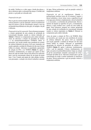Farmacopeia Brasileira, 5ª edição   133

do molde. Verificar se o tubo segue a borda das placas e       de água. Deixar polimerizar o gel em posição vertical, à
não se deslocou após a colocação das pinças. O molde está      temperatura ambiente.
pronto e o gel pode ser colocado nele.
                                                               Preparação do gel de empilhamento. Quando a
                                                               polimerização terminar (cerca de 30 minutos), esgotar o
Preparação dos géis                                            álcool isobutílico e lavar várias vezes a superfície do gel
                                                               com água para eliminar completamente o álcool isobutílico
Para os géis do sistema tampão descontínuo, recomenda-se
                                                               e, se necessário, a acrilamida não polimerizada. Deixar o
colocar primeiro o gel de separação e deixá-lo polimerizar
                                                               mínimo de líquido na superfície do gel e, eventualmente,
antes de colocar o gel de concentração, porque o teor em
                                                               absorva a água residual com a ponta de uma toalha de
acrilamida-bisacrilamida nos dois géis, no tampão e do pH
                                                               papel. Num erlenmyer, preparar um volume apropriado
é diferente.
                                                               de uma solução de acrilamida de concentração desejada
Preparação do gel de separação. Num erlenmayer preparar        usando os valores registrados na Tabela 2. Misturar os
o volume apropriado de uma solução de acrilamida de            componentes pela ordem indicada.
concentração desejada, usando os valores indicados na
                                                               Antes de juntar a solução de PSA e de TEMED, filtrar
Tabela 1. Misturar os componentes pela ordem indicada.
                                                               se necessário, por sucção por uma membrana de acetato
Antes de adicionar a solução de persulfato de amônia
                                                               de celulose (diâmetro dos poros: 0,45 μ); mantenha
e a de tetrametiletilenodiamina (TEMED), filtrar, se
                                                               sob sucção agitando a unidade de filtração até não mais
necessário, por sucção usando uma membrana de acetato
                                                               formar bolhas na solução. Adicionar as quantidades
de celulose (diâmetro dos poros; 0,45 μm); mantenha sob
                                                               apropriadas de soluções de persulfato de amônia e de
sucção agitando a unidade de filtração até não mais formar
                                                               TEMED (Tabela 2), agitar e adicionar, imediatamente,
bolhas na solução. Adicionar as quantidades apropriadas
                                                               sobre o gel de separação. Colocar, imediatamente, no
de solução de PSA e de TEMED (Tabela 1), agitar e
                                                               lugar um pente de politetrafluoroetileno limpo na solução

                                                                                                                               5
introduzir, imediatamente, no espaço que separa as duas
                                                               do gel de concentração, tomando a precaução de evitar a
placas de vidro do molde. Deixar uma altura livre suficiente
                                                               formação de bolhas de ar. Adicionar solução para o gel de
para o gel de concentração (altura de um dente do pente
                                                               concentração de modo a encher totalmente os interstícios
mais 1 cm). Usando uma pipeta de vidro afilada, recubra,
                                                               do pente. Deixar polimerizar o gel em posição vertical, à
com precaução, a solução com álcool isobutílico saturado
                                                               temperatura ambiente.
 