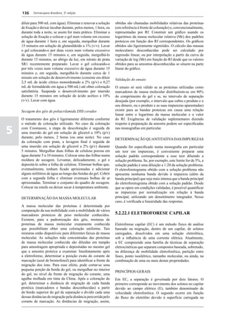 136     Farmacopeia Brasileira, 5ª edição


    diluir para 500 mL com água). Eliminar e renovar a solução     obtidas são chamadas mobilidades relativas das proteínas
    de fixação e deixar incubar durante, pelos menos, 1 hora, ou   (em referência à frente de coloração) e, convencionalmente,
    durante toda a noite, se assim for mais prático. Eliminar a    representadas por Rf. Construir um gráfico usando os
    solução de fixação e colocar o gel num volume em excesso       logaritmos da massa molecular relativa (Mr) dos padrões
    de água durante 1 hora e, em seguida, mergulhar durante        proteicos em função dos Rf correspondentes. Os gráficos
    15 minutos em solução de glutaraldeído a 1% (v/v). Lavar       obtidos são ligeiramente sigmóides. O cálculo das massas
    o gel colocando-o por duas vezes num volume excessivo          moleculares desconhecidas pode ser calculado por
    de água durante 15 minutos e, em seguida, mergulhá-lo          regressão linear, ou por interpolação a partir da curva de
    durante 15 minutos, ao abrigo da luz, em nitrato de prata      variação de log (Mr) em função do Rf desde que os valores
    SR1 recentemente preparado. Lavar o gel colocando-o            obtidos para as amostras desconhecidas se situem na parte
    por três vezes num volume excessivo de água durante 15         linear do gráfico.
    minutos e, em seguida, mergulhá-lo durante cerca de 1
    minuto em solução de desenvolvimento (consiste em diluir
                                                                   Validação do ensaio
    2,5 mL de ácido cítrico monoidratado a 2% (p/v) e 0,27
    mL de formaldeído em água a 500 mL) até obter coloração        O ensaio só será válido se as proteínas utilizadas como
    satisfatória. Suspenda o desenvolvimento por imersão           marcadores de massa molecular distribuírem-se em 80%
    durante 15 minutos em solução de ácido acético a 10%           do comprimento do gel e se, no intervalo de separação
    (v/v). Lavar com água.                                         desejada (por exemplo, o intervalo que cubra o produto e o
                                                                   seu dímero, ou o produto e as suas impurezas aparentadas)
    Secagem dos géis de poliacrilamida DSS corados                 existir para as bandas proteicas em causa uma relação
                                                                   linear entre o logaritmo da massa molecular e o valor
    O tratamento dos géis é ligeiramente diferente conforme        do Rf. Exigências de validação suplementares dizendo
    o método de coloração utilizado. No caso da coloração          respeito à preparação da amostra podem ser especificadas

5   com Coomassie, a etapa de descoloração é seguida de
    uma imersão do gel em solução de glicerol a 10% (p/v)
    durante, pelo menos, 2 horas (ou uma noite). No caso
                                                                   nas monografias em particular.

                                                                   DETERMINAÇÃO QUANTITATIVA DAS IMPUREZAS
    da coloração com prata, a lavagem final é seguida de
    uma imersão em solução de glicerol a 2% (p/v) durante          Quando for especificado numa monografia em particular
    5 minutos. Mergulhar duas folhas de celulose porosa em         um teor em impurezas, é conveniente preparar uma
    água durante 5 a 10 minutos. Colocar uma das folhas numa       solução padrão correspondente a esse teor diluindo a
    moldura de secagem. Levantar, delicadamente, o gel e           solução problema. Se, por exemplo, este limite for de 5%, a
    depositá-lo sobre a folha de celulose. Eliminar bolhas que,    solução padrão é uma diluição a 1:20 da solução problema.
    eventualmente, tenham ficado aprisionadas e adicionar          O eletroforetograma obtido com a solução problema não
    alguns mililitros de água ao longo das bordas do gel. Cobrir   apresenta nenhuma banda devido à impureza (além da
    com a segunda folha e eliminar eventuais bolhas de ar          banda principal) que seja mais intensa que a banda principal
    aprisionadas. Terminar o conjunto do quadro de secagem.        do eletroforetograma obtido com a solução padrão. Desde
    Colocar na estufa ou deixar secar à temperatura ambiente.      que se opere em condições validadas, é possível quantificar
                                                                   as impurezas por normalização em relação à banda
    DETERMINAÇÃO DA MASSA MOLECULAR                                principal, utilizando um densitômetro integrador. Nesse
                                                                   caso, é verificada a linearidade das respostas.
    A massa molecular das proteínas é determinada por
    comparação da sua mobilidade com a mobilidade de vários
    marcadores proteicos de peso molecular conhecidos.             5.2.22.1 ELETROFORESE CAPILAR
    Existem, para a padronização dos géis, misturas de
    proteínas de massa molecular exatamente conhecida              Eletroforese capilar (EC) é um método físico de análise
    que possibilitam obter uma coloração uniforme. Tais            baseado na migração, dentro de um capilar, de solutos
    misturas estão disponíveis para diferentes faixas de massa     carregados, dissolvidos em uma solução eletrolítica,
    molecular. As soluções mãe concentradas das proteínas          sob a influência de uma corrente elétrica. Atualmente,
    de massa molecular conhecida são diluídas em tampão            a EC compreende uma família de técnicas de separação
    para amostragem apropriada e depositadas no mesmo gel          eletrocinéticas que separam compostos baseada, sobretudo,
    que a amostra proteica a examinar. Imediatamente após          na diferença de mobilidade eletroforética, partição entre
    a eletroforese, determinar a posição exata do corante de       fases, ponto isoelétrico, tamanho molecular, ou ainda, na
    marcação (azul de bromofenol) para identificar a frente de     combinação de uma ou mais destas propriedades.
    migração dos íons. Para esse efeito, pode cortar-se uma
    pequena porção da borda do gel, ou mergulhar no interior
                                                                   PRINCÍPIOS GERAIS
    do gel, no nível da frente de migração do corante, uma
    agulha molhada em tinta da China. Após a coloração do          Em EC, a separação é governada por dois fatores. O
    gel, determinar a distância de migração de cada banda          primeiro corresponde ao movimento dos solutos no capilar
    protéica (marcadores e bandas desconhecidas) a partir          devido ao campo elétrico (E), também denominado de
    do bordo superior do gel de separação e dividir cada uma       velocidade eletroforética. O segundo ocorre em função
    dessas distâncias de migração pela distância percorrida pelo   do fluxo do eletrólito devido à superfície carregada na
    corante de marcação. As distâncias de migração, assim,
 