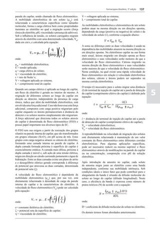 Farmacopeia Brasileira, 5ª edição   137

parede do capilar, sendo chamado de fluxo eletrosmótico.         V = voltagem aplicada ao sistema;
A mobilidade eletroforética de um soluto (µep) está              L = comprimento total do capilar.
relacionada a características específicas como tamanho
molecular, forma e carga elétrica bem como propriedades          As mobilidades eletroforética e eletrosmótica de um soluto
inerentes ao eletrólito no qual a migração ocorre (força         podem atuar na mesma direção ou em direções opostas,
iônica do eletrólito, pH, viscosidade e presença de aditivos).   dependendo da carga (positiva ou negativa) do soluto e da
Sob a influência de tensão, os solutos carregados migram         velocidade do soluto (v), conforme a equação abaixo:
através do eletrólito com uma determinada velocidade, Vep,
dada em cm/s, e calculada pela equação:
                                                                 A soma ou diferença entre as duas velocidades é usada na
                                                                 dependência das mobilidades atuarem na mesma direção ou
                                                                 em direções opostas. Na eletroforese capilar na sua forma
                                                                 mais usual, ânions migrarão em direção oposta ao fluxo
onde:                                                            eletrosmótico e suas velocidades serão menores do que a
                                                                 velocidade do fluxo eletrosmótico. Cátions migrarão na
mep = mobilidade eletroforética;                                 mesma direção do fluxo eletrosmótico e suas velocidades
E = tensão aplicada;                                             serão maiores do que a velocidade do fluxo eletrosmótico.
q = carga efetiva do soluto;                                     Nesta condição, na qual existe uma rápida velocidade de
h = viscosidade do eletrólito;                                   fluxo eletrosmótico em relação à velocidade eletroforética
r = raio de Stoke´s;                                             dos solutos, cátions e ânions podem ser separados na
V = voltagem aplicada ao sistema;                                mesma corrida eletroforética.
L = comprimento total do capilar.
                                                                 O tempo (t) necessário para o soluto migrar uma distância

                                                                                                                                  5
Quando um campo elétrico é aplicado ao longo do capilar,         (l) do terminal de injeção do capilar até a janela de detecção
um fluxo de eletrólito é gerado no interior do mesmo. A          do capilar (comprimento efetivo do capilar) é definido pela
migração de diferentes solutos ao longo do capilar em            equação:
direção ao detector, independente da presença de carga
iônica, indica que além da mobilidade eletroforética, está
envolvida uma força adicional. Caso não houvesse esta força
adicional, compostos com carga positiva migrariam pelo
capilar enquanto os ânions permaneceriam à distância do
                                                                 onde:
detector e os solutos neutros simplesmente não migrariam.
A força adicional que direciona todos os solutos através         l = distância do terminal de injeção do capilar até a janela
do capilar é denominada de fluxo eletrosmótico (FEO) e           de detecção do capilar (comprimento efetivo do capilar);
possui papel importante nos diversos tipos de EC.                Vep = velocidade eletroforética;
                                                                 Veo = velocidade do fluxo eletrosmótico.
O FEO tem sua origem a partir da ionização dos grupos
silanóis na parede interna do capilar, que são transformados     A reprodutibilidade na velocidade de migração dos solutos
em grupos silanoato (Si-O-), em pH acima de três. Estes          está diretamente relacionada à manutenção de um valor
grupos com carga negativa atraem os cátions do eletrólito,       constante do fluxo eletrosmótico entre diferentes corridas
formando uma camada interna na parede do capilar. A              eletroforéticas. Para algumas aplicações específicas,
dupla camada formada próxima à superfície do capilar é           pode ser necessário reduzir ou mesmo suprimir o fluxo
essencialmente estática. A camada mais difusa, próxima à         eletrosmótico através de modificações na parede do capilar
dupla camada é móvel e, sob ação de uma tensão elétrica,         ou na concentração, composição e/ou pH da solução
migra em direção ao cátodo carreando juntamente a água de        eletrolítica.
hidratação. Entre as duas camadas existe um plano de atrito
e o desequilíbrio elétrico gerado corresponde à diferença        Após introdução da amostra no capilar, cada soluto
de potencial que atravessa as duas camadas, denominada           da amostra migra junto ao eletrólito como uma banda
de potencial zeta (z).                                           independente, conforme sua mobilidade intrínseca. Sob
                                                                 condições ideais o único fator que pode contribuir para o
A velocidade do fluxo eletrosmótico é dependente da              alargamento da banda é oriundo da difusão molecular do
mobilidade eletrosmótica (µeo) que, por sua vez, está            soluto ao longo do capilar (difusão longitudinal). Neste
diretamente relacionada à densidade de carga da parede           caso, a eficiência da banda é expressa como número de
interna do capilar e às características do eletrólito. A         pratos teóricos (N) de acordo com a equação:
velocidade do fluxo eletrosmótico (Veo) pode ser calculada
pela equação:



onde:                                                            onde:

e= constante dielétrica do eletrólito;                           D = coeficiente de difusão molecular do soluto no eletrólito;
ζ = potencial zeta da superfície do capilar;
                                                                 Os demais termos foram abordados anteriormente.
h = viscosidade do eletrólito;
 