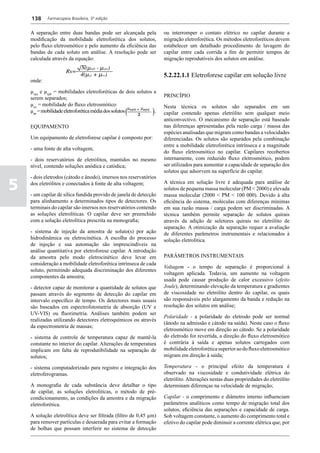 138     Farmacopeia Brasileira, 5ª edição


    A separação entre duas bandas pode ser alcançada pela          ou interromper o contato elétrico no capilar durante a
    modificação da mobilidade eletroforética dos solutos,          migração eletroforética. Os métodos eletroforéticos devem
    pelo fluxo eletrosmótico e pelo aumento da eficiência das      estabelecer um detalhado procedimento de lavagem do
    bandas de cada soluto em análise. A resolução pode ser         capilar entre cada corrida a fim de permitir tempos de
    calculada através da equação:                                  migração reprodutíveis dos solutos em análise.


                                                                   5.2.22.1.1 Eletroforese capilar em solução livre
    onde:

    µepa e µepb = mobilidades eletroforéticas de dois solutos a
    serem separados;                                               PRINCÍPIO
    µeo = mobilidade do fluxo eletrosmótico;                       Nesta técnica os solutos são separados em um
    µep = mobilidade eletroforética média dos solutos         .    capilar contendo apenas eletrólito sem qualquer meio
                                                                   anticonvectivo. O mecanismo de separação está baseado
    EQUIPAMENTO                                                    nas diferenças apresentadas pela razão carga / massa das
                                                                   espécies analisadas que migram como bandas a velocidades
    Um equipamento de eletroforese capilar é composto por:         diferenciadas. Os solutos são separados pela combinação
                                                                   entre a mobilidade eletroforética intrínseca e a magnitude
    - uma fonte de alta voltagem;
                                                                   do fluxo eletrosmótico no capilar. Capilares recobertos
    - dois reservatórios de eletrólitos, mantidos no mesmo         internamente, com reduzido fluxo eletrosmótico, podem
    nível, contendo soluções anódica e catódica;                   ser utilizados para aumentar a capacidade de separação dos
                                                                   solutos que adsorvem na superfície do capilar.
    - dois eletrodos (cátodo e ânodo), imersos nos reservatórios

5   dos eletrólitos e conectados à fonte de alta voltagem;

    - um capilar de sílica fundida provido de janela de detecção
                                                                   A técnica em solução livre é adequada para análise de
                                                                   solutos de pequena massa molecular (PM < 2000) e elevada
                                                                   massa molecular (2000 < PM < 100 000). Devido à alta
    para alinhamento a determinados tipos de detectores. Os        eficiência do sistema, moléculas com diferenças mínimas
    terminais do capilar são imersos nos reservatórios contendo    em sua razão massa / carga podem ser discriminadas. A
    as soluções eletrolíticas. O capilar deve ser preenchido       técnica também permite separação de solutos quirais
    com a solução eletrolítica prescrita na monografia;            através da adição de seletores quirais no eletrólito de
                                                                   separação. A otimização da separação requer a avaliação
    - sistema de injeção da amostra de soluto(s) por ação          de diferentes parâmetros instrumentais e relacionados à
    hidrodinâmica ou eletrocinética. A escolha do processo         solução eletrolítica.
    de injeção e sua automação são imprescindíveis na
    análise quantitativa por eletroforese capilar. A introdução
    da amostra pelo modo eletrocinético deve levar em              PARÂMETROS INSTRUMENTAIS
    consideração a mobilidade eletroforética intrínseca de cada
                                                                   Voltagem - o tempo de separação é proporcional à
    soluto, permitindo adequada discriminação dos diferentes
                                                                   voltagem aplicada. Todavia, um aumento na voltagem
    componentes da amostra;
                                                                   usada pode causar produção de calor excessivo (efeito
    - detector capaz de monitorar a quantidade de solutos que      Joule), determinando elevação da temperatura e gradientes
    passam através do segmento de detecção do capilar em           de viscosidade no eletrólito dentro do capilar, os quais
    intervalo específico de tempo. Os detectores mais usuais       são responsáveis pelo alargamento da banda e redução na
    são baseados em espectrofotometria de absorção (UV e           resolução dos solutos em análise;
    UV-VIS) ou fluorimetria. Análises também podem ser
                                                                   Polaridade - a polaridade do eletrodo pode ser normal
    realizadas utilizando detectores eletroquímicos ou através
                                                                   (ânodo na admissão e cátodo na saída). Neste caso o fluxo
    da espectrometria de massas;
                                                                   eletrosmótico move em direção ao cátodo. Se a polaridade
    - sistema de controle de temperatura capaz de mantê-la         do eletrodo for revertida, a direção do fluxo eletrosmótico
    constante no interior do capilar. Alterações de temperatura    é contrária à saída e apenas solutos carregados com
    implicam em falta de reprodutibilidade na separação de         mobilidade eletroforética superior ao do fluxo eletrosmótico
    solutos;                                                       migram em direção à saída;

    - sistema computadorizado para registro e integração dos       Temperatura - o principal efeito da temperatura é
    eletroferogramas.                                              observado na viscosidade e condutividade elétrica do
                                                                   eletrólito. Alterações nestas duas propriedades do eletrólito
    A monografia de cada substância deve detalhar o tipo           determinam diferenças na velocidade de migração;
    de capilar, as soluções eletrolíticas, o método de pré-
    condicionamento, as condições da amostra e da migração         Capilar - o comprimento e diâmetro interno influenciam
    eletroforética.                                                parâmetros analíticos como tempo de migração total dos
                                                                   solutos, eficiência das separações e capacidade de carga.
    A solução eletrolítica deve ser filtrada (filtro de 0,45 µm)   Sob voltagem constante, o aumento do comprimento total e
    para remover partículas e desaerada para evitar a formação     efetivo do capilar pode diminuir a corrente elétrica que, por
    de bolhas que possam interferir no sistema de detecção
 