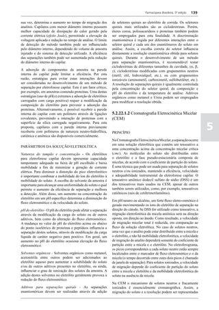 Farmacopeia Brasileira, 5ª edição   139

sua vez, determina o aumento no tempo de migração dos           de seletores quirais ao eletrólito de corrida. Os seletores
analitos. Capilares com menor diâmetro interno possuem          quirais mais utilizados são as ciclodextrinas. Porém,
melhor capacidade de dissipação do calor gerado pela            éteres coroa, polissacarídeos e proteínas também podem
corrente elétrica (efeito Joule), permitindo a elevação da      ser empregados para esta finalidade. A discriminação
voltagem aplicada e redução no tempo de análise. O limite       enantiomérica é regida por diferentes interações entre o
de detecção do método também pode ser influenciado              seletor quiral e cada um dos enantiômeros do soluto em
pelo diâmetro interno, dependendo do volume de amostra          análise. Assim, a escolha correta do seletor influencia
injetado e do sistema de detecção utilizado. A eficiência       diretamente a resolução enantiomérica obtida para solutos
das separações também pode ser aumentada pela redução           quirais. Durante o desenvolvimento de um método
do diâmetro interno do capilar.                                 para separação enantiomérica, é recomendável testar
                                                                ciclodextrinas de diferentes tamanhos de cavidade, (a, b,
A adsorção de componentes da amostra na parede                  g), ciclodextrinas modificadas com grupamentos neutros
interna do capilar pode limitar a eficiência. Por esta          (metil, etil, hidroxialquil, etc.), ou com grupamentos
razão, estratégias para evitar estas interações devem           ionizáveis (aminometil, carboximetil, sulfobutiléter, etc.).
ser consideradas no desenvolvimento de um método de             A resolução de separações quirais é igualmente controlada
separação por eletroforese capilar. Este é um fator crítico,    pela concentração do seletor quiral, da composição e
por exemplo, em amostras contendo proteínas. Uma destas         pH do eletrólito e da temperatura de análise. Aditivos
estratégias (uso de pH(s) extremos e adsorção de eletrólitos    orgânicos como metanol e Ureia podem ser empregados
carregados com carga positiva) requer a modificação da          para modificar a resolução obtida.
composição do eletrólito para prevenir a adsorção das
proteínas. Alternativamente, é possível recobrir a parede
interna do capilar com um polímero através de ligações          5.2.22.1.2 Cromatografia Eletrocinética Micelar
covalentes, prevenindo a interação de proteínas com a           (CEM)

                                                                                                                                 5
superfície da sílica carregada negativamente. Para esta
proposta, capilares com a parede interna previamente
recoberta com polímeros de natureza neutro-hidrofílica,         PRINCÍPIO
catiônica e aniônica são disponíveis comercialmente.
                                                                Na Cromatografia Eletrocinética Micelar, a separação ocorre
                                                                em uma solução eletrolítica que contém um tensoativo a
PARÂMETROS DA SOLUÇÃO ELETROLÍTICA
                                                                uma concentração acima da concentração micelar crítica
Natureza do tampão e concentração - Os eletrólitos              (cmc). As moléculas do soluto são distribuídas entre
para eletroforese capilar devem apresentar capacidade           o eletrólito e a fase pseudo-estacionária composta de
tamponante adequada na faixa de pH escolhido e baixa            micelas, de acordo com o coeficiente de partição do soluto.
mobilidade a fim de minimizar a geração de corrente             É uma técnica que pode ser usada para separação de solutos
elétrica. Para diminuir a distorção do pico eletroforético      neutros e/ou ionizados, mantendo a eficiência, velocidade
é importante combinar a mobilidade do íon do eletrólito à       e adequabilidade instrumental da eletroforese capilar. O
mobilidade do soluto. A escolha do solvente da amostra é        tensoativo aniônico dodecil sulfato de sódio (DSS) é um
importante para alcançar uma uniformidade do soluto o qual      dos tensoativos mais usados na CEM, apesar de outros
permite o aumento da eficiência de separação e melhora          também serem utilizados, como, por exemplo, tensoativos
a detecção. Além disso, um aumento na concentração do           catiônicos (sais de cetiltrimetilamônio).
eletrólito em um pH específico determina a diminuição do
                                                                Em pH neutro ou alcalino, um forte fluxo eletro-osmótico é
fluxo eletrosmótico e da velocidade do soluto.
                                                                gerado movimentando os íons do eletrólito de separação na
pH do eletrólito - O pH do eletrólito pode afetar a separação   direção do cátodo. Se DSS for utilizado como tensoativo, a
através da modificação da carga do soluto ou de outros          migração eletroforética da micela aniônica será na direção
aditivos, bem como da alteração do fluxo eletrosmótico.         oposta, em direção ao ânodo. Como resultado, a velocidade
A mudança no valor do pH do eletrólito acima ou abaixo          de migração micelar total é reduzida, em comparação ao
do ponto isoelétrico de proteínas e peptídeos influencia a      fluxo da solução eletrolítica. No caso de solutos neutros,
separação destes solutos, através da modificação da carga       uma vez que o analito pode estar distribuído entre a micela e
líquida de caráter negativo para positivo. Em geral, um         o eletrólito, e não há mobilidade eletroforética, a velocidade
aumento no pH do eletrólito ocasiona elevação do fluxo          de migração do analito dependerá somente do coeficiente de
eletrosmótico.                                                  partição entre a micela e o eletrólito. No eletroferograma,
                                                                os picos correspondentes a cada soluto neutro estão sempre
Solventes orgânicos - Solventes orgânicos como metanol,         localizados entre o marcador de fluxo eletrosmótico e o da
acetonitrila entre outros podem ser adicionados ao              micela (o tempo decorrido entre estes dois picos é chamado
eletrólito aquoso para aumentar a solubilidade do soluto        de janela de separação). Para solutos ionizados, a velocidade
e/ou de outros aditivos presentes no eletrólito, ou ainda,      de migração depende do coeficiente de partição do soluto
influenciar o grau de ionização dos solutos da amostra. A       entre a micela e eletrólito e da mobilidade eletroforética do
adição destes solventes no eletrólito geralmente provoca a      soluto na ausência da micela.
redução do fluxo eletrosmótico.
                                                                Na CEM o mecanismo de solutos neutros e fracamente
Aditivos para separações quirais - As separações                ionizados é essencialmente cromatográfica. Assim, a
enantioméricas devem ser realizadas através da adição           migração do soluto e a resolução podem ser representadas
 