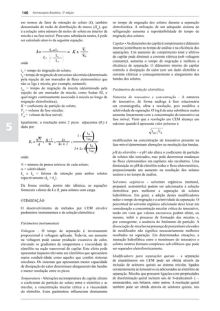 140     Farmacopeia Brasileira, 5ª edição


    em termos de fator de retenção do soluto (k), também           no tempo de migração dos solutos durante a separação
    denominada de razão de distribuição de massa (Dm), que         eletroforética. A utilização de um adequado sistema de
    é a relação entre número de moles do soluto no interior da     refrigeração aumenta a reprodutibilidade do tempo de
    micela e na fase móvel. Para uma substância neutra, k pode     migração dos solutos.
    ser calculado através da seguinte equação:
                                                                   Capilar - As dimensões do capilar (comprimento e diâmetro
                                                                   interno) contribuem no tempo de análise e na eficiência das
                                                                   separações. Um aumento do comprimento total e efetivo
                                                                   do capilar pode diminuir a corrente elétrica (sob voltagem
                                                                   constante), aumenta o tempo de migração e melhora a
    onde
                                                                   eficiência de separação. O diâmentro interno do capilar
    tR = tempo de migração do soluto;                              controla a dissipação do calor (em um dado eletrólito e
    t0 = tempo de migração de um soluto não retido (determinado    corrente elétrica) e consequentemente o alargamento das
    pela injeção de um marcador de fluxo eletrosmótico que         bandas dos solutos.
    não se liga à micela, por exemplo, metanol);
    tmc = tempo de migração da micela (determinado pela            Parâmetros da solução eletrolítica
    injeção de um marcador de micela, como Sudan III, o
    qual migra continuamente associado à micela ao longo da        Natureza do tensoativo e concentração - A natureza
    migração eletroforética);                                      do tensoativo, de forma análoga à fase estacionária
    K = coeficiente de partição do soluto;                         em cromatografia, afeta a resolução, pois modifica a
    VS = volume da fase micelar;                                   seletividade da separação. O log k de uma substância neutra
    VM = volume da fase móvel;                                     aumenta linearmente com a concentração do tensoativo na
                                                                   fase móvel. Visto que a resolução em CEM alcança um

5
    Igualmente, a resolução entre 2 picos adjacentes (Rs) é        máximo quando k apresenta valor próximo à
    dada por:
                                                                                              t mc t 0
                                                                   modificações na concentração de tensoativo presente na
                                                                   fase móvel determinam alterações na resolução das bandas.

                                                                   pH do eletrólito - o pH não altera o coeficiente de partição
    onde:                                                          de solutos não ionizados, mas pode determinar mudanças
                                                                   no fluxo eletrosmótico em capilares não recobertos. Uma
    N = número de pratos teóricos de cada soluto;                  diminuição no pH do eletrólito reduz o fluxo eletrosmótico,
    a = seletividade;                                              proporcionando um aumento na resolução dos solutos
    ka e kb = fatores de retenção para ambos solutos               neutros e no tempo de análise.
    repectivamente (kb > ka).
                                                                   Solventes orgânicos - solventes orgânicos (metanol,
    De forma similar, porém não idêntica, as equações              propanol, acetonitrila) podem ser adicionados à solução
    fornecem valores de k e Rs para solutos com carga.             eletrolítica para melhorar a separação de solutos
                                                                   hidrofóbicos. Em geral, a adição destes modificadores
    OTIMIZAÇÃO                                                     reduz o tempo de migração e a seletividade da separação. O
                                                                   porcentual de solvente orgânico adicionado deve levar em
    O desenvolvimento de métodos por CEM envolve                   consideração a concentração micelar crítica do tensoativo,
    parâmetros instrumentais e da solução eletrolítica:            tendo em vista que valores excessivos podem afetar, ou
                                                                   mesmo, inibir o processo de formação das micelas e,
    Parâmetros instrumentais                                       por conseguinte, a ausência do fenômeno de partição. A
                                                                   dissociação de micelas na presença de porcentuais elevados
    Voltagem - O tempo de separação é inversamente                 de modificador não significa necessariamente melhores
    proporcional à voltagem aplicada. Todavia, um aumento          resultados na separação. Em determinadas situações, a
    na voltagem pode causar produção excessiva de calor,           interação hidrofóbica entre o monômero do tensoativo e
    elevando os gradientes de temperatura e viscosidade do         solutos neutros formam complexos solvofóbicos que pode
    eletrólito na seção transversal do capilar. Este efeito pode   ser separados eletroforeticamente.
    apresentar impacto relevante em eletrólitos que apresentem
    maior condutividade como aqueles que contêm sistemas           Modificadores para separações quirais - a separação
    micelares. Os sistemas que apresentam menor capacidade         de enantiômeros em CEM pode ser obtida através da
    de dissipação do calor determinam alargamento das bandas       inclusão de seletores quirais ao sistema micelar, ligados
    e menor resolução entre os picos.                              covalentemente ao tensoativo ou adicionados ao eletrólito de
                                                                   separação. Micelas que possuem ligações com propriedades
    Temperatura - Alterações na temperatura do capilar afetam      de discriminação quiral incluem sais de N-dodecanoil- L –
    o coeficiente de partição do soluto entre o eletrólito e as    aminoácidos, sais biliares, entre outros. A resolução quiral
    micelas, a concentração micelar crítica e a viscosidade        também pode ser obtida através de seletores quirais, tais
    do eletrólito. Estes parâmetros influenciam diretamente
 