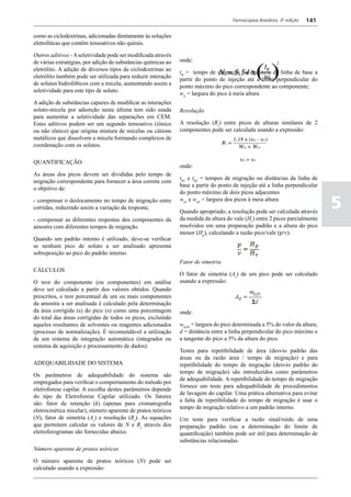 Farmacopeia Brasileira, 5ª edição   141

como as ciclodextrinas, adicionadas diretamente às soluções
eletrolíticas que contêm tensoativos não quirais.

Outros aditivos - A seletividade pode ser modificada através
de várias estratégias, por adição de substâncias químicas ao   onde:
eletrólito. A adição de diversos tipos de ciclodextrinas ao
                                                               tR = tempo de migração ou distância da linha de base a
eletrólito também pode ser utilizada para reduzir interação
                                                               partir do ponto de injeção até a linha perpendicular do
de solutos hidrofóbicos com a micela, aumentando assim a
                                                               ponto máximo do pico correspondente ao componente;
seletividade para este tipo de soluto.
                                                               wh = largura do pico à meia altura
A adição de substâncias capazes de modificar as interações
soluto-micela por adsorção nesta última tem sido usada         Resolução
para aumentar a seletividade das separações em CEM.
Estes aditivos podem ser um segundo tensoativo (iônico         A resolução (Rs) entre picos de alturas similares de 2
ou não iônico) que origina mistura de micelas ou cátions       componentes pode ser calculada usando a expressão:
metálicos que dissolvem a micela formando complexos de
coordenação com os solutos.

QUANTIFICAÇÃO
                                                               onde:
As áreas dos picos devem ser divididas pelo tempo de
                                                               tR1 e tR2 = tempos de migração ou distâncias da linha de
migração correspondente para fornecer a área correta com
                                                               base a partir do ponto de injeção até a linha perpendicular
o objetivo de:
                                                               do ponto máximo de dois picos adjacentes
- compensar o deslocamento no tempo de migração entre
corridas, reduzindo assim a variação da resposta;
                                                               wh1 e wh2 = largura dos picos à meia altura

                                                               Quando apropriado, a resolução pode ser calculada através
                                                                                                                                5
- compensar as diferentes respostas dos componentes da         da medida da altura do vale (Hv) entre 2 picos parcialmente
amostra com diferentes tempos de migração.                     resolvidos em uma preparação padrão e a altura do pico
                                                               menor (Hp), calculando a razão pico/vale (p/v):
Quando um padrão interno é utilizado, deve-se verificar
se nenhum pico de soluto a ser analisado apresenta
sobreposição ao pico do padrão interno.
                                                               Fator de simetria
CÁLCULOS
                                                               O fator de simetria (As) de um pico pode ser calculado
O teor do componente (ou componentes) em análise               usando a expressão:
deve ser calculado a partir dos valores obtidos. Quando
prescritos, o teor porcentual de um ou mais componentes
da amostra a ser analisada é calculado pela determinação
da área corrigida (s) do pico (s) como uma porcentagem         onde:
do total das áreas corrigidas de todos os picos, excluindo
aqueles resultantes de solventes ou reagentes adicionados      w0,05 = largura do pico determinada a 5% do valor da altura;
(processo de normalização). É recomendável a utilização        d = distância entre a linha perpendicular do pico máximo e
de um sistema de integração automática (integrador ou          a tangente do pico a 5% da altura do pico.
sistema de aquisição e processamento de dados).
                                                               Testes para repetibilidade de área (desvio padrão das
                                                               áreas ou da razão área / tempo de migração) e para
ADEQUABILIDADE DO SISTEMA                                      repetibilidade do tempo de migração (desvio padrão do
                                                               tempo de migração) são introduzidos como parâmetros
Os parâmetros de adequabilidade do sistema são
                                                               de adequabilidade. A repetibilidade do tempo de migração
empregados para verificar o comportamento do método por
                                                               fornece um teste para adequabilidade de procedimentos
eletroforese capilar. A escolha destes parâmetros depende
                                                               de lavagem do capilar. Uma prática alternativa para evitar
do tipo de Eletroforese Capilar utilizado. Os fatores
                                                               a falta de repetibilidade do tempo de migração é usar o
são: fator de retenção (k) (apenas para cromatografia
                                                               tempo de migração relativo a um padrão interno.
eletrocinética micelar), número aparente de pratos teóricos
(N), fator de simetria (As) e resolução (Rs). As equações      Um teste para verificar a razão sinal/ruído de uma
que permitem calcular os valores de N e Rs através dos         preparação padrão (ou a determinação do limite de
eletroferogramas são fornecidas abaixo.                        quantificação) também pode ser útil para determinação de
                                                               substâncias relacionadas.
Número aparente de pratos teóricos

O número aparente de pratos teóricos (N) pode ser
calculado usando a expressão:
 
