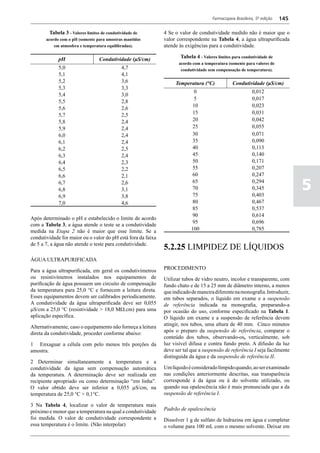 Farmacopeia Brasileira, 5ª edição   145

         Tabela 3 - Valores limites de condutividade de       4 Se o valor de condutividade medido não é maior que o
       acordo com o pH (somente para amostras mantidas        valor correspondente na Tabela 4, a água ultrapurificada
           em atmosfera e temperatura equilibradas).          atende às exigências para a condutividade.

             pH                  Condutividade (μЅ/cm)                Tabela 4 - Valores limites para condutividade de
                                                                     acordo com a temperatura (somente para valores de
             5,0                             4,7                      condutividade sem compensação de temperatura).
             5,1                             4,1
             5,2                             3,6                   Temperatura (°C)              Condutividade (μЅ/cm)
             5,3                             3,3
                                                                             0                             0,012
             5,4                             3,0
                                                                             5                             0,017
             5,5                             2,8
             5,6                             2,6                            10                             0,023
             5,7                             2,5                            15                             0,031
             5,8                             2,4                            20                             0,042
             5,9                             2,4                            25                             0,055
             6,0                             2,4                            30                             0,071
             6,1                             2,4                            35                             0,090
             6,2                             2,5                            40                             0,113
             6,3                             2,4                            45                             0,140
             6,4                             2,3                            50                             0,171
             6,5                             2,2                            55                             0,207
             6,6                             2,1                            60                             0,247
             6,7
             6,8
             6,9
                                             2,6
                                             3,1
                                             3,8
                                                                            65
                                                                            70
                                                                            75
                                                                                                           0,294
                                                                                                           0,345
                                                                                                           0,403
                                                                                                                                5
             7,0                             4,6                            80                             0,467
                                                                            85                             0,537
                                                                            90                             0,614
Após determinado o pH e estabelecido o limite de acordo
                                                                            95                             0,696
com a Tabela 3, a água atende o teste se a condutividade
medida na Etapa 2 não é maior que esse limite. Se a                        100                             0,785
condutividade for maior ou o valor do pH está fora da faixa
de 5 a 7, a água não atende o teste para condutividade.
                                                              5.2.25 LIMPIDEZ DE LÍQUIDOS
ÁGUA ULTRAPURIFICADA

Para a água ultrapurificada, em geral os condutivímetros      PROCEDIMENTO
ou resistivímetros instalados nos equipamentos de             Utilizar tubos de vidro neutro, incolor e transparente, com
purificação de água possuem um circuito de compensação        fundo chato e de 15 a 25 mm de diâmetro interno, a menos
da temperatura para 25,0 °C e fornecem a leitura direta.      que indicado de maneira diferente na monografia. Introduzir,
Esses equipamentos devem ser calibrados periodicamente.       em tubos separados, o líquido em exame e a suspensão
A condutividade da água ultrapurificada deve ser 0,055        de referência indicada na monografia, preparando-a
mS/cm a 25,0 °C (resistividade > 18,0 MW.cm) para uma         por ocasião do uso, conforme especificado na Tabela 1.
aplicação específica.                                         O líquido em exame e a suspensão de referência devem
Alternativamente, caso o equipamento não forneça a leitura    atingir, nos tubos, uma altura de 40 mm. Cinco minutos
direta da condutividade, proceder conforme abaixo:            após o preparo da suspensão de referência, comparar o
                                                              conteúdo dos tubos, observando-os, verticalmente, sob
1 Enxaguar a célula com pelo menos três porções da            luz visível difusa e contra fundo preto. A difusão da luz
amostra.                                                      deve ser tal que a suspensão de referência I seja facilmente
                                                              distinguida da água e da suspensão de referência II.
2 Determinar simultaneamente a temperatura e a
condutividade da água sem compensação automática              Um líquido é considerado límpido quando, ao ser examinado
da temperatura. A determinação deve ser realizada em          nas condições anteriormente descritas, sua transparência
recipiente apropriado ou como determinação “em linha”.        corresponde à da água ou à do solvente utilizado, ou
O valor obtido deve ser inferior a 0,055 mS/cm, na            quando sua opalescência não é mais pronunciada que a da
temperatura de 25,0 °C + 0,1°C.                               suspensão de referência I.

3 Na Tabela 4, localizar o valor de temperatura mais
próximo e menor que a temperatura na qual a condutividade     Padrão de opalescência
foi medida. O valor de condutividade correspondente a         Dissolver 1 g de sulfato de hidrazina em água e completar
essa temperatura é o limite. (Não interpolar)                 o volume para 100 mL com o mesmo solvente. Deixar em
 
