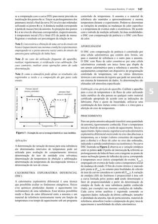 Farmacopeia Brasileira, 5ª edição   147

se a comparação com a curva DTG para maior precisão na          controlado de temperatura. A amostra e o material de
localização dos pontos b e c. Traçar os prolongamentos dos      referência são mantidos a aproximadamente a mesma
patamares inicial e final da curva TG no eixo das ordenadas     temperatura durante o experimento. Podem-se determinar
utilizando os pontos b e c. A distância medida corresponde      as variações de entalpia; as mudanças de calor específico
à perda de massa (Dm) da amostra. As projeções dos pontos       e a temperatura de eventos endo e exotérmicos. De acordo
b e c no eixo de abscissas correspondem, respectivamente,       com o método de medição utilizado, há duas modalidades:
à temperatura inicial (Ti) e final (Tf) da perda de massa.      o DSC com compensação de potência e o DSC com fluxo
Registrar o resultado em percentagem da relação m/m.            de calor.

Nota 1: é necessária a obtenção de uma curva do ensaio em
branco (aquecimento nas mesmas condições experimentais          APARELHAGEM
empregando-se o porta-amostra vazio) antes do ensaio da
                                                                O DSC com compensação de potência é constituído por
amostra para subtração de linha base.
                                                                uma célula calorimétrica que contém dois fornos, um
Nota 2: no caso da utilização frequente do aparelho,            para o material de referência e o outro para a amostra.
realizar, regularmente, à verificação e/ou calibração. Em       O DSC com fluxo de calor constitui-se por uma célula
caso contrário, realizar essas operações antes de cada          calorimétrica contendo um único forno que dispõe de
determinação.                                                   um sensor calorimétrico para a referência e amostra. Os
                                                                equipamentos comportam um dispositivo de programação
Nota 3: como a atmosfera pode afetar os resultados são          controlada da temperatura, um ou vários detectores
registradas a vazão e a composição do gás para cada             térmicos e um sistema de registro que pode ser associado a
ensaio.                                                         um sistema de tratamento de dados. As determinações são
                                                                efetuadas sob atmosfera especificada.


                                                                                                                                 5
                                                                Calibração e/ou aferição do apareIho. Calibrar o aparelho
                                                                para o eixo de temperatura e de fluxo de calor utilizando
                                                                índio metálico de alta pureza ou qualquer outro material
                                                                certificado apropriado de acordo com as indicações do
                                                                fabricante. Para o ajuste da linearidade, utiliza-se uma
                                                                combinação de dois metais como o índio e o zinco para a
                                                                aferição do eixo de temperatura.

                                                                PROCEDIMENTO

                                                                Para um porta-amostra adequado transferir uma quantidade
                                                                da amostra, rigorosamente conhecida. Fixar a temperatura
                                                                inicial e final do ensaio e a razão de aquecimento. Iniciar o
                                                                aquecimento. Após o ensaio, registrar a curva da calorimetria
Figura 1 - Exemplo da curva termogravimétrica e suas medidas.   exploratória diferencial escrevendo no eixo das abscissas a
                                                                temperatura, ou o tempo (valores crescentes da esquerda
Aplicações                                                      para a direita) e o fluxo de calor no eixo das ordenadas,
                                                                indicando o sentido (endotérmico ou exotérmico). Na curva
A determinação da variação da massa para uma substância         DSC ilustrada na Figura 2 observa-se a variação entálpica
em determinados intervalos de temperatura pode ser              entre os pontos acd. O ponto de intersecção b, referente ao
utilizada para avaliação do comportamento térmico;              prolongamento da linha de base com a tangente no ponto de
determinação do teor de umidade e/ou solventes;                 maior inclinação (ponto de inflexão) da curva, corresponde
determinação da temperatura de ebulição e sublimação;           à temperatura onset (início extrapolado do evento, Tonset),
determinação da temperatura de decomposição térmica e           empregado em eventos de fusão como a temperatura inicial
determinação do teor de cinzas.                                 da mudança de estado. O fim do evento térmico é marcado
                                                                pelo ponto c (Tpico), no entanto para finalidades do cálculo
CALORIMETRIA EXPLORATÓRIA DIFERENCIAL                           de área da curvas considera-se o ponto d (Tfinal). A variação
(DSC)                                                           de entalpia (DH) do fenômeno é proporcional à área sob
                                                                a curva limitada pelos pontos acd sendo determinado o
A calorimetria exploratória diferencial é uma técnica           fator de proporcionalidade a partir da determinação da
que possibilita avaliar os fenômenos energéticos, físicos       entalpia de fusão de uma substância padrão conhecida
e/ou químicos produzidos durante o aquecimento (ou              (índio, por exemplo) nas mesmas condições de trabalho.
resfriamento) de uma substância. Essa técnica possibilita       Cada curva termo analítica é registrada contendo os
medir o fluxo de calor diferencial entre a amostra e um         seguintes dados: indicação da última calibração, tamanho
material de referência termicamente inerte em função da         e identidade da amostra, tipo de porta-amostra, material de
temperatura e/ou tempo de aquecimento sob um programa           referência, atmosfera (vazão e composição do gás), taxa de
                                                                aquecimento e sensibilidade da célula calorimétrica.
 