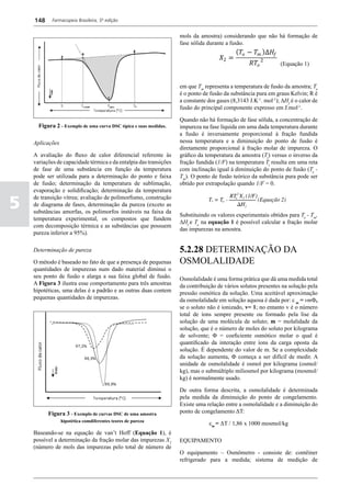 148     Farmacopeia Brasileira, 5ª edição


                                                                   mols da amostra) considerando que não há formação de

                                                                                            ( 𝑇𝑇𝑜𝑜 − 𝑇𝑇𝑚𝑚 )∆𝐻𝐻𝑓𝑓
                                                                                    𝑋𝑋2 =
                                                                   fase sólida durante a fusão.


                                                                                                   𝑅𝑅𝑇𝑇𝑜𝑜 2        (Equação 1)


                                                                   em que Tm representa a temperatura de fusão da amostra; To
                                                                   é o ponto de fusão da substância pura em graus Kelvin; R é
                                                                   a constante dos gases (8,3143 J.K-1. mol-1); ΔHf é o calor de
                                                                   fusão do principal componente expresso em J.mol-1.

                                                                   Quando não há formação de fase sólida, a concentração de
      Figura 2 - Exemplo de uma curva DSC típica e suas medidas.   impureza na fase líquida em uma dada temperatura durante
                                                                   a fusão é inversamente proporcional à fração fundida
    Aplicações                                                     nessa temperatura e a diminuição do ponto de fusão é
                                                                   diretamente proporcional à fração molar de impureza. O
    A avaliação do fluxo de calor diferencial referente às         gráfico da temperatura da amostra (Ts) versus o inverso da
    variações de capacidade térmica e da entalpia das transições   fração fundida (1/F) na temperatura Ts resulta em uma reta
    de fase de uma substância em função da temperatura             com inclinação igual à diminuição do ponto de fusão (To -
    pode ser utilizada para a determinação do ponto e faixa        Tm). O ponto de fusão teórico da substância pura pode ser
    de fusão; determinação da temperatura de sublimação,           obtido por extrapolação quando 1/F = 0.
    evaporação e solidificação; determinação da temperatura

5
    de transição vítrea; avaliação de polimorfismo, construção
    de diagrama de fases, determinação da pureza (exceto as
    substâncias amorfas, os polimorfos instáveis na faixa da
                                                                   Substituindo os valores experimentais obtidos para To - Tm,
    temperatura experimental, os compostos que fundem
                                                                   ΔHf e To na equação 1 é possível calcular a fração molar
    com decomposição térmica e as substâncias que possuem
                                                                   das impurezas na amostra.	
    pureza inferior a 95%).

    Determinação de pureza                                         5.2.28 DETERMINAÇÃO DA
    O método é baseado no fato de que a presença de pequenas       OSMOLALIDADE
    quantidades de impurezas num dado material diminui o
    seu ponto de fusão e alarga a sua faixa global de fusão.       Osmolalidade é uma forma prática que dá uma medida total
    A Figura 3 ilustra esse comportamento para três amostras       da contribuição de vários solutos presentes na solução pela
    hipotéticas, uma delas é a padrão e as outras duas contem      pressão osmótica da solução. Uma aceitável aproximação
    pequenas quantidades de impurezas.                             da osmolalidade em solução aquosa é dada por: ε m = vmΦ,
                                                                   se o soluto não é ionizado, v= 1; no entanto v é o número
                                                                   total de íons sempre presente ou formado pela lise da
                                                                   solução de uma molécula de soluto; m = molalidade da
                                                                   solução, que é o número de moles do soluto por kilograma
                                                                   de solvente; Φ = coeficiente osmótico molar o qual é
                                                                   quantificado da interação entre íons da carga oposta da
                                                                   solução. É dependente do valor de m. Se a complexidade
                                                                   da solução aumenta, F começa a ser difícil de medir. A
                                                                   unidade de osmolalidade é osmol por kilograma (osmol/
                                                                   kg), mas o submúltiplo miliosmol por kilograma (mosmol/
                                                                   kg) é normalmente usado.

                                                                   De outra forma descrita, a osmolalidade é determinada
                                                                   pela medida da diminuição do ponto de congelamento.
                                                                   Existe uma relação entre a osmolalidade e a diminuição do
          Figura 3 - Exemplo de curvas DSC de uma amostra          ponto de congelamento ΔT:
                 hipotética comdiferentes teores de pureza
                                                                                em = ΔT / 1,86 x 1000 mosmol/kg
    Baseando-se na equação de van’t Hoff (Equação 1), é
    possível a determinação da fração molar das impurezas X2       EQUIPAMENTO
    (número de mols das impurezas pelo total de número de
                                                                   O equipamento – Osmômetro - consiste de: contêiner
                                                                   refrigerado para a medida; sistema de medição de
 