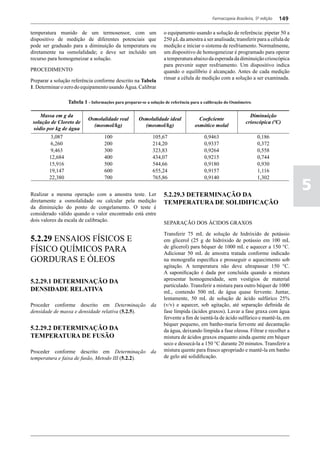 Farmacopeia Brasileira, 5ª edição   149

temperatura munido de um termosensor, com um                      o equipamento usando a solução de referência: pipetar 50 a
dispositivo de medição de diferentes potenciais que               250 µL da amostra a ser analisada; transferir para a célula de
pode ser graduado para a diminuição da temperatura ou             medição e iniciar o sistema de resfriamento. Normalmente,
diretamente na osmolalidade; e deve ser incluído um               um dispositivo de homogeneizar é programado para operar
recurso para homogeneizar a solução.                              a temperatura abaixo da esperada da diminuição crioscópica
                                                                  para prevenir super resfriamento. Um dispositivo indica
PROCEDIMENTO                                                      quando o equilíbrio é alcançado. Antes de cada medição
                                                                  rinsar a célula de medição com a solução a ser examinada.
Preparar a solução referência conforme descrito na Tabela
1. Determinar o zero do equipamento usando Água. Calibrar

                 Tabela 1 - Informações para preparar-se a solução de referência para a calibração do Osmômetro.

    Massa em g da                                                                                              Diminuição
                           Osmolalidade real         Osmolalidade ideal             Coeficiente
 solução de Cloreto de                                                                                       crioscópica (ºC)
                             (mosmol/kg)               (mosmol/kg)                osmótico molal
 sódio por kg de água
        3,087                      100                      105,67                     0,9463                      0,186
        6,260                      200                      214,20                     0,9337                      0,372
        9,463                      300                      323,83                     0,9264                      0,558
        12,684                     400                      434,07                     0,9215                      0,744
        15,916                     500                      544,66                     0,9180                      0,930
        19,147                     600                      655,24                     0,9157                      1,116
        22,380                     700                      765,86                     0,9140                      1,302


Realizar a mesma operação com a amostra teste. Ler                5.2.29.3 DETERMINAÇÃO DA
                                                                                                                                     5
diretamente a osmolalidade ou calcular pela medição               TEMPERATURA DE SOLIDIFICAÇÃO
da diminuição do ponto de congelamento. O teste é
considerado válido quando o valor encontrado está entre
dois valores da escala de calibração.
                                                                  SEPARAÇÃO DOS ÁCIDOS GRAXOS

                                                                  Transferir 75 mL de solução de hidróxido de potássio
5.2.29 ENSAIOS FÍSICOS E                                          em glicerol (25 g de hidróxido de potássio em 100 mL
FÍSICO QUÍMICOS PARA                                              de glicerol) para béquer de 1000 mL e aquecer a 150 °C.
                                                                  Adicionar 50 mL de amostra tratada conforme indicado
GORDURAS E ÓLEOS                                                  na monografia específica e prosseguir o aquecimento sob
                                                                  agitação. A temperatura não deve ultrapassar 150 °C.
                                                                  A saponificação é dada por concluída quando a mistura
5.2.29.1 DETERMINAÇÃO DA                                          apresentar homogeneidade, sem vestígios de material
                                                                  particulado. Transferir a mistura para outro béquer de 1000
DENSIDADE RELATIVA                                                mL, contendo 500 mL de água quase fervente. Juntar,
                                                                  lentamente, 50 mL de solução de ácido sulfúrico 25%
Proceder conforme descrito em Determinação da                     (v/v) e aquecer, sob agitação, até separação definida de
densidade de massa e densidade relativa (5.2.5).                  fase límpida (ácidos graxos). Lavar a fase graxa com água
                                                                  fervente a fim de isentá-la de ácido sulfúrico e mantê-la, em
                                                                  béquer pequeno, em banho-maria fervente até decantação
5.2.29.2 DETERMINAÇÃO DA                                          da água, deixando límpida a fase oleosa. Filtrar e recolher a
TEMPERATURA DE FUSÃO                                              mistura de ácidos graxos enquanto ainda quente em béquer
                                                                  seco e dessecá-la a 150 °C durante 20 minutos. Transferir a
Proceder conforme descrito em Determinação da                     mistura quente para frasco apropriado e mantê-la em banho
temperatura e faixa de fusão, Metodo III (5.2.2).                 de gelo até solidificação.
 