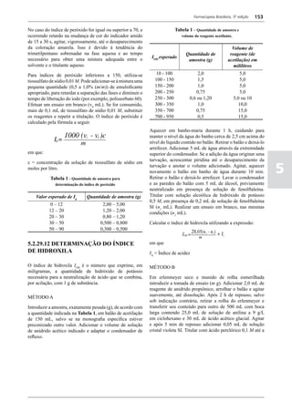 Farmacopeia Brasileira, 5ª edição     153

No caso do índice de peróxido for igual ou superior a 70, e                  Tabela 1 – Quantidade de amostra e
ocorrendo retardo na mudança de cor do indicador amido                          volume do reagente acetilante.
de 15 a 30 s, agitar, vigorosamente, até o desaparecimento
da coloração amarela. Isso é devido à tendência do                                                           Volume de
trimetilpentano sobrenadar na fase aquosa e ao tempo                              Quantidade de             reagente (de
necessário para obter uma mistura adequada entre o              IOH esperado
                                                                                   amostra (g)             acetilação) em
solvente e o titulante aquoso.                                                                                mililitros
Para índices de peróxido inferiores a 150, utiliza-se            10 - 100               2,0                         5,0
tiossulfato de sódio 0,01 M. Pode adicionar-se à mistura uma     100 - 150              1,5                         5,0
pequena quantidade (0,5 a 1,0% (m/m)) de emulsificante           150 - 200              1,0                         5,0
apropriado, para retardar a separação das fases e diminuir o     200 - 250             0,75                         5,0
tempo de liberação do iodo (por exemplo, polissorbato 60).       250 - 300          0,6 ou 1,20                  5,0 ou 10
Efetuar um ensaio em branco (v0 mL). Se for consumido,           300 - 350              1,0                         10,0
mais de 0,1 mL de tiossulfato de sódio 0,01 M, substituir        350 - 700              0,75                        15,0
os reagentes e repetir a titulação. O índice de peróxido é       700 - 950               0,5                        15,0
calculado pela fórmula a seguir.
                                                               Aquecer em banho-maria durante 1 h, cuidando para
                                                               manter o nível da água do banho cerca de 2,5 cm acima do
                                                               nível do líquido contido no balão. Retirar o balão e deixá-lo
                                                               arrefecer. Adicionar 5 mL de água através da extremidade
em que:                                                        superior do condensador. Se a adição da água originar uma
                                                               turvação, acrescentar piridina até o desaparecimento da

                                                                                                                                   5
c = concentração da solução de tiossulfato de sódio em
                                                               turvação e anotar o volume adicionado. Agitar, aquecer
moles por litro.
                                                               novamente o balão em banho de água durante 10 min.
           Tabela 1 - Quantidade de amostra para               Retirar o balão e deixá-lo arrefecer. Lavar o condensador
              determinação do índice de peróxido               e as paredes do balão com 5 mL de álcool, previamente
                                                               neutralizado em presença de solução de fenolftaleína.
    Valor esperado de Ip       Quantidade de amostra (g)       Titular com solução alcoólica de hidróxido de potássio
                                                               0,5 M, em presença de 0,2 mL de solução de fenolftaleína
            0 – 12                      2,00 – 5,00
                                                               SI (n1 mL). Realizar um ensaio em branco, nas mesmas
           12 – 20                      1,20 – 2,00            condições (n2 mL).
           20 – 30                      0,80 – 1,20
           30 – 50                     0,500 – 0,800           Calcular o índice de hidroxila utilizando a expressão:
           50 – 90                     0,300 – 0,500


5.2.29.12 DETERMINAÇÃO DO ÍNDICE                               em que
DE HIDROXILA                                                   IA = Índice de acidez

O índice de hidroxila IOH é o número que exprime, em           MÉTODO B
miligramas, a quantidade de hidróxido de potássio
necessária para a neutralização de ácido que se combina,       Em erlenmeyer seco e munido de rolha esmerilhada
por acilação, com 1 g de substância.                           introduzir a tomada de ensaio (m g). Adicionar 2,0 mL de
                                                               reagente de anidrido propiônico, arrolhar o balão e agitar
MÉTODO A                                                       suavemente, até dissolução. Após 2 h de repouso, salvo
                                                               sob indicação contrária, retirar a rolha do erlenmeyer e
Introduzir a amostra, exatamente pesada (g), de acordo com     transferir seu conteúdo para outro de 500 mL com boca
a quantidade indicada na Tabela 1, em balão de acetilação      larga contendo 25,0 mL de solução de anilina a 9 g/L
de 150 mL, salvo se na monografia específica estiver           em ciclohexano e 30 mL de ácido acético glacial. Agitar
preconizado outro valor. Adicionar o volume de solução         e após 5 min de repouso adicionar 0,05 mL de solução
de anidrido acético indicado e adaptar o condensador de        cristal violeta SI. Titular com ácido perclórico 0,1 M até a
refluxo.
 