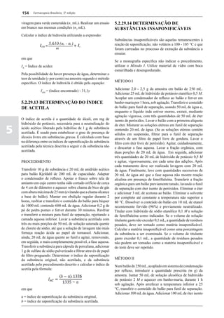 154      Farmacopeia Brasileira, 5ª edição


    viragem para verde esmeralda (n1 mL). Realizar um ensaio         5.2.29.14 DETERMINAÇÃO DE
    em branco nas mesmas condições (n2 mL).                          SUBSTÂNCIAS INSAPONIFICÁVEIS
    Calcular o índice de hidroxila utilizando a expressão:
                                                                     Substâncias insaponificáveis são aquelas remanescentes à
                                                                     reação de saponificação, não voláteis a 100 - 105 °C e que
                                                                     foram carreadas no processo de extração da substância a
                                                                     ensaiar.
    em que
                                                                     Se a monografia específica não indicar o procedimento,
    IA = Índice de acidez                                            utilizar o Método I. Utilize material de vidro com boca
                                                                     esmerilhada e desengordurado.
    Pela possibilidade de haver presença de água, determinar o
    teor de umidade (y por cento) na amostra segundo o método
    específico. O índice de hidroxila é obtido pela equação:         MÉTODO I

                  IOH = (índice encontrado) - 31,1y                  Adicionar 2,0 - 2,5 g da amostra em balão de 250 mL.
                                                                     Adicionar 25 mL de hidróxido de potássio etanólico 0,5 M.
                                                                     Acoplar um condensador de refluxo ao balão e ferver em
    5.2.29.13 DETERMINAÇÃO DO ÍNDICE                                 banho-maria por 1 hora, sob agitação. Transferir o conteúdo
    DE ACETILA                                                       do balão para funil de separação, usando 50 mL de água e,
                                                                     enquanto o líquido inda estiver morno, extrair, mediante
                                                                     agitação vigorosa, com três quantidades de 50 mL de éter
    O índice de acetila é a quantidade de álcali, em mg de           isento de peróxidos. Lavar o balão com a primeira alíquota
    hidróxido de potássio, necessária para a neutralização do

5
                                                                     de éter. Misturar as soluções etéreas em funil de separação
    ácido acético liberado pela hidrólise de 1 g de substância       contendo 20 mL de água. (Se as soluções etéreas contêm
    acetilada. É usado para estabelecer o grau de presença de        sólidos em suspensão, filtrar para o funil de separação
    álcoois livres em substâncias graxas. É calculado com base       através de um filtro de papel livre de gordura. Lavar o
    na diferença entre os índices de saponificação da substância     filtro com éter livre de peróxido). Agitar, cuidadosamente,
    acetilada pela técnica descrita a seguir e da substância não     e descartar a fase aquosa. Lavar a fração orgânica, com
    acetilada.                                                       duas porções de 20 mL de água. Em seguida, adicionar
                                                                     três quantidades de 20 mL de hidróxido de potássio 0,5 M
    PROCEDIMENTO                                                     e agitar, vigorosamente, em cada uma das adições. Após
                                                                     cada tratamento deve ser realizada lavagem com 20 mL
    Transferir 10 g de substância e 20 mL de anidrido acético        de água. Finalmente, lave com quantidades sucessivas de
    para balão Kjeldahl de 200 mL de capacidade. Adaptar             20 mL de água até que a fase aquosa não mostre reação
    o condensador de refluxo. Apoiar o frasco sobre tela de          alcalina em presença de fenolftaleína. Transferir a fração
    amianto em cujo centro tenha sido cortado orifício de cerca      orgânica para um balão previamente tarado, lavando o funil
    de 4 cm de diâmetro e aquecer sobre chama de bico de gás         de separação com éter isento de peróxidos. Eliminar o éter
    com altura máxima de 25 mm (evitando que a chama alcance         e adicionar 3 mL de acetona ao balão. Eliminar o solvente
    a base do balão). Manter em ebulição regular durante 2           por completo até constante a temperatura não superior a
    horas, resfriar e transferir o conteúdo do balão para béquer     80 °C. Dissolver o conteúdo do balão em 10 mL de etanol
    de 1000 mL contendo 600 mL de água. Adicionar 0,2 g de           recentemente fervido (96%) e previamente neutralizado.
    pó de pedra pomes e ferver durante 30 minutos. Resfriar          Titular com hidróxido de sódio etanólico 0,1 M e solução
    e transferir a mistura para funil de separação, rejeitando a     de fenolftaleína como indicador. Se o volume de solução
    camada aquosa inferior. Lavar a substância acetilada com         titulante gasto não exceder 0,1 mL, a quantidade de resíduos
    três ou mais porções de 50 mL de solução saturada quente         pesados, deve ser tomado como matéria insaponificável.
    de cloreto de sódio, até que a solução de lavagem não mais       Calcular a matéria insaponificável como uma porcentagem
    forneça reação ácida ao papel de tornassol. Adicionar,           da substância a ser examinada. Se o volume de titulante
    ainda, 20 mL de água quente ao funil e agitar, removendo,        gasto exceder 0,1 mL, a quantidade de resíduos pesados
    em seguida, o mais completamente possível, a fase aquosa.        não podem ser tomadas como a matéria insaponificável e
    Transferir a substância para cápsula de porcelana, adicionar     do teste deve ser repetido.
    1 g de sulfato de sódio pulverizado e filtrar através de papel
    de filtro pregueado. Determinar o índice de saponificação
    da substância original, não acetilada, e da substância           MÉTODO II
    acetilada pelo procedimento descrito e calcular o índice de      Num balão de 250 mL, acoplado em sistema de condensação
    acetila pela fórmula:                                            por refluxo, introduzir a quantidade prescrita (m g) da
                                                                     amostra. Juntar 50 mL de solução alcoólica de hidróxido
                                                                     de potássio 2 M e aquecer em banho-maria, durante 1 h
                                                                     sob agitação. Após arrefecer a temperatura inferior a 25
    em que                                                           °C, transfirir o conteúdo do balão para funil de separação.
                                                                     Adicionar 100 mL de água. Adicionar 100 mL de éter isento
    a = índice de saponificação da substância original,
    b = índice de saponificação da substância acetilada.
 