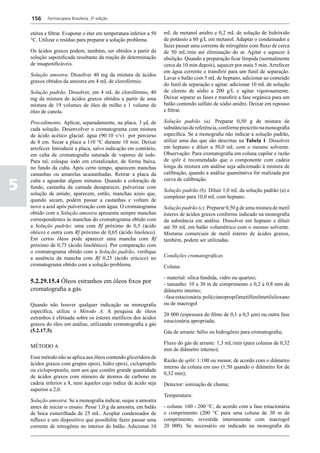 156     Farmacopeia Brasileira, 5ª edição


    etérea e filtrar. Evaporar o éter em temperatura inferior a 50   mL de metanol anidro e 0,2 mL de solução de hidróxido
    °C. Utilizar o resíduo para preparar a solução problema.         de potássio a 60 g/L em metanol. Adaptar o condensador e
                                                                     fazer passar uma corrente de nitrogênio com fluxo de cerca
    Os ácidos graxos podem, também, ser obtidos a partir da          de 50 mL/min até eliminação do ar. Agitar e aquecer à
    solução saponificada resultante da reação de determinação        ebulição. Quando a preparação ficar límpida (normalmente
    de insaponificáveis.                                             cerca de 10 min depois), aquecer por mais 5 min. Arrefecer
                                                                     em água corrente e transfirir para um funil de separação.
    Solução amostra. Dissolver 40 mg da mistura de ácidos
                                                                     Lavar o balão com 5 mL de heptano, adicionar ao conteúdo
    graxos obtidos da amostra em 4 mL de clorofórmio.
                                                                     do funil de separação e agitar. adicionar 10 mL de solução
    Solução padrão. Dissolver, em 4 mL de clorofórmio, 40            de cloreto de sódio a 200 g/L e agitar vigorosamente.
    mg da mistura de ácidos graxos obtidos a partir de uma           Deixar separar as fases e transfirir a fase orgânica para um
    mistura de 19 volumes de óleo de milho e 1 volume de             balão contendo sulfato de sódio anidro. Deixar em repouso
    óleo de canola.                                                  e filtrar.

    Procedimento. Aplicar, separadamente, na placa, 3 μL de          Solução padrão (a). Preparar 0,50 g de mistura de
    cada solução. Desenvolver o cromatograma com mistura             substâncias de referência, conforme prescrito na monografia
    de ácido acético glacial: água (90:10 v/v) por percurso          específica. Se a monografia não indicar a solução padrão,
    de 8 cm. Secar a placa a 110 °C durante 10 min. Deixar           utilize uma das que são descritas na Tabela 1. Dissolver
    arrefecer. Introduzir a placa, salvo indicação em contrário,     em heptano e diluir a 50,0 mL com o mesmo solvente.
    em cuba de cromatografia saturada de vapores de iodo.            Observação: Para cromatografia em coluna capilar e razão
    Para tal, coloque iodo em cristalizador, de forma baixa,         de split é recomendado que o componente com cadeia
    no fundo da cuba. Após certo tempo, aparecem manchas             longa da mistura em análise seja adicionado à mistura de
    castanhas ou amarelas acastanhadas. Retirar a placa da           calibração, quando a análise quantitativa for realizada por

5   cuba e aguardar alguns minutos. Quando a coloração de            curva de calibração.
    fundo, castanha da camada desaparecer, pulverizar com
                                                                     Solução padrão (b). Diluir 1,0 mL da solução padrão (a) e
    solução de amido; aparecem, então, manchas azuis que,
                                                                     completar para 10,0 mL com heptano.
    quando secam, podem passar a castanhas e voltam de
    novo a azul após pulverização com água. O cromatograma           Solução padrão (c). Preparar 0,50 g de uma mistura de metil
    obtido com a Solução amostra apresenta sempre manchas            ésteres de ácidos graxos conforme indicado na monografia
    correspondentes às manchas do cromatograma obtido com            da substância em análise. Dissolver em heptano e diluir
    a Solução padrão: uma com Rf próximo de 0,5 (ácido               até 50 mL em balão volumétrico com o mesmo solvente.
    oleico) e outra com Rf próximo de 0,65 (ácido linoleico).        Misturas comerciais de metil ésteres de ácidos graxos,
    Em certos óleos pode aparecer uma mancha com Rf                  também, podem ser utilizadas.
    próximo de 0,75 (ácido linolênico). Por comparação com
    o cromatograma obtido com a Solução padrão, verifique
    a ausência da mancha com Rf 0,25 (ácido erúcico) no              Condições cromatográficas
    cromatograma obtido com a solução problema.                      Coluna:

                                                                     - material: sílica fundida, vidro ou quartzo;
    5.2.29.15.4 Óleos estranhos em óleos fixos por                   - tamanho: 10 a 30 m de comprimento e 0,2 a 0,8 mm de
    cromatografia a gás                                              diâmetro interno;
                                                                     - fase estacionária: poli(cianopropil)metilfenilmetilsiloxano
    Quando não houver qualquer indicação na monografia               ou de macrogol
    específica, utilize o Método A. A pesquisa de óleos
                                                                     20 000 (espessura do filme de 0,1 a 0,5 μm) ou outra fase
    estranhos é efetuada sobre os ésteres metílicos dos ácidos
                                                                     estacionária apropriada;
    graxos do óleo em análise, utilizando cromatografia a gás
    (5.2.17.5).                                                      Gás de arraste: hélio ou hidrogênio para cromatografia;

                                                                     Fluxo do gás de arraste: 1,3 mL/min (para colunas de 0,32
    MÉTODO A
                                                                     mm de diâmetro interno);
    Esse método não se aplica aos óleos contendo glicerídeos de
                                                                     Razão de split: 1:100 ou menor, de acordo com o diâmetro
    ácidos graxos com grupos epoxi, hidro epoxi, ciclopropilo
                                                                     interno da coluna em uso (1:50 quando o diâmetro for de
    ou ciclopropenilo, nem aos que contêm grande quantidade
                                                                     0,32 mm);
    de ácidos graxos com número de átomos de carbono na
    cadeia inferior a 8, nem àqueles cujo índice de ácido seja       Detector: ionização de chama;
    superior a 2,0.
                                                                     Temperatura:
    Solução amostra. Se a monografia indicar, seque a amostra
    antes de iniciar o ensaio. Pesar 1,0 g da amostra, em balão      - coluna: 160 - 200 °C, de acordo com a fase estacionária
    de boca esmerilhada de 25 mL. Acoplar condensador de             e comprimento (200 °C para uma coluna de 30 m de
    refluxo e um dispositivo que possibilite fazer passar uma        comprimento, revestida internamente com macrogol
    corrente de nitrogênio no interior do balão. Adicionar 10        20 000). Se necessário ou indicado na monografia da
 