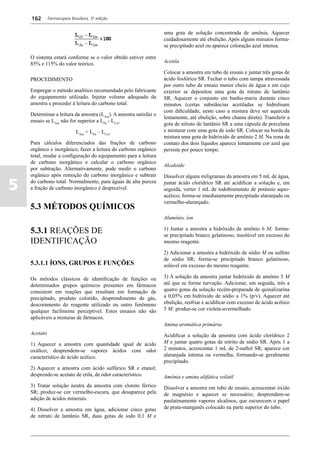 162       Farmacopeia Brasileira, 5ª edição


                                                                  uma gota de solução concentrada de amônia. Aquecer
                                                                  cuidadosamente até ebulição. Após alguns minutos forma-
                                                                  se precipitado azul ou aparece coloração azul intensa.

    O sistema estará conforme se o valor obtido estiver entre
    85% e 115% do valor teórico.                                  Acetila

                                                                  Colocar a amostra em tubo de ensaio e juntar três gotas de
    PROCEDIMENTO                                                  ácido fosfórico SR. Fechar o tubo com tampa atravessada
                                                                  por outro tubo de ensaio menor cheio de água e em cujo
    Empregar o método analítico recomendado pelo fabricante       exterior se depositou uma gota de nitrato de lantânio
    do equipamento utilizado. Injetar volume adequado da          SR. Aquecer o conjunto em banho-maria durante cinco
    amostra e proceder à leitura do carbono total.                minutos (certas substâncias acetiladas se hidrolisam
                                                                  com dificuldade; neste caso a mistura deve ser aquecida
    Determinar a leitura da amostra (LAm). A amostra satisfaz o
                                                                  lentamente, até ebulição, sobre chama direta). Transferir a
    ensaio se LAm não for superior a LPa - LCot.
                                                                  gota de nitrato de lantânio SR a uma cápsula de porcelana
                             LAm < LPa – LCot.                    e misturar com uma gota de iodo SR. Colocar na borda da
                                                                  mistura uma gota de hidróxido de amônio 2 M. Na zona de
    Para cálculos diferenciados das frações de carbono            contato dos dois líquidos aparece lentamente cor azul que
    orgânico e inorgânico, fazer a leitura do carbono orgânico    persiste por pouco tempo.
    total, mudar a configuração do equipamento para a leitura
    de carbono inorgânico e calcular o carbono orgânico
                                                                  Alcaloide
    por subtração. Alternativamente, pode medir o carbono
    orgânico após remoção do carbono inorgânico e subtrair        Dissolver alguns miligramas da amostra em 5 mL de água,

5   do carbono total. Normalmente, para águas de alta pureza
    a fração de carbono inorgânico é desprezível.
                                                                  juntar ácido clorídrico SR até acidificar a solução e, em
                                                                  seguida, verter 1 mL de iodobismutato de potássio aquo-
                                                                  acético; forma-se imediatamente precipitado alaranjado ou
                                                                  vermelho-alaranjado.
    5.3 MÉTODOS QUÍMICOS
                                                                  Alumínio, íon

    5.3.1 REAÇÕES DE                                              1) Juntar a amostra a hidróxido de amônio 6 M; forma-
                                                                  se precipitado branco gelatinoso, insolúvel em excesso do
    IDENTIFICAÇÃO                                                 mesmo reagente.

                                                                  2) Adicionar a amostra a hidróxido de sódio M ou sulfeto
                                                                  de sódio SR; forma-se precipitado branco gelatinoso,
    5.3.1.1 ÍONS, GRUPOS E FUNÇÕES                                solúvel em excesso do mesmo reagente.

    Os métodos clássicos de identificação de funções ou           3) A solução da amostra juntar hidróxido de amônio 5 M
    determinados grupos químicos presentes em fármacos            até que se forme turvação. Adicionar, em seguida, três a
    consistem em reações que resultam em formação de              quatro gotas da solução recém-preparada de quinalizarina
    precipitado, produto colorido, desprendimento de gás,         a 0,05% em hidróxido de sódio a 1% (p/v). Aquecer até
    descoramento do reagente utilizado ou outro fenômeno          ebulição, resfriar e acidificar com excesso de ácido acético
    qualquer facilmente perceptível. Estes ensaios não são        5 M; produz-se cor violeta-avermelhado.
    aplicáveis a misturas de fármacos.
                                                                  Amina aromática primária
    Acetato                                                       Acidificar a solução da amostra com ácido clorídrico 2
    1) Aquecer a amostra com quantidade igual de ácido            M e juntar quatro gotas de nitrito de sódio SR. Após 1 a
    oxálico; desprendem-se vapores ácidos com odor                2 minutos, acrescentar 1 mL de 2-naftol SR; aparece cor
    característico de ácido acético.                              alaranjada intensa ou vermelha, formando-se geralmente
                                                                  precipitado.
    2) Aquecer a amostra com ácido sulfúrico SR e etanol;
    desprende-se acetato de etila, de odor característico.        Amônia e amina alifática volátil
    3) Tratar solução neutra da amostra com cloreto férrico       Dissolver a amostra em tubo de ensaio, acrescentar óxido
    SR; produz-se cor vermelho-escura, que desaparece pela        de magnésio e aquecer se necessário; desprendem-se
    adição de ácidos minerais.                                    paulatinamente vapores alcalinos, que escurecem o papel
    4) Dissolver a amostra em água, adicionar cinco gotas         de prata-manganês colocado na parte superior do tubo.
    de nitrato de lantânio SR, duas gotas de iodo 0,1 M e
 