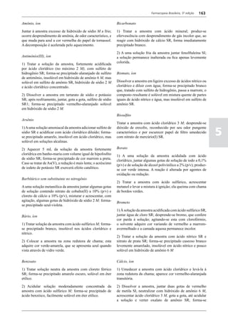 Farmacopeia Brasileira, 5ª edição   163

Amônio, íon                                                    Bicarbonato

Juntar à amostra excesso de hidróxido de sódio M a frio;       1) Tratar a amostra com ácido mineral; produz-se
ocorre desprendimento de amônia, de odor característico, e     efervescência com desprendimento de gás incolor que, ao
que muda para azul a cor vermelha do papel de tornassol.       reagir com hidróxido de cálcio SR, forma imediatamente
A decomposição é acelerada pelo aquecimento.                   precipitado branco.

                                                               2) A uma solução fria da amostra juntar fenolftaleína SI;
Antimônío(III), íon                                            a solução permanece inalterada ou fica apenas levemente
                                                               colorida.
1) Tratar a solução da amostra, fortemente acidificada
por ácido clorídrico (no máximo 2 M), com sulfeto de
hidrogênio SR; forma-se precipitado alaranjado de sulfeto      Bismuto, íon
de antimônio, insolúvel em hidróxido de amônio 6 M, mas
solúvel em sulfeto de amônio SR, hidróxido de sódio 2 M        Dissolver a amostra em ligeiro excesso de ácidos nítrico ou
e ácido clorídrico concentrado.                                clorídrico e diluir com água; forma-se precipitado branco
                                                               que, tratado com sulfeto de hidrogênio, passa a marrom; o
2) Dissolver a amostra em tartarato de sódio e potássio        composto resultante é solúvel em mistura quente de partes
SR; após resfriamento, juntar, gota a gota, sulfeto de sódio   iguais de ácido nítrico e água, mas insolúvel em sulfeto de
SR1; forma-se precipitado vermelho-alaranjado solúvel          amônio SR.
em hidróxido de sódio 2 M.
                                                               Bissulfito
Arsênio
                                                               Tratar a amostra com ácido clorídrico 3 M; desprende-se

                                                                                                                                5
1) A uma solução amoniacal da amostra adicionar sulfeto de     dióxido de enxofre, reconhecido por seu odor pungente
sódio SR e acidificar com ácido clorídrico diluído; forma-     característico e por escurecer papel de filtro umedecido
se precipitado amarelo, insolúvel em ácido clorídrico, mas     com nitrato de mercúrio(I) SR.
solúvel em soluções alcalinas.

2) Aquecer 5 mL da solução da amostra fortemente               Borato
clorídrica em banho-maria com volume igual de hipofosfito      1) A uma solução da amostra acidulada com ácido
de sódio SR; forma-se precipitado de cor marrom a preta.       clorídrico, juntar algumas gotas de solução de iodo a 0,1%
Caso se tratar de As(V), a redução é mais lenta; o acréscimo   (p/v) e de solução de álcool polivinílico a 2% (p/v); produz-
de iodeto de potássio SR exercerá efeito catalítico.           se cor verde intensa. A reação é alterada por agentes de
                                                               oxidação ou redução.
Barbítúrico sem substituinte no nitrogênio
                                                               2) Tratar a amostra com ácido sulfúrico, acrescentar
A uma solução metanólica da amostra juntar algumas gotas       metanol e levar a mistura à ignição; ela queima com chama
de solução contendo nitrato de cobalto(II) a 10% (p/v) e       de bordos verdes.
cloreto de cálcio a 10% (p/v), misturar e acrescentar, com
agitação, algumas gotas de hidróxido de sódio 2 M; forma-      Brometo
se precipitado azul-violeta.
                                                               1) À solução da amostra acidificada com ácido sulfúrico SR,
Bário, íon                                                     juntar água de cloro SR; desprende-se bromo, que confere
                                                               cor parda à solução; agitando-se esta com clorofórmio,
1) Tratar solução da amostra com ácido sulfúrico M; forma-     o solvente adquire cor variando de vermelho a marrom-
se precipitado branco, insolúvel nos ácidos clorídrico e       avermelhado e a camada aquosa permanece incolor.
nítrico.
                                                               2) Tratar a solução da amostra com ácido nítrico SR e
2) Colocar a amostra na zona redutora de chama; esta           nitrato de prata SR; forma-se precipitado caseoso branco
adquire cor verde-amarela, que se apresenta azul quando        levemente amarelado, insolúvel em ácido nítrico e pouco
vista através de vidro verde.                                  solúvel em hidróxido de amônio 6 M

Benzoato                                                       Cálcio, íon

1) Tratar solução neutra da amostra com cloreto férrico        1) Umedecer a amostra com ácido clorídrico e levá-la à
SR; forma-se precipitado amarelo escuro, solúvel em éter       zona redutora da chama; aparece cor vermelho-alaranjada
etílico.                                                       transitória.

2)	 Acidular solução moderadamente concentrada da              2) Dissolver a amostra, juntar duas gotas de vermelho
amostra com ácido sulfúrico M; forma-se precipitado de         de metila SI, neutralizar com hidróxido de amônio 6 M,
ácido benzóico, facilmente solúvel em éter etílico.            acrescentar ácido clorídrico 3 M, gota a gota, até acidular
                                                               a solução e verter oxalato de amônio SR; forma-se
 