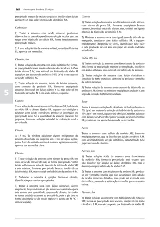 164       Farmacopeia Brasileira, 5ª edição


    precipitado branco de oxalato de cálcio, insolúvel em ácido     Cloreto
    acético 6 M, mas solúvel em ácido clorídrico SR.
                                                                    1) Tratar solução da amostra, acidificada com ácido nítrico,
                                                                    com nitrato de prata SR; forma-se precipitado branco
    Carbonato                                                       caseoso, insolúvel em ácido nítrico, mas, solúvel em ligeiro
                                                                    excesso de hidróxido de amônio 6 M.
    1) Tratar a amostra com ácido mineral; produz-se
    efervescência, com desprendimento de gás incolor que, ao        2) Misturar a amostra seca com igual peso de dióxido de
    reagir com hidróxido de cálcio SR, forma imediatamente          manganês, umedecer com ácido sulfúrico SR e aquecer
    precipitado branco.                                             brandamente; desprende-se cloro, identificado pelo odor
                                                                    e pela produção de cor azul em papel de amido iodetado
    2) A uma solução fria da amostra solúvel juntar fenolftaleína
                                                                    umedecido.
    SI; aparece cor vermelha.

                                                                    Cobre (II), íon
    Chumbo, íon
                                                                    1) Tratar a solução da amostra com ferrocianeto de potássio
    1) Tratar solução da amostra com ácido sulfúrico M; forma-
                                                                    SR; forma-se precipitado marrom-avermelhado, insolúvel
    se precipitado branco, insolúvel em ácido clorídrico 3 M ou
                                                                    em ácidos diluídos, mas solúvel em hidróxido de amônio.
    ácido nítrico 2 M, mas solúvel em hidróxido de sódio M
    aquecido, em acetato de amônio a 10% (p/v) e em excesso         2) Tratar solução da amostra com ácido clorídrico e
    de ácido sulfúrico M.                                           limalhas de ferro metálico; deposita-se película vermelha
                                                                    de cobre metálico.
    2) Tratar solução da amostra, isenta de ácidos minerais,
    com cromato de potássio SR; forma-se precipitado                3) Tratar solução da amostra com excesso de hidróxido de

5
    amarelo, insolúvel em ácido acético 6 M, mas solúvel em         amônio 6 M; forma-se primeiro precipitado azulado e, em
    hidróxido de sódio M e em ácido nítrico, a quente.              seguida, solução fortemente azulada.

    Cianeto                                                         Éster
    Tratar solução da amostra com sulfato ferroso SR, hidróxido     Juntar à amostra solução de cloridrato de hidroxilamina a
    de sódio SR e cloreto férrico SR, aquecer até ebulição e        7% (p/v) em metanol e solução de hidróxido de potássio a
    acidular com ácido clorídrico; produz-se coloração ou           10% (p/v) em etanol, aquecer até ebulição, resfriar, acidular
    precipitado azul. Se a quantidade de cianeto presente for       com ácido clorídrico SR e juntar solução de cloreto férrico
    pequena, forma-se solução coloidal de coloração azul -          SI; produz-se cor vermelho-azulada ou vermelha.
    esverdeada.

                                                                    Ferro
    Citrato
                                                                    Tratar a amostra com sulfeto de amônio SR; forma-se
    A 15 mL de piridina adicionar alguns miligramas da              precipitado preto, que se dissolve em ácido clorídrico 3 M,
    amostra dissolvida ou suspensa em 1 mL de água, agitar,         com desprendimento de gás sulfídrico, caracterizado pelo
    juntar 5 mL de anidrido acético à mistura, agitar novamente;    papel acetato de chumbo.
    aparece cor vermelha clara.

                                                                    Férrico, íon
    Clorato
                                                                    1) Tratar solução ácida da amostra com ferrocianeto
    1) Tratar solução da amostra com nitrato de prata SR em         de potássio SR; forma-se precipitado azul escuro, que
    meio de ácido nítrico SR; não se forma precipitado. Verter      não dissolve por adição de ácido clorídrico SR, mas é
    ácido sulfuroso ou solução recente de nitrito de sódio SR       decomposto por hidróxido de sódio 2 M.
    a esta mistura; forma-se precipitado branco, insolúvel em
    ácido nítrico SR, mas solúvel em hidróxido de amônio 6 M.       2) Tratar a amostra com tiocianato de amônio SR; produz-
                                                                    se cor vermelha intensa que não desaparece com adição
    2) Submeter a amostra à ignição; forma-se cloreto,              de ácidos minerais diluídos, mas pode ser extraída com
    identificado por ensaios apropriados.                           éter etílico, passando a coloração vermelha para a camada
                                                                    etérea.
    3) Tratar a amostra seca com ácido sulfúrico; ocorre
    crepitação desprendendo-se gás amarelo esverdeado (para
    este ensaio usar quantidade pequena de clorato, devendo-        Ferroso, Íon
    se tomar cuidado extremo ao executá-lo, pois o gás que se
    forma decompõe-se de modo explosivo acima de 45 °C -            1) Tratar solução da amostra com ferricianeto de potássio
    utilizar capela).                                               SR; forma-se precipitado azul escuro, insolúvel em ácido
                                                                    clorídrico 3 M, mas decomposto por hidróxido de sódio M.
 
