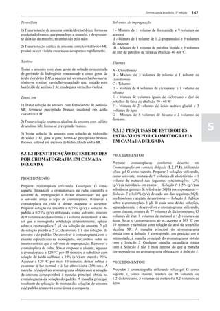 Farmacopeia Brasileira, 5ª edição   167

Tiossulfato                                                    Solventes de impregnação

1) Tratar solução da amostra com ácido clorídrico; forma-se    I - Mistura de 1 volume de formamida e 9 volumes de
precipitado branco, que passa logo a amarelo, e desprende-     acetona
se dióxido de enxofre, reconhecido pelo odor.                  II - Mistura de 1 volume de 1 ,2-propanodiol e 9 volumes
                                                               de acetona
2) Tratar solução acética da amostra com cloreto férrico SR;   III - Mistura de 1 volume de parafina líquida e 9 volumes
produz-se cor violeta escura que desaparece rapidamente.       de éter de petróleo de faixa de ebulição 40 -60 oC.

Xantina                                                        Eluentes
Tratar a amostra com duas gotas de solução concentrada         A - Clorofórmio
de peróxido de hidrogênio concentrado e cinco gotas de         B - Mistura de 3 volumes de tolueno e 1 volume de
ácido clorídrico 2 M, e aquecer até secura em banho-maria;     clorofórmio
obtém-se resíduo vermelho-amarelado que, tratado com           C - Tolueno
hidróxido de amônio 2 M, muda para vermelho-violeta.           D - Mistura de 4 volumes de cicloexano e 1 volume de
                                                               tolueno
Zinco, íon                                                     E - Mistura de volumes iguais de cicloexano e éter de
                                                               petróleo de faixa de ebulição 40 - 60 oC
1) Tratar solução da amostra com ferrocianeto de potássio      F - Mistura de 2 volumes de ácido acético glacial e 3
SR; forma-se precipitado branco, insolúvel em ácido            volumes de água
clorídrico 3 M                                                 G - Mistura de 8 volumes de hexano e 2 volumes de
                                                               dioxano.
2) Tratar solução neutra ou alcalina da amostra com sulfeto
de amônio SR; forma-se precipitado branco.

3) Tratar solução da amostra com solução de hidróxido
                                                               5.3.1.3 PESQUISAS DE ESTEROIDES                                 5
de sódio 2 M, gota a gota; forma-se precipitado branco,
                                                               ESTRANHOS POR CROMATOGRAFIA
flocoso, solúvel em excesso de hidróxido de sódio SR.          EM CAMADA DELGADA

5.3.1.2 IDENTIFICAÇÃO DE ESTEROIDES                            PROCEDIMENTO I
POR CROMATOGRAFIA EM CAMADA
                                                               Preparar     cromatoplacas    conforme     descrito    em
DELGADA
                                                               Cromatografia em camada delgada (5.2.17.1), utilizando
                                                               silica-gel G como suporte. Preparar 3 soluções utilizando,
                                                               como solvente, mistura de 9 volumes de clorofórmio e 1
PROCEDIMENTO
                                                               volume de metanol nas seguintes concentrações: 1,5%
Preparar cromatoplaca utilizando Kieselguhr G como             (p/v) da substância em exame — Solução 1; 1,5% (p/v) da
suporte. Introduzir a cromatoplaca na cuba contendo o          substância química de referência (SQR) correspondente —
solvente de impregnação e deixar desenvolver até que           Solução 2 e 0,03% (p/v) de cada um das seguintes SQR:
o solvente atinja o topo da cromatoplaca. Remover a            prednisolona e acetato de cortisona — Solução 3. Aplicar
cromatoplaca da cuba e deixar evaporar o solvente.             sobre a cromatoplaca 1 mL de cada uma destas soluções,
Preparar solução da amostra a 0,25% (p/v) e solução do         separadamente, e desenvolver o cromatograma utilizando,
padrão a 0,25% (p/v) utilizando, como solvente, mistura        como eluente, mistura de 77 volumes de diclorometano, 15
de 9 volumes de clorofórmio e 1 volume de metanol. A não       volumes de éter, 8 volumes de metanol e 1,2 volumes de
ser que a monografia estabeleça diferentemente, aplicar        água. Secar o cromatograma ao ar, aquecer a 105 oC por
sobre a cromatoplaca 2 mL da solução de amostra, 2 mL          10 minutos e nebulizar com solução de azul de tetrazólio
da solução padrão e 2 mL da mistura 1:1 das soluções da        alcalina SR. A mancha principal do cromatograma
amostra e do padrão. Desenvolver o cromatograma com o          obtida com a Solução 1 corresponde, em posição, cor e
eluente especificado na monografia, deixando-o subir no        intensidade, à mancha principal do cromatograma obtido
mesmo sentido que o solvente de impregnação. Remover a         com a Solução 2. Qualquer mancha secundária obtida
cromatoplaca da cuba, deixar evaporar o eluente, aquecer       com a Solução 1 não é mais intensa do que a mancha
a cromatoplaca a 120 oC por 15 minutos e nebulizar com         correspondente no cromatograma obtida com a Solução 3.
solução de ácido sulfúrico a 10% (v/v) em etanol a 96%.
Aquecer a 120 oC por mais 10 minutos, deixar esfriar e         PROCEDIMENTO II
examinar à luz normal e à luz ultravioleta (366 nm). A
mancha principal do cromatograma obtido com a solução          Proceder à cromatografia utilizando sílica-gel G como
da amostra corresponderá à mancha principal obtida no          suporte e, como eluente, mistura de 95 volumes de
cromatograma da solução do padrão. A mancha principal          1,2-dicloroetano, 5 volumes de metanol e 0,2 volumes de
resultante da aplicação da mistura das soluções de amostra     água.
e de padrão aparecerá como única e compacta.
 