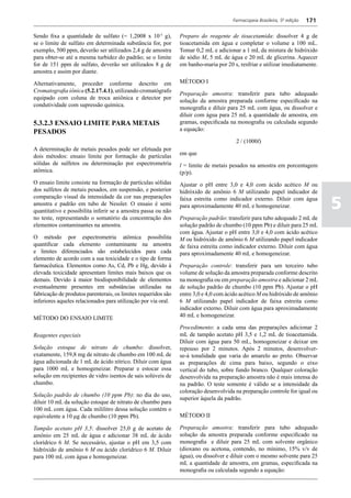 Farmacopeia Brasileira, 5ª edição   171

Sendo fixa a quantidade de sulfato (= 1,2008 x 10-3 g),         Preparo do reagente de tioacetamida: dissolver 4 g de
se o limite de sulfato em determinada substância for, por       tioacetamida em água e completar o volume a 100 mL.
exemplo, 500 ppm, deverão ser utilizados 2,4 g de amostra       Tomar 0,2 mL e adicionar a 1 mL da mistura de hidróxido
para obter-se até a mesma turbidez do padrão; se o limite       de sódio M, 5 mL de água e 20 mL de glicerina. Aquecer
for de 151 ppm de sulfato, deverão ser utilizados 8 g de        em banho-maria por 20 s, resfriar e utilizar imediatamente.
amostra e assim por diante.

Alternativamente, proceder conforme descrito em                 MÉTODO I
Cromatografia iônica (5.2.17.4.1), utilizando cromatógrafo      Preparação amostra: transferir para tubo adequado
equipado com coluna de troca aniônica e detector por            solução da amostra preparada conforme especificado na
condutividade com supressão química.                            monografia e diluir para 25 mL com água, ou dissolver e
                                                                diluir com água para 25 mL a quantidade de amostra, em
5.3.2.3 ENSAIO LIMITE PARA METAIS                               gramas, especificada na monografia ou calculada segundo
PESADOS                                                         a equação:

                                                                                        2 / (1000l)
A determinação de metais pesados pode ser efetuada por
dois métodos: ensaio limite por formação de partículas          em que
sólidas de sulfetos ou determinação por espectrometria          l = limite de metais pesados na amostra em porcentagem
atômica.                                                        (p/p).
O ensaio limite consiste na formação de partículas sólidas      Ajustar o pH entre 3,0 e 4,0 com ácido acético M ou
dos sulfetos de metais pesados, em suspensão, e posterior       hidróxido de amônio 6 M utilizando papel indicador de

                                                                                                                                5
comparação visual da intensidade da cor nas preparações         faixa estreita como indicador externo. Diluir com água
amostra e padrão em tubo de Nessler. O ensaio é semi            para aproximadamente 40 mL e homogeneizar.
quantitativo e possibilita inferir se a amostra passa ou não
no teste, representando o somatório da concentração dos         Preparação padrão: transferir para tubo adequado 2 mL de
elementos contaminantes na amostra.                             solução padrão de chumbo (10 ppm Pb) e diluir para 25 mL
                                                                com água. Ajustar o pH entre 3,0 e 4,0 com ácido acético
O método por espectrometria atômica possibilita                 M ou hidróxido de amônio 6 M utilizando papel indicador
quantificar cada elemento contaminante na amostra               de faixa estreita como indicador externo. Diluir com água
e limites diferenciados são estabelecidos para cada             para aproximadamente 40 mL e homogeneizar.
elemento de acordo com a sua toxicidade e o tipo de forma
farmacêutica. Elementos como As, Cd, Pb e Hg, devido à          Preparação controle: transferir para um terceiro tubo
elevada toxicidade apresentam limites mais baixos que os        volume de solução da amostra preparada conforme descrito
demais. Devido à maior biodisponibilidade de elementos          na monografia ou em preparação amostra e adicionar 2 mL
eventualmente presentes em substâncias utilizadas na            de solução padrão de chumbo (10 ppm Pb). Ajustar o pH
fabricação de produtos parenterais, os limites requeridos são   entre 3,0 e 4,0 com ácido acético M ou hidróxido de amônio
inferiores aqueles relacionados para utilização por via oral.   6 M utilizando papel indicador de faixa estreita como
                                                                indicador externo. Diluir com água para aproximadamente
MÉTODO DO ENSAIO LIMITE                                         40 mL e homogeneizar.

                                                                Procedimento: a cada uma das preparações adicionar 2
Reagentes especiais                                             mL de tampão acetato pH 3,5 e 1,2 mL de tioacetamida.
                                                                Diluir com água para 50 mL, homogeneizar e deixar em
Solução estoque de nitrato de chumbo: dissolver,                repouso por 2 minutos. Após 2 minutos, desenvolver-
exatamente, 159,8 mg de nitrato de chumbo em 100 mL de          se-á tonalidade que varia do amarelo ao preto. Observar
água adicionada de 1 mL de ácido nítrico. Diluir com água       as preparações de cima para baixo, segundo o eixo
para 1000 mL e homogeneizar. Preparar e estocar essa            vertical do tubo, sobre fundo branco. Qualquer coloração
solução em recipientes de vidro isentos de sais solúveis de     desenvolvida na preparação amostra não é mais intensa do
chumbo.                                                         na padrão. O teste somente é válido se a intensidade da
                                                                coloração desenvolvida na preparação controle for igual ou
Solução padrão de chumbo (10 ppm Pb): no dia do uso,
                                                                superior àquela da padrão.
diluir 10 mL da solução estoque de nitrato de chumbo para
100 mL com água. Cada mililitro dessa solução contém o
equivalente a 10 μg de chumbo (10 ppm Pb).                      MÉTODO II

Tampão acetato pH 3,5: dissolver 25,0 g de acetato de           Preparação amostra: transferir para tubo adequado
amônio em 25 mL de água e adicionar 38 mL de ácido              solução da amostra preparada conforme especificado na
clorídrico 6 M. Se necessário, ajustar o pH em 3,5 com          monografia e diluir para 25 mL com solvente orgânico
hidróxido de amônio 6 M ou ácido clorídrico 6 M. Diluir         (dioxano ou acetona, contendo, no mínimo, 15% v/v de
para 100 mL com água e homogeneizar.                            água), ou dissolver e diluir com o mesmo solvente para 25
                                                                mL a quantidade de amostra, em gramas, especificada na
                                                                monografia ou calculada segundo a equação:
 
