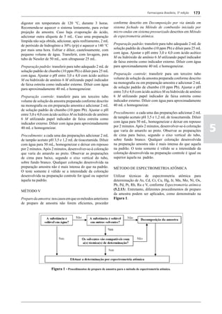 Farmacopeia Brasileira, 5ª edição   173

digestor em temperatura de 120 °C, durante 3 horas.              conforme descrito em Decomposição por via úmida em
Recomenda-se aquecer o sistema lentamente, para evitar           sistema fechado ou Método de combustão iniciada por
projeção da amostra. Caso haja evaporação do ácido,              micro-ondas em sistema pressurizado descritos em Método
adicionar outra alíquota de 5 mL. Caso uma preparação            de espectrometria atômica.
límpida não seja obtida, adicionar, após resfriamento, 2 mL
de peróxido de hidrogênio a 30% (p/p) e aquecer a 140 °C         Preparação padrão: transferir para tubo adequado 2 mL de
por mais uma hora. Esfriar e diluir, cautelosamente, com         solução padrão de chumbo (10 ppm Pb) e diluir para 25 mL
pequeno volume de água. Transferir, com lavagem, para            com água. Ajustar o pH entre 3,0 e 4,0 com ácido acético
tubo de Nessler de 50 mL, sem ultrapassar 25 mL.                 M ou hidróxido de amônio 6 M utilizando papel indicador
                                                                 de faixa estreita como indicador externo. Diluir com água
Preparação padrão: transferir para tubo adequado 2 mL de         para aproximadamente 40 mL e homogeneizar.
solução padrão de chumbo (10 ppm Pb) e diluir para 25 mL
com água. Ajustar o pH entre 3,0 e 4,0 com ácido acético         Preparação controle: transferir para um terceiro tubo
M ou hidróxido de amônio 6 M utilizando papel indicador          volume de solução da amostra preparada conforme descrito
de faixa estreita como indicador externo. Diluir com água        na monografia ou em preparação amostra e adicionar 2 mL
para aproximadamente 40 mL e homogeneizar.                       de solução padrão de chumbo (10 ppm Pb). Ajustar o pH
                                                                 entre 3,0 e 4,0 com ácido acético M ou hidróxido de amônio
Preparação controle: transferir para um terceiro tubo            6 M utilizando papel indicador de faixa estreita como
volume de solução da amostra preparada conforme descrito         indicador externo. Diluir com água para aproximadamente
na monografia ou em preparação amostra e adicionar 2 mL          40 mL e homogeneizar.
de solução padrão de chumbo (10 ppm Pb). Ajustar o pH
entre 3,0 e 4,0 com ácido acético M ou hidróxido de amônio       Procedimento: a cada uma das preparações adicionar 2 mL
6 M utilizando papel indicador de faixa estreita como            de tampão acetato pH 3,5 e 1,2 mL de tioacetamida. Diluir
                                                                 com água para 50 mL, homogeneizar e deixar em repouso

                                                                                                                                    5
indicador externo. Diluir com água para aproximadamente
40 mL e homogeneizar.                                            por 2 minutos. Após 2 minutos, desenvolver-se-á coloração
                                                                 que varia do amarelo ao preto. Observar as preparações
Procedimento: a cada uma das preparações adicionar 2 mL          de cima para baixo, segundo o eixo vertical do tubo,
de tampão acetato pH 3,5 e 1,2 mL de tioacetamida. Diluir        sobre fundo branco. Qualquer coloração desenvolvida
com água para 50 mL, homogeneizar e deixar em repouso            na preparação amostra não é mais intensa do que aquela
por 2 minutos. Após 2 minutos, desenvolver-se-á coloração        na padrão. O teste somente é válido se a intensidade da
que varia do amarelo ao preto. Observar as preparações           coloração desenvolvida na preparação controle é igual ou
de cima para baixo, segundo o eixo vertical do tubo,             superior àquela na padrão.
sobre fundo branco. Qualquer coloração desenvolvida na
preparação amostra não é mais intensa do que na padrão.          MÉTODO DE ESPECTROMETRIA ATÔMICA
O teste somente é válido se a intensidade da coloração
desenvolvida na preparação controle for igual ou superior        Utilizar técnicas de espectrometria atômica para
àquela na padrão.                                                determinação de As, Cd, Cr, Cu, Hg, Ir, Mn, Mo, Ni, Os,
                                                                 Pb, Pd, Pt, Rh, Ru e V, conforme Espectrometria atômica
MÉTODO V                                                         (5.2.13). Entretanto, diferentes procedimentos de preparo
                                                                 da amostra podem ser aplicados, como demonstrado na
Preparo da amostra: nos casos em que os métodos anteriores       Figura 1.
de preparo de amostra não forem eficientes, proceder




                    Figura 1 - Procedimentos de preparo de amostra para o método de espectrometria atômica.
 