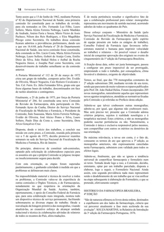 18    Farmacopeia Brasileira, 5ª edição


    Tanto assim que a 13 de Junho de 1962, mediante Portaria     É de muita pertinência ressaltar o significativo fato de
    nº 82 do Departamento Nacional de Saúde; uma primeira        que a colaboração profissional para relatar: monografias
    comissão foi constituída para os trabalhos de revisão,       representou um movimento de sentido nacional, acorrendo
    para ela nomeados os Drs. Fernando Luz Filho, Lauro          adesões de todos os quadrantes do País.

2   Sollero, Maria Alzira Ferreira Nobrega, Laerte Manhães
    de Andrade, Anésio Faria e Souza, Mário Victor de Assis
    Pacheco, Nilson dos Reis Rodrigues, e EIza Magalhães
                                                                 Desse esforço conjunto - Ministério da Saúde (pelo
                                                                 Serviço Nacional de Fiscalização da Medicina e Farmácia),
    Pêcego como Secretária. Os trabalhos dessa comissão          Comissão de Revisão da Farmacopeia (pelo espírito
    ficaram adstritos a providências preliminares, dando azo     de equipe presente em todos os estágios de trabalho),
    a que em 16.4.68, pela Portaria nº 28 do Departamento        Conselho Federal de Farmácia (que favoreceu infra-
    Nacional de Saúde, una nova comissão fosse constituída,      estrutura material e humana para imprimir velocidade
    dela constando os Drs. Lúcio Costa, Maria Alzira Ferreira    ao trabalho) e relatores - foi possível vencer o desafio
    Nobrega, Lauro Sollero, Gobert de Araújo Costa, Emílio       inicial de conquistar aprovação dos originais no evento do
    Diniz da Silva, João Haikal Helou e Aníbal da Rocha          cinquentenário da 1ª edição da Farmacopeia Brasileira.
    Nogueira Júnior, e Josepha Paul como Secretária, com         A fixação dessa data, sobre ser justa homenagem, passou
    desenvolvimento de trabalho semelhante ao da comissão        a configurar um prazo impossível de ser prorrogado,
    anterior.                                                    emprestando a todo o trabalho, por consequência, clima
    A Portaria Ministerial nº 112 de 20 de março de 1972         favorável e dinâmico, exigente de objetividade.
    criou um grupo de trabalho, composto pelos Drs. Evaldo       Temos, ao final, que das 770 monografias constantes da
    de Oliveira, Moacir Nogueira, Caio Romero Cavalcante e       2ª edição subsistiram 280, mediante revisão de seu texto,
    Ten. Cel. Farm. Ex. Júlio Fernandes Silva, grupo este que    sendo que para tanto de muito valeram os reparos publicados
    fixou algumas bases de trabalho, descontinuados em face      pelo Prof. Dr. João Haikal Helou. Foram incorporados 205
    de razões aleatórias e contingentes.                         novas monografias, naturalmente aquelas que representam
    Finalmente, a 25 de junho de 1975, por força da Portaria     novos agentes terapêuticos, atendidas as normativas fixadas
    Ministerial nº 266, foi constituída uma nova Comissão        pela Comissão e já referidas no Prefácio desta edição.
    de Revisão da Farmacopeia, dela participando os Drs.         Admite-se que talvez coubessem outras monografias;
    Fernando Ayres da Cunha, Diretor do Serviço Nacional         admite-se, por igual, que algumas não coubessem mais.
    de Fiscalização da Medicina e Farmácia, e Presidente da      Mas será preciso ter; presente que a Comissão adotou
    Comissão, Ítalo Suassuna, Maria Alzira Ferreira Nobrega,     critérios próprios, sujeitos à realidade nosológica e à
    Evaldo de Oliveira, José Aleixo Prates e Silva, Lauro        terapêutica nacional. Estes critérios, e não as monografias
    Sollero, Paulo Dias da Costa e, como Secretária, Dora        poderão suscitar pertinências ou não. Naturalmente, a
    Alves Gonçalves Cruz.                                        Comissão é única e exclusiva responsável pelos mesmos,
    Disposta, desde o início dos trabalhos, a concluir sua       sem compartilhar com outros os méritos ou deméritos de
    missão em curto prazo, a Comissão, reunida pela primeira     sua orientação.
    vez a 5 de agosto de 1975, decidiu promover reuniões         De máxima relevância, a ter-se em conta, é o fato de,
    semanais na sede do Serviço Nacional de Fiscalização da      consoante os termos do ato que aprovou a 3ª edição, as
    Medicina e Farmácia, Rio de Janeiro.                         monografias anteriores, não expressamente canceladas
    De princípio, absteve-se de constituir sub-comissões,        nesta Farmacopeia, subsistem com validade para todos os
    optando pela solicitação de colaboradores especiais para     efeitos legais.
    os assuntos em que a própria Comissão se julgasse incapaz    Admite-se, finalmente, que não se ignora a tendência
    ou insuficientemente segura para decidir.                    universal de corporificar farmacopeia e formulário num
    Com esta orientação, as etapas foram superadas               só texto. Tentada desde logo a isso, a Comissão, decidiu,
    paulatinamente, e ganhando celeridade à medida em que a      entretanto, optar por um trabalho parcelado, disposta a
    problemas se delineavam mais claros.                         elaborar, logo a seguir, o Formulário Nacional. Ainda
                                                                 assim, esta segunda providência nada mais representará
    Na impossibilidade material e técnica de resolver a todos    senão o desdobramento de um trabalho que se visa unificar
    os problemas, a Comissão valeu-se da experiência de          na etapa subsequente à elaboração do Formulário, e que se
    outras comissões e Órgãos Técnicos, e de Farmacopeias,       pretende, efetivamente cumprir.
    notadamente no que respeitava às orientações da
    Organização Mundial da Saúde. Aceitou, também,               HISTÓRICO DA FARMACOPEIA BRASILEIRA,
    oportunamente, o apoio do Conselho Federal de Farmácia       4ª EDIÇÃO
    que, para uma colaboração mais integrada, montou todo
    um dispositivo técnico de serviço permanente, facilitando    “São de natureza efêmera os livros desta ordem, destinados
    sobremaneira as diversas etapas do trabalho. Desde a         a espelharem um dos lados da farmacologia, ciência que
    reavaliação da listagem primitiva das monografias, visando   vai percorrer atualmente a fase mais acelerada da sua
    atualizá-las, ao exaustivo esforço de alcançar unidade       evolução”. SOUZA MARTINS, in Relatório de Introdução
    redacional e técnica às colaborações advindas de relatores   da 3a edição da Farmacopeia Portuguesa, 1876.
    de todos os recantos do País, afora traduções.
 