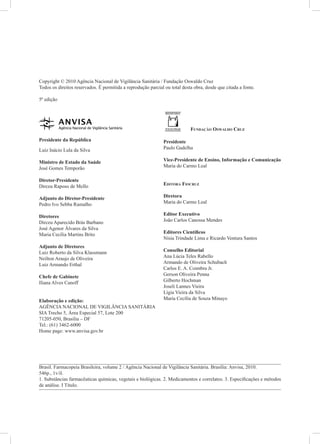 Copyright © 2010 Agência Nacional de Vigilância Sanitária / Fundação Oswaldo Cruz
Todos os direitos reservados. É permitida a reprodução parcial ou total desta obra, desde que citada a fonte.

5ª edição




                                                                            Fundação Oswaldo Cruz

Presidente da República                                       Presidente
Luiz Inácio Lula da Silva                                     Paulo Gadelha

Ministro de Estado da Saúde                                   Vice-Presidente de Ensino, Informação e Comunicação
José Gomes Temporão                                           Maria do Carmo Leal

Diretor-Presidente
Dirceu Raposo de Mello                                        Editora Fiocruz

Adjunto do Diretor-Presidente                                 Diretora
Pedro Ivo Sebba Ramalho                                       Maria do Carmo Leal

Diretores                                                     Editor Executivo
Dirceu Aparecido Brás Barbano                                 João Carlos Canossa Mendes
José Agenor Álvares da Silva
Maria Cecília Martins Brito                                   Editores Científicos
                                                              Nísia Trindade Lima e Ricardo Ventura Santos
Adjunto de Diretores
Luiz Roberto da Silva Klassmann                               Conselho Editorial
Neilton Araujo de Oliveira                                    Ana Lúcia Teles Rabello
Luiz Armando Erthal                                           Armando de Oliveira Schubach
                                                              Carlos E. A. Coimbra Jr.
Chefe de Gabinete                                             Gerson Oliveira Penna
Iliana Alves Canoff                                           Gilberto Hochman
                                                              Joseli Lannes Vieira
                                                              Lígia Vieira da Silva
Elaboração e edição:                                          Maria Cecília de Souza Minayo	
AGÊNCIA NACIONAL DE VIGILÂNCIA SANITÁRIA
SIA Trecho 5, Área Especial 57, Lote 200
71205-050, Brasília – DF
Tel.: (61) 3462-6000
Home page: www.anvisa.gov.br




Brasil. Farmacopeia Brasileira, volume 2 / Agência Nacional de Vigilância Sanitária. Brasília: Anvisa, 2010.
546p., 1v/il.
1. Substâncias farmacêuticas químicas, vegetais e biológicas. 2. Medicamentos e correlatos. 3. Especificações e métodos
de análise. I Título.
 