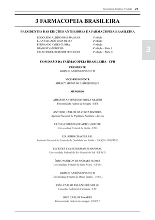 Farmacopeia Brasileira, 5ª edição   21



       3 FARMACOPEIA BRASILEIRA
PRESIDENTES DAS EDIÇÕES ANTERIORES DA FARMACOPEIA BRASILEIRA
        RODOLPHO ALBINO DIAS DA SILVA                     1ª edição
        LUIZ SALGADO LIMA FILHO                           2ª edição
        FERNANDO AYRES CUNHA                              3ª edição
        JOÃO GILVAN ROCHA
        CELSO FIGUEIREDO BITTENCOURT
                                                          4ª edição – Parte I
                                                          4ª edição – Parte II                               3
          COMISSÃO DA FARMACOPEIA BRASILEIRA - CFB
                                 PRESIDENTE
                            GERSON ANTÔNIO PIANETTI


                              VICE-PRESIDENTE
                        MIRACY MUNIZ DE ALBUQUERQUE


                                      MEMBROS


                     ADRIANO ANTUNES DE SOUZA ARAÚJO
                       Universidade Federal de Sergipe - UFS


                     ANTONIO CARLOS DA COSTA BEZERRA
                    Agência Nacional de Vigilância Sanitária - Anvisa


                      CLÉVIA FERREIRA DUARTE GARROTE
                        Universidade Federal de Goiás - UFG


                               EDUARDO CHAVES LEAL
        Instituto Nacional de Controle de Qualidade em Saúde – INCQS / FIOCRUZ


                     ELFRIDES EVA SCHERMAN SCHAPOVAL
                  Universidade Federal do Rio Grande do Sul - UFRGS


                       ÉRICO MARLON DE MORAES FLORES
                      Universidade Federal de Santa Maria - UFSM


                           GERSON ANTÔNIO PIANETTI
                     Universidade Federal de Minas Gerais - UFMG


                        JOÃO CARLOS PALAZZO DE MELLO
                          Conselho Federal de Farmácia - CFF


                              JOSÉ CARLOS TAVARES
                       Universidade Federal do Amapá - UNIFAP
 