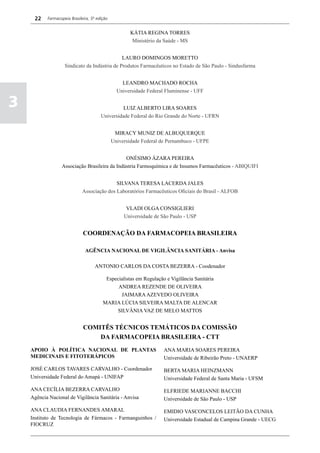 22    Farmacopeia Brasileira, 5ª edição


                                                       KÁTIA REGINA TORRES
                                                        Ministério da Saúde - MS


                                               LAURO DOMINGOS MORETTO
                    Sindicato da Indústria de Produtos Farmacêuticos no Estado de São Paulo - Sindusfarma


                                                   LEANDRO MACHADO ROCHA
                                                 Universidade Federal Fluminense - UFF

3                                                 LUIZ ALBERTO LIRA SOARES
                                        Universidade Federal do Rio Grande do Norte - UFRN


                                                MIRACY MUNIZ DE ALBUQUERQUE
                                               Universidade Federal de Pernambuco - UFPE


                                               ONÉSIMO ÁZARA PEREIRA
                  Associação Brasileira da Indústria Farmoquímica e de Insumos Farmacêuticos - ABIQUIFI


                                             SILVANA TERESA LACERDA JALES
                              Associação dos Laboratórios Farmacêuticos Oficiais do Brasil - ALFOB


                                                     VLADI OLGA CONSIGLIERI
                                                    Universidade de São Paulo - USP


                              COORDENAÇÃO DA FARMACOPEIA BRASILEIRA

                               AGÊNCIA NACIONAL DE VIGILÂNCIA SANITÁRIA - Anvisa

                                     ANTONIO CARLOS DA COSTA BEZERRA - Coodenador

                                          Especialistas em Regulação e Vigilância Sanitária
                                               ANDREA REZENDE DE OLIVEIRA
                                                JAIMARA AZEVEDO OLIVEIRA
                                         MARIA LÚCIA SILVEIRA MALTA DE ALENCAR
                                              SILVÂNIA VAZ DE MELO MATTOS


                              COMITÊS TÉCNICOS TEMÁTICOS DA COMISSÃO
                                  DA FARMACOPEIA BRASILEIRA - CTT
    APOIO À POLÍTICA NACIONAL DE PLANTAS                             ANA MARIA SOARES PEREIRA
    MEDICINAIS E FITOTERÁPICOS                                       Universidade de Ribeirão Preto - UNAERP

    JOSÉ CARLOS TAVARES CARVALHO - Coordenador                       BERTA MARIA HEINZMANN
    Universidade Federal do Amapá - UNIFAP                           Universidade Federal de Santa Maria - UFSM

    ANA CECÍLIA BEZERRA CARVALHO                                     ELFRIEDE MARIANNE BACCHI
    Agência Nacional de Vigilância Sanitária - Anvisa                Universidade de São Paulo - USP

    ANA CLAUDIA FERNANDES AMARAL                                     EMIDIO VASCONCELOS LEITÃO DA CUNHA
    Instituto de Tecnologia de Fármacos - Farmanguinhos /            Universidade Estadual de Campina Grande - UECG
    FIOCRUZ
 
