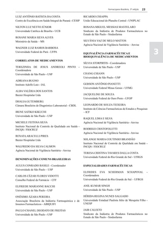 Farmacopeia Brasileira, 5ª edição   23

LUIZ ANTÔNIO BATISTA DA COSTA                              RICARDO CHIAPPA
Centro de Excelência em Saúde Integral do Paraná - CESIP   União Educacional do Planalto Central - UNIPLAC

NILTON LUZ NETTO JÚNIOR                                    ROSANA MIGUEL MESSIAS MASTELARO
Universidade Católica de Brasília - UCB                    Sindicato da Indústria de Produtos Farmacêuticos no
                                                           Estado de São Paulo - Sindusfarma
ROSANE MARIA SILVA ALVES
Ministério da Saúde – MS                                   SILVÂNIA VAZ DE MELO MATTOS
                                                           Agência Nacional de Vigilância Sanitária – Anvisa
WAGNER LUIZ RAMOS BARBOSA
Universidade Federal do Pará - UFPA
                                                           EQUIVALÊNCIA FARMACÊUTICA E
                                                           BIOEQUIVALÊNCIA DE MEDICAMENTOS
                                                                                                                              3
CORRELATOS DE MEDICAMENTOS
                                                           SÍLVIA STORPIRTIS - Coordenadora
TEREZINHA DE JESUS ANDREOLI                   PINTO    -   Universidade de São Paulo - USP
Coordenadora
Universidade de São Paulo - USP                            CHANG CHIANN
                                                           Universidade de São Paulo - USP
ADRIANA BUGNO
Instituto Adolfo Lutz - IAL                                GERSON ANTÔNIO PIANETTI
                                                           Universidade Federal Minas Gerais - UFMG
ALBA VALÉRIA DOS SANTOS
Baxter Hospitalar Ltda                                     JACQUELINE DE SOUZA
                                                           Universidade Federal de Ouro Preto - UFOP
DHALIA GUTEMBERG
Câmara Brasileira de Diagnóstico Laboratorial - CBDL       LEONARDO DE SOUZA TEIXEIRA
                                                           Instituto de Ciências Farmacêuticas de Estudos e Pesquisas
IRENE SATIKO KIKUCHI                                       – ICF
Universidade de São Paulo - USP
                                                           RAQUEL LIMA E SILVA
MICHELE FEITOSA SILVA                                      Agência Nacional de Vigilância Sanitária - Anvisa
Instituto Nacional de Controle de Qualidade em Saúde -
INCQS / FIOCRUZ                                            RODRIGO CRISTOFOLETTI
                                                           Agência Nacional de Vigilância Sanitária - Anvisa
RENATA ARACELLI PIRES
Baxter Hospitalar Ltda                                     SOLANGE MARIA COUTINHO BRANDÃO
                                                           Instituto Nacional de Controle de Qualidade em Saúde -
WALFREDO DA SILVA CALMON                                   INCQS / FIOCRUZ
Agência Nacional de Vigilância Sanitária - Anvisa
                                                           TERESA CRISTINA TAVARES DALLA COSTA
                                                           Universidade Federal do Rio Grande do Sul - UFRGS
DENOMINAÇÕES COMUNS BRASILEIRAS

AULUS CONRADO BASILE - Coordenador                         ESPECIALIDADES FARMACÊUTICAS
Universidade de São Paulo – USP
                                                           ELFRIDES EVA SCHERMAN SCHAPOVAL                                -
CARLOS CÉZAR FLORES VIDOTTI                                Coordenadora
Conselho Federal de Farmácia – CFF                         Universidade Federal do Rio Grande do Sul – UFRGS

ELFRIEDE MARIANNE BACCHI                                   ANIL KUMAR SINGH
Universidade de São Paulo - USP                            Universidade de São Paulo - USP

ONÉSIMO ÁZARA PEREIRA                                      HÉRIDA REGINA NUNES SALGADO
Associação Brasileira da Indústria Farmoquímica e de       Universidade Estadual Paulista Júlio de Mesquita Filho -
Insumos Farmacêuticos - ABIQUIFI                           UNESP

PAULO CHANEL DEODATO DE FREITAS                            JAIR CALIXTO
Universidade de São Paulo - USP                            Sindicato da Indústria de Produtos Farmacêuticos no
                                                           Estado de São Paulo - Sindusfarma
 