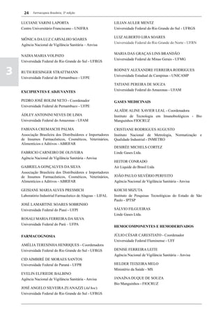 24    Farmacopeia Brasileira, 5ª edição


    LUCIANE VARINI LAPORTA                                    LILIAN AULER MENTZ
    Centro Universitário Franciscano - UNIFRA                 Universidade Federal do Rio Grande do Sul - UFRGS

                                                              LUIZ ALBERTO LIRA SOARES
    MÔNICA DA LUZ CARVALHO SOARES
                                                              Universidade Federal do Rio Grande do Norte - UFRN
    Agência Nacional de Vigilância Sanitária – Anvisa

                                                              MARIA DAS GRAÇAS LINS BRANDÃO
    NADIA MARIA VOLPATO
                                                              Universidade Federal de Minas Gerais - UFMG
    Universidade Federal do Rio Grande do Sul - UFRGS


3   RUTH RIESINGER STRATTMANN
    Universidade Federal de Pernambuco - UFPE
                                                              RODNEY ALEXANDRE FERREIRA RODRIGUES
                                                              Universidade Estadual de Campinas - UNICAMP

                                                              TATIANE PEREIRA DE SOUZA
                                                              Universidade Federal do Amazonas - UFAM
    EXCIPIENTES E ADJUVANTES

    PEDRO JOSÉ ROLIM NETO - Coordenador                       GASES MEDICINAIS
    Universidade Federal de Pernambuco - UFPE
                                                              ALAÍDE ALINE XAVIER LEAL - Coordenadora
    ÁDLEY ANTONINI NEVES DE LIMA                              Instituto de Tecnologia em Imunobiológicos - Bio
    Universidade Federal do Amazonas - UFAM                   Manguinhos FIOCRUZ

    FABIANA CREMASCHI PALMA                                   CRISTIANE RODRIGUES AUGUSTO
    Associação Brasileira dos Distribuidores e Importadores   Instituto Nacional de Metrologia, Normatização e
    de Insumos Farmacêuticos, Cosméticos, Veterinários,       Qualidade Industrial - INMETRO
    Alimentícios e Aditivos - ABRIFAR
                                                              DESIRÉE MICHELS CORTEZ
    FABRICIO CARNEIRO DE OLIVEIRA                             Linde Gases Ltda.
    Agência Nacional de Vigilância Sanitária - Anvisa
                                                              HEITOR CONRADO
    GABRIELA GONÇALVES DA SILVA                               Air Liquide do Brasil Ltda
    Associação Brasileira dos Distribuidores e Importadores
    de Insumos Farmacêuticos, Cosméticos, Veterinários,       JOÃO PAULO SILVÉRIO PERFEITO
    Alimentícios e Aditivos - ABRIFAR                         Agência Nacional de Vigilância Sanitária - Anvisa

    GEISIANE MARIA ALVES PRESMICH                             KOICHI MIZUTA
    Laboratório Industrial Farmacêutico de Alagoas – LIFAL    Instituto de Pesquisas Tecnológicas do Estado de São
                                                              Paulo - IPTSP
    JOSÉ LAMARTINE SOARES SOBRINHO
    Universidade Federal do Piauí - UFPI                      SÁLVIO FILGUEIRAS
                                                              Linde Gases Ltda.
    ROSALI MARIA FERREIRA DA SILVA
    Universidade Federal do Pará – UFPA
                                                              HEMOCOMPONENTES E HEMODERIVADOS

    FARMACOGNOSIA                                             JÚLIO CÉSAR CARESTIATO - Coordenador
                                                              Universidade Federal Fluminense - UFF
    AMÉLIA TERESINHA HENRIQUES - Coordenadora
    Universidade Federal do Rio Grande do Sul - UFRGS         DENISE FERREIRA LEITE
                                                              Agência Nacional de Vigilância Sanitária – Anvisa
    CID AIMBIRÉ DE MORAES SANTOS
    Universidade Federal do Paraná - UFPR                     HELDER TEIXEIRA MELO
                                                              Ministério da Saúde - MS
    EVELIN ELFRIEDE BALBINO
    Agência Nacional de Vigilância Sanitária - Anvisa         JANAÍNA DUQUE DE SOUZA
                                                              Bio Manguinhos - FIOCRUZ
    JOSÉ ANGELO SILVEIRA ZUANAZZI (Ad hoc)
    Universidade Federal do Rio Grande do Sul - UFRGS
 