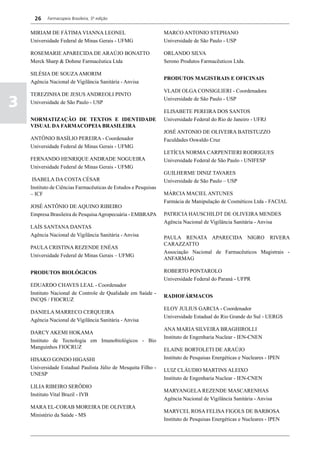 26    Farmacopeia Brasileira, 5ª edição


    MIRIAM DE FÁTIMA VIANNA LEONEL                               MARCO ANTONIO STEPHANO
    Universidade Federal de Minas Gerais - UFMG                  Universidade de São Paulo - USP

    ROSEMARIE APARECIDA DE ARAÚJO BONATTO                        ORLANDO SILVA
    Merck Sharp & Dohme Farmacêutica Ltda                        Serono Produtos Farmacêuticos Ltda.

    SILÉSIA DE SOUZA AMORIM
                                                                 PRODUTOS MAGISTRAIS E OFICINAIS
    Agência Nacional de Vigilância Sanitária - Anvisa
                                                                 VLADI OLGA CONSIGLIERI - Coordenadora
    TEREZINHA DE JESUS ANDREOLI PINTO

3   Universidade de São Paulo - USP
                                                                 Universidade de São Paulo - USP

                                                                 ELISABETE PEREIRA DOS SANTOS
    NORMATIZAÇÃO DE TEXTOS E IDENTIDADE                          Universidade Federal do Rio de Janeiro - UFRJ
    VISUAL DA FARMACOPEIA BRASILEIRA
                                                                 JOSÉ ANTONIO DE OLIVEIRA BATISTUZZO
    ANTÔNIO BASÍLIO PEREIRA - Coordenador                        Faculdades Oswaldo Cruz
    Universidade Federal de Minas Gerais - UFMG
                                                                 LETÍCIA NORMA CARPENTIERI RODRIGUES
    FERNANDO HENRIQUE ANDRADE NOGUEIRA                           Universidade Federal de São Paulo - UNIFESP
    Universidade Federal de Minas Gerais - UFMG
                                                                 GUILHERME DINIZ TAVARES
     ISABELA DA COSTA CÉSAR                                      Universidade de São Paulo – USP
    Instituto de Ciências Farmacêuticas de Estudos e Pesquisas
    – ICF                                                        MÁRCIA MACIEL ANTUNES
                                                                 Farmácia de Manipulação de Cosméticos Ltda - FACIAL
    JOSÉ ANTÔNIO DE AQUINO RIBEIRO
    Empresa Brasileira de Pesquisa Agropecuária - EMBRAPA        PATRICIA HAUSCHILDT DE OLIVEIRA MENDES
                                                                 Agência Nacional de Vigilância Sanitária - Anvisa
    LAÍS SANTANA DANTAS
    Agência Nacional de Vigilância Sanitária - Anvisa            PAULA RENATA APARECIDA NIGRO RIVERA
                                                                 CARAZZATTO
    PAULA CRISTINA REZENDE ENÉAS
                                                                 Associação Nacional de Farmacêuticos Magistrais -
    Universidade Federal de Minas Gerais – UFMG
                                                                 ANFARMAG

    PRODUTOS BIOLÓGICOS                                          ROBERTO PONTAROLO
                                                                 Universidade Federal do Paraná - UFPR
    EDUARDO CHAVES LEAL - Coordenador
    Instituto Nacional de Controle de Qualidade em Saúde -
                                                                 RADIOFÁRMACOS
    INCQS / FIOCRUZ
                                                                 ELOY JULIUS GARCIA - Coordenador
    DANIELA MARRECO CERQUEIRA
                                                                 Universidade Estadual do Rio Grande do Sul - UERGS
    Agência Nacional de Vigilância Sanitária - Anvisa
                                                                 ANA MARIA SILVEIRA BRAGHIROLLI
    DARCY AKEMI HOKAMA
                                                                 Instituto de Engenharia Nuclear - IEN-CNEN
    Instituto de Tecnologia em Imunobiológicos - Bio
    Manguinhos FIOCRUZ                                           ELAINE BORTOLETI DE ARAÚJO
    HISAKO GONDO HIGASHI                                         Instituto de Pesquisas Energéticas e Nucleares - IPEN
    Universidade Estadual Paulista Júlio de Mesquita Filho -     LUIZ CLÁUDIO MARTINS ALEIXO
    UNESP
                                                                 Instituto de Engenharia Nuclear - IEN-CNEN
    LILIA RIBEIRO SERÔDIO
                                                                 MARYANGELA REZENDE MASCARENHAS
    Instituto Vital Brazil - IVB
                                                                 Agência Nacional de Vigilância Sanitária - Anvisa
    MARA EL-CORAB MOREIRA DE OLIVEIRA
                                                                 MARYCEL ROSA FELISA FIGOLS DE BARBOSA
    Ministério da Saúde - MS
                                                                 Instituto de Pesquisas Energéticas e Nucleares - IPEN
 