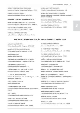 Farmacopeia Brasileira, 5ª edição   27

NEUZA TAEKO OKASAKI FUKUMORI                               MARIA ALICE BÖCKELMANN
Instituto de Pesquisas Energéticas e Nucleares - IPEN      Cristália Produtos Químicos Farmacêuticos Ltda

RALPH SANTOS OLIVEIRA                                      MARIA DO CARMO VASQUES GARCIA
Instituto de Engenharia Nuclear - IEN-CNEN                 Instituto Nacional de Controle de Qualidade em Saúde -
                                                           INCQS / FIOCRUZ
SUBSTÂNCIA QUÍMICA DE REFERÊNCIA                           RENATA BARBOSA DE OLIVEIRA
                                                           Universidade Federal de Minas Gerais - UFMG
PEDRO EDUARDO FRÖEHLICH - Coordenador
Universidade Federal do Rio Grande do Sul - UFRGS

ÉRICO MARLON DE MORAES FLORES
                                                           VALÉRIA PEREIRA DE SOUSA
                                                           Universidade Federal do Rio de Janeiro - UFRJ
                                                                                                                          3
Universidade Federal de Santa Maria - UFSM

JAIMARA AZEVEDO OLIVEIRA
Agência Nacional de Vigilância Sanitária - Anvisa


            COLABORADORES DA 5ª EDIÇÃO DA FARMACOPEIA BRASILEIRA

ADILSON SARTORATTO                                         AMADEU CARDOSO JUNIOR
Universidade Estadual de Campinas - UNICAMP                Universidade Federal Fluminense - UFF

ÁDLEY ANTONINI NEVES DE LIMA                               AMANDA THOMAS BARDEN
Universidade Federal do Amazonas - UFAM                    Universidade Federal do Rio Grande do Sul - UFRGS

ADRIANA BUGNO                                              AMARILIS SCREMIN PAULINO
Instituto Adolfo Lutz - IAL                                Universidade Federal de Santa Catarina - UFSC

ADRIANA DA SILVA SANTOS DE OLIVEIRA                        AMÉLIA TERESINHA HENRIQUES
Universidade Estadual de Campinas - UNICAMP                Universidade Federal do Rio Grande do Sul - UFRGS

ADRIANA PASSOS OLIVEIRA                                    ANA CAROLINA ZAVAREZI
Universidade Federal Fluminense - UFF                      Universidade Federal Fluminense - UFF

ADRIANO ANTUNES SOUZA DE ARAÚJO                            ANA CECÍLIA BEZERRA CARVALHO
Universidade Federal de Sergipe - UFS                      Agência Nacional de Vigilância Sanitária - Anvisa

ALAÍDE ALINE XAVIER LEAL                                   ANA CLAUDIA FERNANDES AMARAL
Instituto de Tecnologia em Imunobiológicos – Bio-          Instituto de Tecnologia de Fármacos - Farmanguinhos /
Manguinhos / FIOCRUZ                                       FIOCRUZ

ALBA VALÉRIA SANTOS                                        ANA CRISTINA REGIS DE BARROS CORREIA
Baxter Hospitalar Ltda                                     Universidade Federal de Pernambuco - UFPE

ALBERTO JOSÉ CAVALHEIRO                                    ANA ELISA DE OLIVEIRA
Universidade Estadual Paulista Júlio de Mesquita Filho -   Universidade do Vale do Itajaí - UNIVALI
UNESP
                                                           ANA GABRIELA REIS SOLANO
ALICE SIMON                                                Universidade Federal de São João Del Rei - UFSJ
Universidade Federal do Rio de Janeiro - UFRJ
                                                           ANA LAURA ESCARRONE
ALINE LIMA HERMES MÜLLER                                   Universidade Federal de Santa Maria - UFSM
Universidade Federal de Santa Maria - UFSM
                                                           ANA LÚCIA ABOY
ALLAN WEBERLING MATOS                                      Universidade Federal do Rio Grande do Sul - UFRGS
Universidade Federal de Minas Gerais - UFMG
 