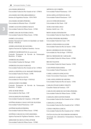 28    Farmacopeia Brasileira, 5ª edição


    ANA MARIA BERGOLD                                        ARTHUR LUIZ CORRÊA
    Universidade Federal do Rio Grande do Sul - UFRGS        Universidade Federal Fluminense - UFF

    ANA MARIA SILVEIRA BRAGHIROLLI                           ATANA MPALANTINOS DA SILVA
    Instituto de Engenharia Nuclear - IEN-CNEN               Universidade Federal Fluminense - UFF

    ANA MARIA SOARES PEREIRA                                 AULUS CONRADO BASILE
    Universidade de Ribeirão Preto - UNAERP                  Universidade de São Paulo - USP

    ANDRÉ AUGUSTO GOMES FARACO                               ÁUREA SILVEIRA CRUZ

3   Universidade Federal de Minas Gerais - UFMG              Instituto Adolfo Lutz - IAL

    ANDRÉ LIMA DE OLIVEIRA COSTA                             BERTA MARIA HEINZMANN
    Universidade Federal de Minas Gerais - UFMG              Universidade Federal de Santa Maria - UFSM

    ANDRÉ LUIS GEMAL                                         BEATRIZ PINHEIRO BEZERRA
    Instituto Nacional de Controle de Qualidade em Saúde -   Universidade Federal do Ceará - UFC
    INCQS / FIOCRUZ
                                                             BIANCA FERNANDES GLAUSER
    ANDREA REZENDE DE OLIVEIRA                               Universidade Federal do Rio de Janeiro - UFRJ
    Agência Nacional de Vigilância Sanitária - Anvisa
                                                             BIANCA RODRIGUES DE OLIVEIRA
    ANDREJUS KOROLKOVAS (In memoriam)                        Universidade do Vale do Itajaí - UNIVALI
    Comissão Permanente de Revisão da Farmacopeia
    Brasileira – 4ª edição                                   BRUNA TRINDADE DE CARVALHO
                                                             Universidade Federal de Minas Gerais - UFMG
    ANDRESSA BLAINSKI
    Universidade Estadual de Maringá - UEM                   BRUNO VALENTE
                                                             Universidade Federal de Santa Catarina - UFSC
    ANDRESSA DALMAS NARVAEZ
    Universidade Federal do Rio Grande do Sul - UFRGS        CAIO PINHO FERNANDES
                                                             Universidade Federal Fluminense - UFF
    ANGELA CRISTINA LEAL BADARÓ TRINDADE
    Universidade Federal do Paraná - UFPR                    CAMILA ADOLFO GONÇALVES
                                                             Centro Universitário Franciscano - UNIFRA
    ANGELICA GARCIA COUTO
    Universidade do Vale do Itajaí - UNIVALI                 CARLA HOLANDINO QUARESMA
                                                             Universidade Federal do Rio de Janeiro - UFRJ
    ANGELO JOSÉ COLOMBO
    Comissão Permanente de Revisão da Farmacopeia            CARLOS CÉZAR FLORES VIDOTTI
    Brasileira – 4ª edição                                   Conselho Federal de Farmácia - CFF

    ANIL KUMAR SINGH                                         CARLOS EDUARDO DE OLIVEIRA PEREIRA
    Universidade de São Paulo - USP                          Universidade Federal de Minas Gerais - UFMG

    ANNA KAROLINA PASTOREK                                   CAROLINA DOS SANTOS PASSOS
    Universidade Estadual de Campinas - UNICAMP              Universidade Federal do Rio Grande do Sul - UFRGS

    ANTÔNIA MARIA CAVALCANTI DE OLIVEIRA                     CAROLINA LUPI DIAS
    Universidade Federal Fluminense - UFF                    Universidade Federal do Rio Grande do Sul - UFRGS

    ANTÔNIO BASÍLIO PEREIRA                                  CÁSSIA VIRGINIA GARCIA
    Universidade Federal de Minas Gerais - UFMG              Universidade Federal do Rio Grande do Sul - UFRGS

    ANTÔNIO CARLOS DA COSTA BEZERRA                          CECÍLIA ELENA DE FIGUEIREDO OGNIBENE
    Agência Nacional de Vigilância Sanitária - Anvisa        Associação dos Laboratórios Farmacêuticos Nacionais -
                                                             ALANAC
    ARMANDO DA SILVA CUNHA JÚNIOR
    Universidade Federal de Minas Gerais - UFMG
 