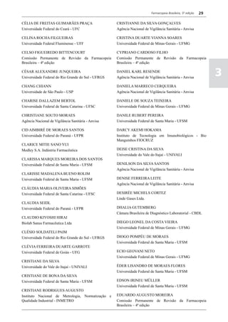 Farmacopeia Brasileira, 5ª edição   29

CÉLIA DE FREITAS GUIMARÃES PRAÇA                    CRISTIANNE DA SILVA GONÇALVES
Universidade Federal do Ceará - UFC                 Agência Nacional de Vigilância Sanitária - Anvisa

CELINA ROCHA FILGUEIRAS                             CRISTINA DUARTE VIANNA SOARES
Universidade Federal Fluminense - UFF               Universidade Federal de Minas Gerais - UFMG

CELSO FIGUEIREDO BITTENCOURT                        CYPRIANO CARDOSO FILHO
Comissão Permanente de Revisão da Farmacopeia       Comissão Permanente de Revisão da Farmacopeia
Brasileira – 4ª edição                              Brasileira – 4ª edição

CÉSAR ALEXANDRE JUNQUEIRA
Universidade Federal do Rio Grande do Sul - UFRGS
                                                    DANIEL KARL RESENDE
                                                    Agência Nacional de Vigilância Sanitária - Anvisa
                                                                                                                   3
CHANG CHIANN                                        DANIELA MARRECO CERQUEIRA
Universidade de São Paulo - USP                     Agência Nacional de Vigilância Sanitária - Anvisa

CHARISE DALLAZEM BERTOL                             DANIELE DE SOUZA TEIXEIRA
Universidade Federal de Santa Catarina - UFSC       Universidade Federal de Minas Gerais - UFMG

CHRISTIANE SOUTO MORAES                             DANILE RUBERT PEREIRA
Agência Nacional de Vigilância Sanitária - Anvisa   Universidade Federal de Santa Maria - UFSM

CID AIMBIRÉ DE MORAES SANTOS                        DARCY AKEMI HOKAMA
Universidade Federal do Paraná - UFPR               Instituto de Tecnologia em Imunobiológicos - Bio
                                                    Manguinhos FIOCRUZ
CLARICE MITIE SANO YUI
Medley S.A. Indústria Farmacêutica                  DEISE CRISTINA DA SILVA
                                                    Universidade do Vale do Itajaí - UNIVALI
CLARISSA MARQUES MOREIRA DOS SANTOS
Universidade Federal de Santa Maria - UFSM          DENILSON DA SILVA SANTOS
                                                    Agência Nacional de Vigilância Sanitária - Anvisa
CLARISSE MADALENA BUENO ROLIM
Universidade Federal de Santa Maria - UFSM          DENISE FERREIRA LEITE
                                                    Agência Nacional de Vigilância Sanitária - Anvisa
CLÁUDIA MARIA OLIVEIRA SIMÕES
Universidade Federal de Santa Catarina - UFSC       DESIRÉE MICHELS CORTEZ
                                                    Linde Gases Ltda.
CLAUDIA SEIDL
Universidade Federal do Paraná - UFPR               DHALIA GUTEMBERG
                                                    Câmara Brasileira de Diagnóstico Laboratorial - CBDL
CLAUDIO KIYOSHI HIRAI
Biolab Sanus Farmacêutica Ltda                      DIEGO LEONEL DA COSTA VIEIRA
                                                    Universidade Federal de Minas Gerais - UFMG
CLÉSIO SOLDATELI PAIM
Universidade Federal do Rio Grande do Sul - UFRGS   DIOGO POMPÉU DE MORAES
                                                    Universidade Federal de Santa Maria - UFSM
CLÉVIA FERREIRA DUARTE GARROTE
Universidade Federal de Goiás - UFG                 ECIO GEOVANI NETO
                                                    Universidade Federal de Minas Gerais - UFMG
CRISTIANE DA SILVA
Universidade do Vale do Itajaí - UNIVALI            ÉDER LISANDRO DE MORAES FLORES
                                                    Universidade Federal de Santa Maria - UFSM
CRISTIANE DE BONA DA SILVA
Universidade Federal de Santa Maria - UFSM          EDSON IRINEU MÜLLER
                                                    Universidade Federal de Santa Maria - UFSM
CRISTIANE RODRIGUES AUGUSTO
Instituto Nacional de Metrologia, Normatização e    EDUARDO AUGUSTO MOREIRA
Qualidade Industrial - INMETRO                      Comissão Permanente de Revisão da Farmacopeia
                                                    Brasileira – 4ª edição
 